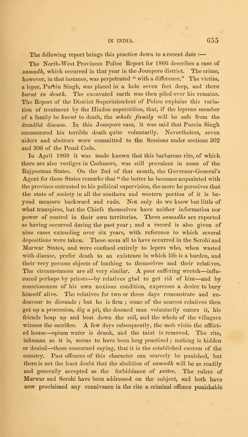 The following report brings this practice down to a recent date :— The North-West Provinces Police Report for 1866 describes a case of samadh, which occurred in that year in the Jounpore district. The crime, however, in that instance, was perpetrated  with a difference. The victim, a leper, Pui'ein Singh, was placed in a hole seven feet deep, and there burnt to death. The excavated earth was then piled over his remains. The Report of the District Superintendent of Police explains this varia- tion of treatment by the Hindoo superstition, that, if the leprous member of a family be burnt to death, the whole family will be safe from the dreadful disease. In this Jounpore case, it was said that Purein Singh encountered his terrible death quite voluntarily. Nevertheless, seven aiders and abettors were committed to the Sessions under sections 302 aud 306 of the Penal Code. In April 1868 it was made known that this barbarous rite, of which there are also vestiges in Cashmere, was still prevalent in some of the Rajpootana States. On the 2nd of that month, the Governor-General's Agent for these States remarks that  the better he becomes acquainted with the province entrusted to his political supervision, the more he perceives that the state of society in all the southern and western portion of it is be- yond measure backward and rude. Not only do we know but little of what transpires, but the Chiefs themselves have neither information nor power of control in their own territories. Three samadhs are reported as having occurred during the past year ; and a record is also given of nine cases, extending over six years, with reference to which several depositions were taken. These-seem all to have occurred in the Serohi and Marwar States, and were confined entirely to lepers who, when wasted with disease, prefer death to an existence in which life is a burden, aud their very persons objects of loathing to tbemselves and their relatives. The circumstances are all very similar. A poor suffering wretch—influ- enced perhaps by priests—by relatives glad to get rid of him—and by consciousness of his own noxious condition, expresses a desire to bury himself alive. The relatives for two or three days remonstrate and en- deavour to dissuade ; but he is firm ; some of the nearest relatives then get up a procession, dig a pit, the doomed man voluntarily enters it, his friends heap up and beat down the soil, and the whole of the villagers witness the sacrifice. A few days subsequently, the mob visits the afflict- ed house—opium water is drunk, and the taint is removed. The rite, inhuman as it is, seems to have been long practised ; nothing is hidden or denied—those concerned saying, that it is the established custom of the country. Past offences of this character can scarcely be punished, but there is not the least doubt that the abolition of samadh will be as readily and generally accepted as the forbid dance of suttee. The rulers of Marwar and Serohi have been addressed on the subject, and both have now proclaimed any connivance in the rite a criminal offence punishable