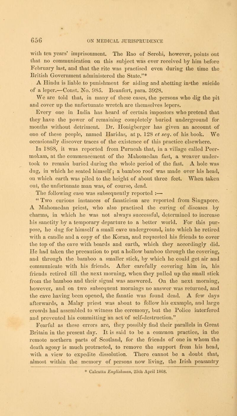 with ten years' imprisonment. The Rao of Serohi, however, points out that no communication on this subject was ever received by him before February last, and that the rite was practised even during the time the British Government administered the State.* A Hindu is liable to punishment for aiding and abetting in-the suicide of a leper.—Const. No. 985. Beaufort, para. 3928. We are told that, in many of these cases, the persons who dig the pit and cover up the unfortunate wretch are themselves lepers. Every one in India has heard of certain impostors who pretend that they have the power of remaining completely buried underground for mouths Avithout detriment. Dr. Honigberger has given an account of one of these people, named Haridas, at p. 128 et seq. of his book. We occasionally discover traces of the existence of this practice elsewhere. In 1868, it was reported from Purneah that, in a village called Peer- mokam, at the commencement of the Mahomedan fast, a weaver under- took to remain buried daring the whole period of the fast. A hole was dug, in which he seated himself; a bamboo roof was made over his head, on which earth was piled to the height of about three feet. When taken out, the unfortunate man was, of course, dead. The following case was subsequently reported :—  Two curious instances of fanaticism are reported from Singapore. A Mahomedan priest, who also practised the curing of diseases by charms, in which he was not always successful, determined to increase his sanctity by a temporary departure to a better world. For this pur- pose, he dug for himself a small cave undei'ground, into which he retired with a candle and a copy of the Koran, and requested his friends to cover the top of the cave with boards and earth, which they accordingly did. He had taken the precaution to put a hollow bamboo through the covering, and through the bamboo a smaller stick, by which he could get air and communicate with his friends. After carefully covering him in, his friends retired till the next morning, when they pulled up the small stick from the bamboo and their signal was answered. On the next morniug, however, and on two subsequent mornings no answer was returned, and the cave having been opened, the fanatic was found dead. A few days afterwards, a Malay priest was about to follow his example, and large crowds had assembled to witness the ceremony, but the Police interfered and preveuted his committing an act of self-destruction. Fearful as these errors are, they possibly fiud their parallels in Great Britain in the present day. It is said to be a common practice, in the remote northern parts of Scotland, for the friends of one in whom the death agony is much protracted, to remove the support from his head, with a view to expedite dissolution. There cannot be a doubt that, almost within the memory of persons now living, the Irish peasantry * Calcutta Englishman, 25th April 18G8.