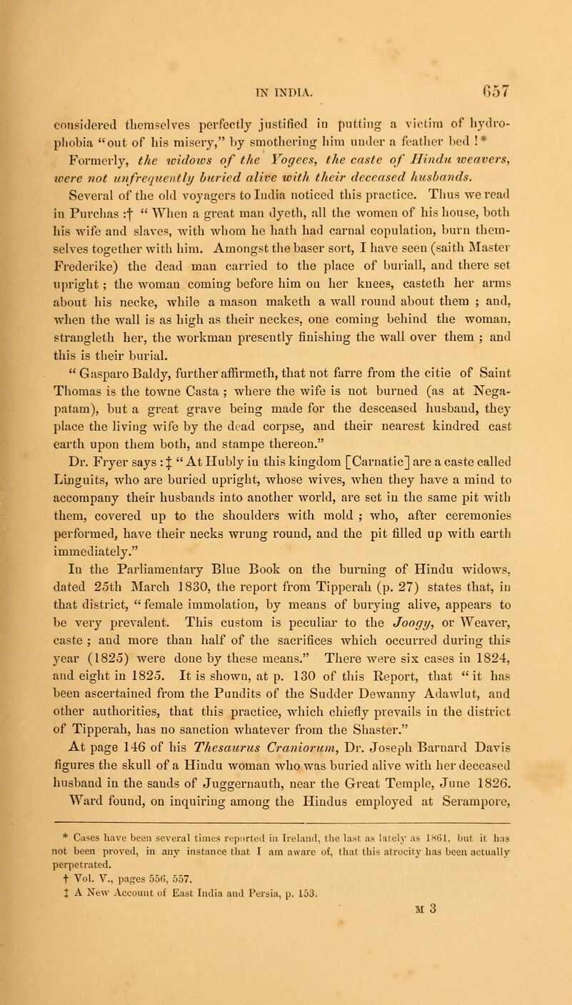 considered themselves perfectly justified in putting a victim of hydro- phobia out of his misery, by smothering him under a feather bed !* Formerly, the loidows of the Yogees, the caste of Hindu weavers, were not unfrequently buried alive with their deceased husbands. Several of the old voyagers toludia noticed this practice. Thus we read in Purchas :f  When a great man dyeth, all the women of his house, both his wife and slaves, with whom he hath had carnal copulation, burn them- selves together with him. Amongst the baser sort, I have seen (saith Master Frederike) the dead man carried to the place of buriall, and there set upright; the woman coming before him on her knees, casteth her arms about his necke, while a mason maketh a wall round about them ; and, when the wall is as high as their neckes, one coming behind the woman, strangleth her, the workman presently finishing the wall over them ; and this is their burial.  Gasparo Baldy, further affirmeth, that not farre from the citie of Saint Thomas is the towne Casta ; where the wife is not burned (as at Nega- patam), but a gi-eat grave being made for the desceased husband, they place the living wife by the dead corpse, and their nearest kindred cast earth upon them both, and stampe thereon. Dr. Fryer says : J  At Hubly in this kingdom [Carnatic] are a caste called Lluguits, who are buried upright, whose wives, when they have a mind to accompany their husbands into another world, are set in the same pit with them, covered up to the shoulders with mold ; who, after ceremonies performed, have their necks wrung round, and the pit filled up with earth immediately. In the Parliamentary Blue Book on the burning of Hindu widows, dated 25th March 1830, the report from Tipperah (p. 27) states that, in that district,  female immolation, by means of burying alive, appears to be very prevalent. This custom is peculiar to the Joogy, or Weaver, caste ; and more than half of the sacrifices which occurred during this year (1825) were done by these means. There were six cases in 1824, and eight in 1825. It is showu, at p. 130 of this Report, that it has been ascertained from the Pundits of the Sudder Dewanny Adawlut, and other authorities, that this practice, which chiefly prevails in the district of Tipperah, has no sanction whatever from the Shaster. At page 146 of his Thesaurus Craniorum, Dr. Joseph Barnard Davis figures the skull of a Hindu woman who was buried alive with her deceased husband in the sands of Juggernauth, near the Great Temple, June 1826. Ward found, on inquiring among the Hindus employed at Serampore, * Cases have been several times reported in Ireland, the last as lately as 1861, but it has not been proved, in any instance that I am aware of, that this atrocity has been actually perpetrated. t Vol. V., pages 556, 557, X A New Account of East India and Persia, p. 153. M 3