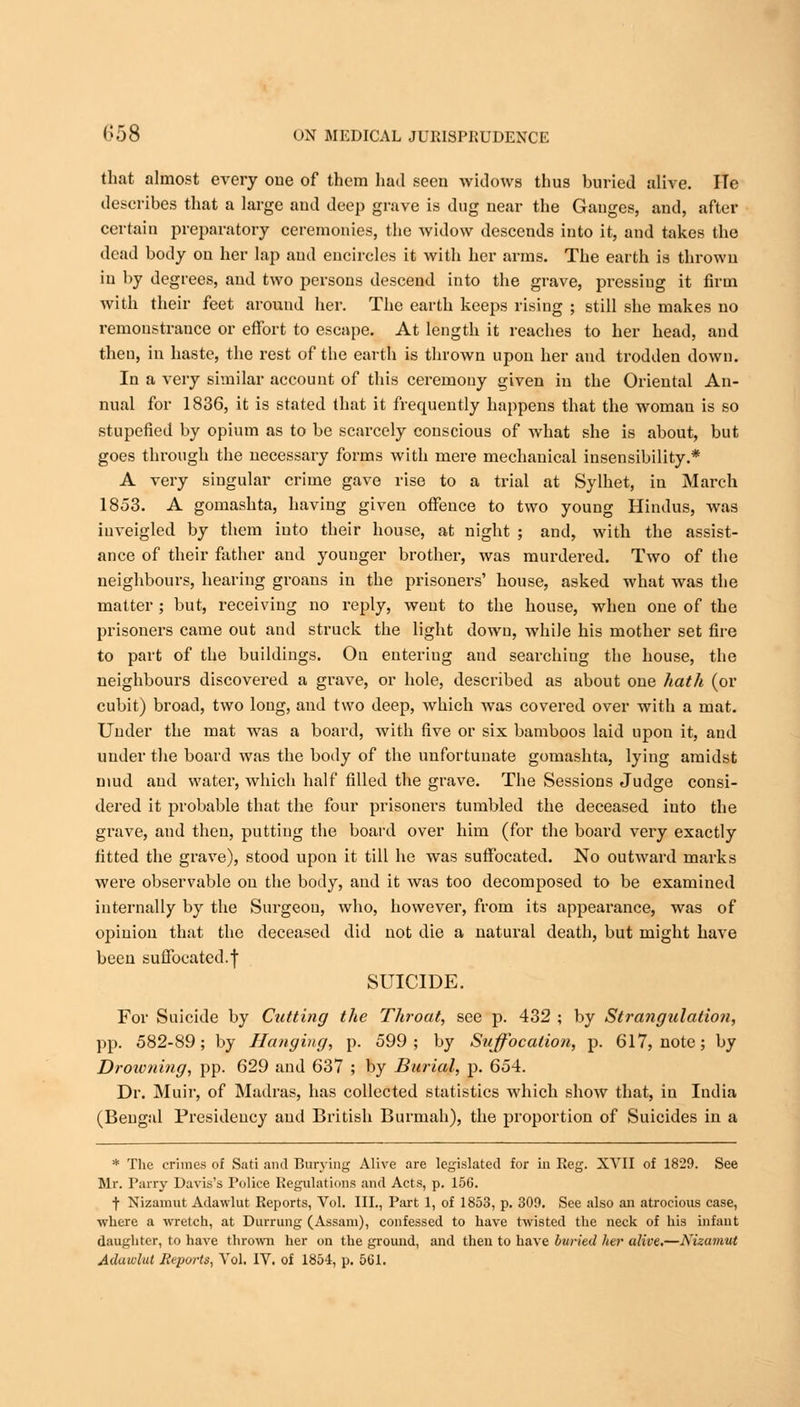 that almost every one of them had seen widows thus buried alive. He describes that a large and deep grave is dug near the Ganges, and, after certain preparatory ceremonies, the widow descends into it, and takes the dead body on her lap and encircles it with her arras. The earth is thrown in by degrees, and two persons descend into the grave, pressing it firm with their feet around her. The earth keeps rising ; still she makes no remonstrance or effort to escape. At length it reaches to her head, and then, in haste, the rest of the earth is thrown upon her and trodden down. In a very similar account of this ceremony given in the Oriental An- nual for 1836, it is stated that it frequently happens that the woman is so stupefied by opium as to be scarcely conscious of what she is about, but goes through the necessary forms with mere mechanical insensibility.* A very singular crime gave rise to a trial at Sylhet, in March 1853. A gomashta, having given offence to two young Hindus, was inveigled by them into their house, at night ; and, with the assist- ance of their father and younger brother, was murdered. Two of the neighbours, hearing groans in the prisoners' house, asked what was the matter ; but, receiving no reply, went to the house, when one of the prisoners came out and struck the light down, while his mother set fire to part of the buildings. On enteriug and searchiug the house, the neighbours discovered a grave, or hole, described as about one hath (or cubit) broad, two long, and two deep, which was covered over with a mat. Under the mat was a board, with five or six bamboos laid upon it, and under the board was the body of the unfortunate gomashta, lying amidst mud and water, which half filled the grave. The Sessions Judge consi- dered it probable that the four prisoners tumbled the deceased into the grave, and then, putting the board over him (for the board very exactly fitted the grave), stood upon it till he was suffocated. No outward marks were observable on the body, and it was too decomposed to be examined internally by the Surgeon, who, however, from its appearance, was of opinion that the deceased did not die a natural death, but might have been suffocated.j SUICIDE. For Suicide by Cutting the Throat, see p. 432 ; by Strangulation, pp. 582-89; by Hanging, p. 599; by Suffocation, p. 617, note; by Drowning, pp. 629 and 637 ; by Burial, p. 654. Dr. Muir, of Madras, has collected statistics which show that, in India (Bengal Presidency and British Burmah), the proportion of Suicides in a * The crimes of Sati and Burying Alive are legislated for in Reg. XVII of 1829. See Mr. Parry Davis's Police Regulations and Acts, p. 156. f Nizamut Adawlut Reports, Vol. III., Part 1, of 1853, p. 309. See also an atrocious case, where a wretch, at Durrung (Assam), confessed to have twisted the neck of his infant daughter, to have thrown her on the ground, and then to have buried her alive.—Nizamut
