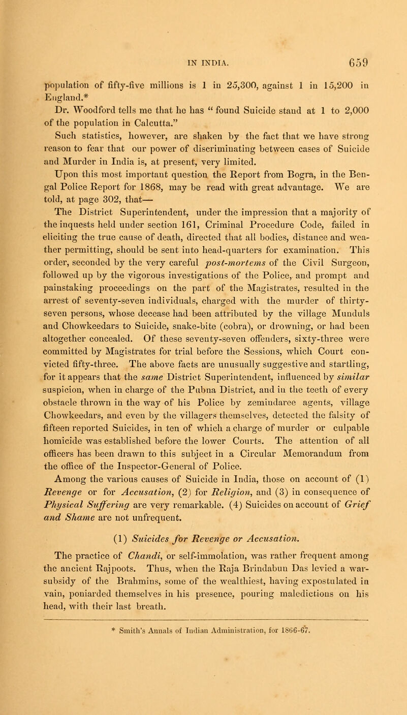 population of fifty-five millions is 1 in 25,300, against 1 in 15,200 in England.* Dr. Woodford tells me that he has  found Suicide stand at 1 to 2,000 of the population in Calcutta. Such statistics, however, are shaken by the fact that we have strong reason to fear that our power of discriminating between cases of Suicide aud Murder in India is, at present, very limited. Upon this most importaut question the Report from Bogra, in the Ben- gal Police Report for 1868, may be read with great advantage. We are told, at page 302, that— The District Superintendent, under the impression that a majority of the inquests held under section 161, Criminal Procedure Code, failed in eliciting the true cause of death, directed that all bodies, distance and wea- ther permitting, should be sent into head-quarters for examination. This order, seconded by the very careful post-mortems of the Civil Surgeon, followed up by the vigorous investigations of the Police, and prompt and painstaking proceedings on the part of the Magistrates, resulted in the arrest of seventy-seven individuals, charged with the murder of thirty- seven persons, whose decease had been attributed by the village Munduls and Chowkeedars to Suicide, snake-bite (cobra), or drowning, or had been altogether concealed. Of these seventy-seven offenders, sixty-three were committed by Magistrates for trial before the Sessions, which Court con- victed fifty-three. The above facts are unusually suggestive aud startling, for it appears that the same District Superintendent, influenced by similar suspicion, when in charge of the Pubna District, and in the teeth of every obstacle thrown in the way of his Police by zemiudaree agents, village Chowkeedars, and even by the villagers themselves, detected the falsity of fifteen reported Suicides, in ten of which a charge of murder or culpable homicide was established before the lower Courts. The attention of all officers has been drawn to this subject in a Circular Memorandum from the office of the Inspector-General of Police. Among the various causes of Suicide in India, those on account of (1) Revenge or for Accusation, (2) for Religion, and (3) in consequence of Physical Suffering are very remarkable. (4) Suicides on account of Grief and Shame are not unfrequent. (1) Suicides for Revenge or Accusation. The practice of Chandi, or self-immolation, was rather frequent among the ancient Rajpoots. Thus, when the Raja Brindabuu Das levied a war- subsidy of the Brahmins, some of the wealthiest, having expostulated in vain, poniarded themselves in his presence, pouriug maledictions on his head, with their last breath. * Smith's Annals of Indian Administration, for 1866-67.
