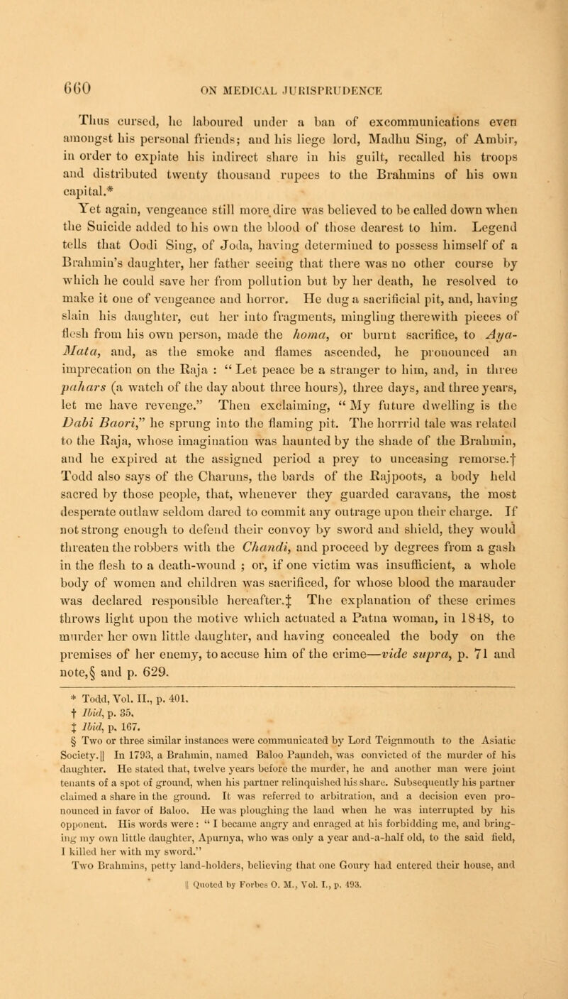 Thus cursed, he laboured under a ban of excommunications even amongst his personal friends; and his liege lord, Madhu Sing, of Ambir, in order to expiate his indirect share in his guilt, recalled his troops and distributed twenty thousand rupees to the Brahmins of his own capital.* Yet again, vengeance still more dire was believed to be called down when the Suicide added to his own the blood of those dearest to him. Legend tells that Oodi Sing, of Joda, having determined to possess himself of a Brahmin's daughter, her father seeing that there was no other course by which he could save her from pollution but by her death, he resolved to make it one of vengeance and horror. He dug a sacrificial pit, and, having slain his daughter, cut her into fragments, mingling therewith pieces of flesh from his own person, made the homa, or burnt sacrifice, to Aya- Mata, and, as the smoke and flames ascended, he pronounced an imprecation on the Raja : Let peace be a stranger to him, and, in three pahars (a watch of the day about three hours), three days, and three years, let me have revenge. Then exclaiming, My future dwelling is the Dabi Baori, he sprung into the flaming pit. The horrrid tale was related to the Raja, whose imagination was haunted by the shade of the Brahmin, and he expired at the assigned period a prey to unceasing remorse.| Todd also says of the Charuns, the bards of the Rajpoots, a body held sacred by those people, that, whenever they guarded caravans, the most desperate outlaw seldom dared to commit any outrage upon their charge. If not strong enough to defend their convoy by sword and shield, they would threaten the robbers with the Chandi, and proceed by degrees from a gash in the flesh to a death-wound ; or, if one victim was insufficient, a whole body of women and children was sacrificed, for Avhose blood the marauder was declared responsible hereafter.! Tbe explanation of these crimes throws light upon the motive wluch actuated a Patna woman, in 1848, to murder her own little daughter, aud having concealed the body on the premises of her enemy, to accuse him of the crime—vide supra, p. 71 and note,§ and p. 629. * Todd, Vol. II., p. 401. f Ibid, p. 35. X Ibid, p. 167. § Two or three similar instances were communicated by Lord Teignmouth to the Asia! it- Society. || In 1793, a Brahmin, named Baloo Paundeh, was convicted of the murder of his daughter. He stated that, twelve years before the murder, he and another man were joint tenants of a spot of ground, when his partner relinquished his share. Subsequently his partner claimed a share in the ground. It was referred to arbitration, and a decision even pro- nounced in favor of Baloo. He was ploughing the land when he was interrupted by his opponent. His words were :  I became angry aud enraged at his forbidding me, and bring- ing my own little daughter, Apurnya, who was only a year and-a-half old, to the said held, I killed her with my sword. Two Brahmins, petty land-holders, believing that one Goury had entered their house, and '.'noted by Forbes 0. M., Vol. I., p. 193.