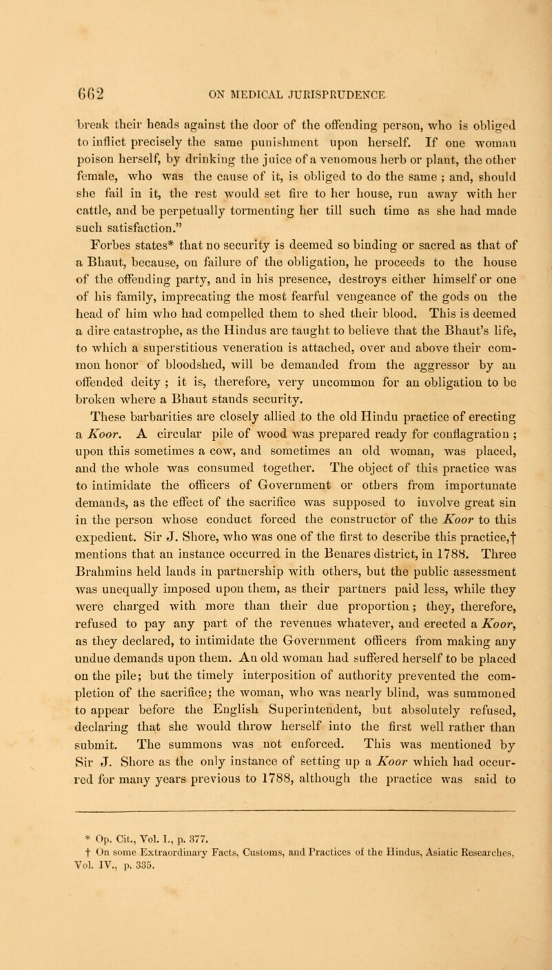 break their heads against the door of the offending person, who is obliged to inflict precisely the same punishment upon herself. If one woman poison herself, by drinking the juice of a venomous herb or plant, the other female, who was the cause of it, is obliged to do the same ; and, should she fail in it, the rest would set fire to her house, run away with her cattle, and be perpetually tormenting her till such time as she had made such satisfaction. Forbes states* that no security is deemed so binding or sacred as that of a Bhaut, because, on failure of the obligation, he proceeds to the house of the offending party, and in his presence, destroys either himself or one of his family, imprecating the most fearful vengeance of the gods on the head of him who had compelled them to shed their blood. This is deemed a dire catastrophe, as the Hindus are taught to believe that the Bhaut's life, to which a superstitious veneration is attached, over and above their com- mon honor of bloodshed, will be demanded from the aggressor by an offended deity ; it is, therefore, very uncommon for an obligation to be broken where a Bhaut stands security. These barbarities are closely allied to the old Hindu practice of erecting a Koor. A circular pile of wood was prepared ready for conflagration ; upon this sometimes a cow, and sometimes an old woman, was placed, and the whole was consumed together. The object of this practice was to intimidate the officers of Government or others from importunate demands, as the effect of the sacrifice was supposed to involve great sin in the person whose conduct forced the constructor of the Koor to this expedient. Sir J. Shore, who was one of the first to describe this practice,! mentions that au instance occurred in the Benares district, in 1788. Three Brahmins held lands in partnership with others, but the public assessment was unequally imposed upon them, as their partners paid less, while they were charged with more than their due proportion; they, therefore, refused to pay any part of the revenues whatever, and erected a Koor, as they declared, to intimidate the Government officers from making any undue demands upon them. An old woman had suffered herself to be placed on the pile; but the timely interposition of authority prevented the com- pletion of the sacrifice; the woman, who was nearly blind, was summoned to appear before the English Superintendent, but absolutely refused, declaring that she would throw herself into the first well rather than submit. The summons was not enforced. This was mentioned by Sir J. Shore as the only instance of setting up a Koor which had occur- red for many years previous to 1788, although the practice was said to * Op. Cit., Vol. I., p. 377. j- On some Extraordinary Facts, Customs, and Practices of the Hindus, Asiatic Researches. Vol. IV., p. 335.