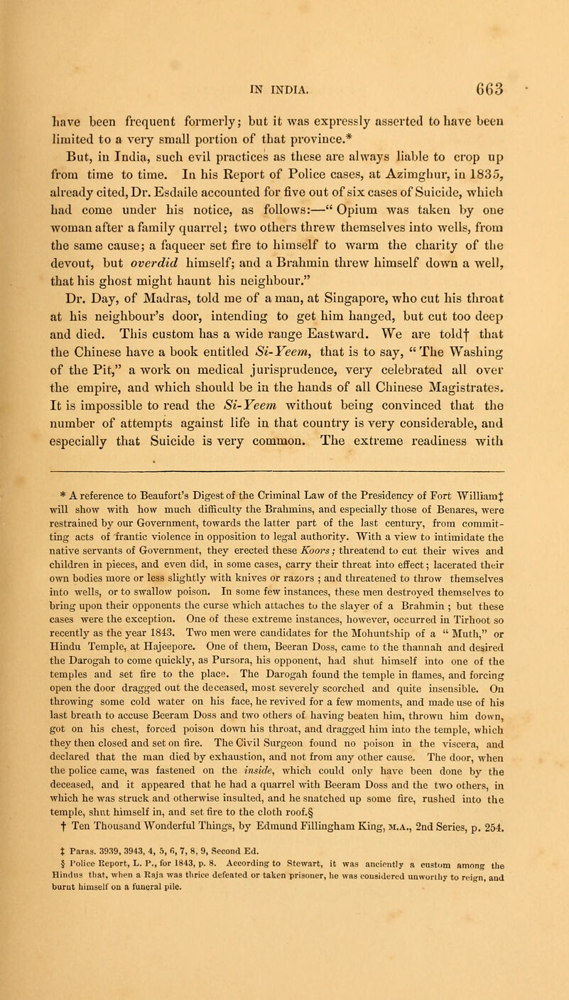 Lave been frequent formerly; but it was expressly asserted to have been limited to a very small portion of that province.* But, in India, such evil practices as these are always liable to crop up from time to time. In his Report of Police cases, at Azimghur, in 1835, already cited, Dr. Esdaile accounted for five out of six cases of Suicide, which had come under his notice, as follows:— Opium was taken by one woman after a family quarrel; two others threw themselves into wells, from the same cause; a faqueer set fire to himself to warm the charity of the devout, but overdid himself; and a Brahmin threw himself down a well, that his ghost might haunt his neighbour. Dr. Day, of Madras, told me of a man, at Singapore, who cut his throat at his neighbour's door, intending to get him hanged, but cut too deep and died. This custom has a wide range Eastward. We are toldf that the Chinese have a book entitled Si-Yeem, that is to say,  The Washing of the Pit, a work on medical jurisprudence, very celebrated all over the empire, and which should be in the hands of all Chinese Magistrates. It is impossible to read the Si-Yeem without being convinced that the number of attempts against life in that country is very considerable, and especially that Suicide is very common. The extreme readiness with * A reference to Beaufort's Digest of the Criminal Law of the Presidency of Fort William J ■will show with how much difficulty the Brahmins, and especially those of Benares, were restrained hy our Government, towards the latter part of the last century, from commit- ting acts of frantic violence in opposition to legal authority. With a view to intimidate the native servants of Government, they erected these Koors; threatend to cut their wives and children in pieces, and even did, in some cases, carry their threat into effect; lacerated their own bodies more or less slightly with knives or razors ; and threatened to tlrrow themselves into wells, or to swallow poison. In some few instances, these men destroyed themselves to bring upon their opponents the curse which attaches to the slayer of a Brahmin ; but these cases were the exception. One of these extreme instances, however, occurred in Tirhoot so recently as the year 1843. Two men were candidates for the Mohuntship of a  Muth, or Hindu Temple, at Hajeepore. One of them, Beeran Doss, came to the thannah and desired the Darogah to come quickly, as Pursora, his opponent, had shut himself into one of the temples and set fire to the place. The Darogah found the temple in flames, and forcing open the door dragged out the deceased, most severely scorched and quite insensible. On throwing some cold water on his face, he revived for a few moments, and made use of his last breath to accuse Beeram Doss and two others of having beaten him, thrown him down, got on his chest, forced poison down his throat, and dragged him into the temple, which they then closed and set on fire. The Civil Surgeon found no poison in the viscera, and declared that the man died by exhaustion, and not from any other cause. The door, when the police came, was fastened on the inside, which could only have been done by the deceased, and it appeared that he had a quarrel with Beeram Doss and the two others, ha which he was struck and otherwise insulted, and he snatched up some fire, rushed into the temple, shut himself in, and set fire to the cloth roof.§ t Ten Thousand Wonderful Things, by Edmund Fillingham King, M.A., 2nd Series, p. 254. t Paras. 3939, 3943, 4, 5, fi, 7, 8, 9, Second Ed. § Police Report, L. P., for 1843, p. 8. According to Stewart, it was anciently a custom among the Hindus that, when a Raja was thrice defeated or taken prisoner, he was considered unworthy to reign, and burnt himself on a funeral pile.