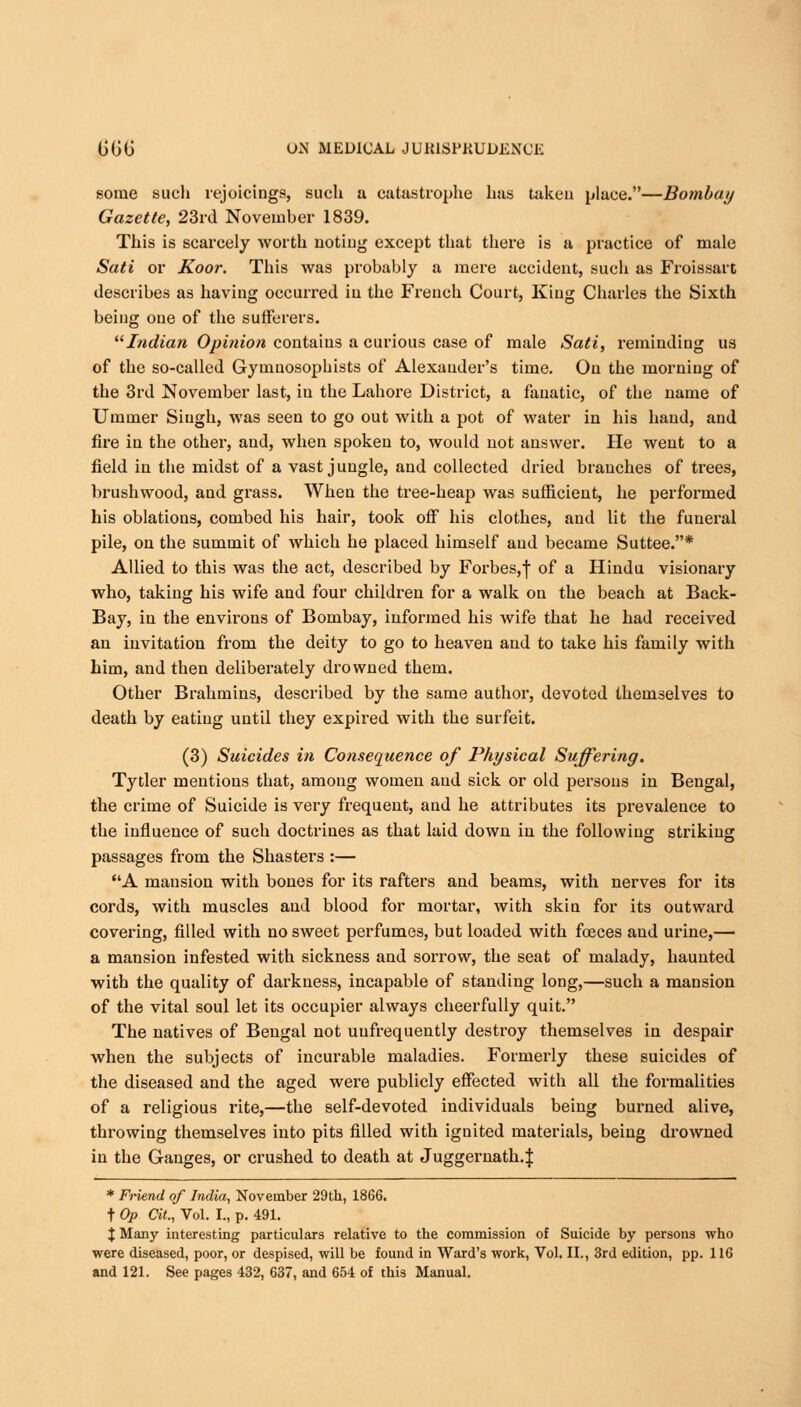 some such rejoicings, such a catastrophe has taken place.—Bombay Gazette, 23rd November 1839. This is scarcely worth noting except that there is a practice of male Sati or Koor. This was probably a mere accident, such as Froissart describes as having occurred in the French Court, King Charles the Sixth being one of the sufferers. Indian Opinion contains a curious case of male Sati, reminding us of the so-called Gymuosophists of Alexander's time. On the morning of the 3rd November last, in the Lahore District, a fanatic, of the name of Ummer Singh, was seen to go out with a pot of water in his hand, and fire in the other, and, when spoken to, would not answer. He went to a field in the midst of a vast jungle, and collected dried branches of trees, brushwood, and grass. When the tree-heap was sufficient, he performed his oblations, combed his hair, took off his clothes, and lit the funeral pile, on the summit of which he placed himself and became Suttee.* Allied to this was the act, described by Forbes,f of a Hindu visionary who, taking his wife and four children for a walk on the beach at Back- Bay, in the environs of Bombay, informed his wife that he had received an invitation from the deity to go to heaven and to take his family with him, and then deliberately drowned them. Other Brahmins, described by the same author, devoted themselves to death by eating until they expired with the surfeit. (3) Suicides in Consequence of Physical Suffering. Tytler mentions that, among women and sick or old persons in Bengal, the crime of Suicide is very frequent, and he attributes its prevalence to the influence of such doctrines as that laid down in the following striking passages from the Shasters :— A mansion with bones for its rafters and beams, with nerves for its cords, with muscles and blood for mortar, with skin for its outward covering, filled with no sweet perfumes, but loaded with foeces and urine,— a mansion infested with sickness and sorrow, the seat of malady, haunted with the quality of darkness, incapable of standing long,—such a mansion of the vital soul let its occupier always cheerfully quit. The natives of Bengal not uufrequently destroy themselves in despair when the subjects of incurable maladies. Formerly these suicides of the diseased and the aged were publicly effected with all the formalities of a religious rite,—the self-devoted individuals being burned alive, throwing themselves into pits filled with ignited materials, being drowned in the Ganges, or crushed to death at Juggernath.f * Friend of India, November 29th, 1866. t Op Cit., Vol. I., p. 491. X Many interesting particulars relative to the commission of Suicide by persons who were diseased, poor, or despised, will be found in Ward's work, Vol. II., 3rd edition, pp. 116 and 121. See pages 432, 637, and 654 of this Manual.