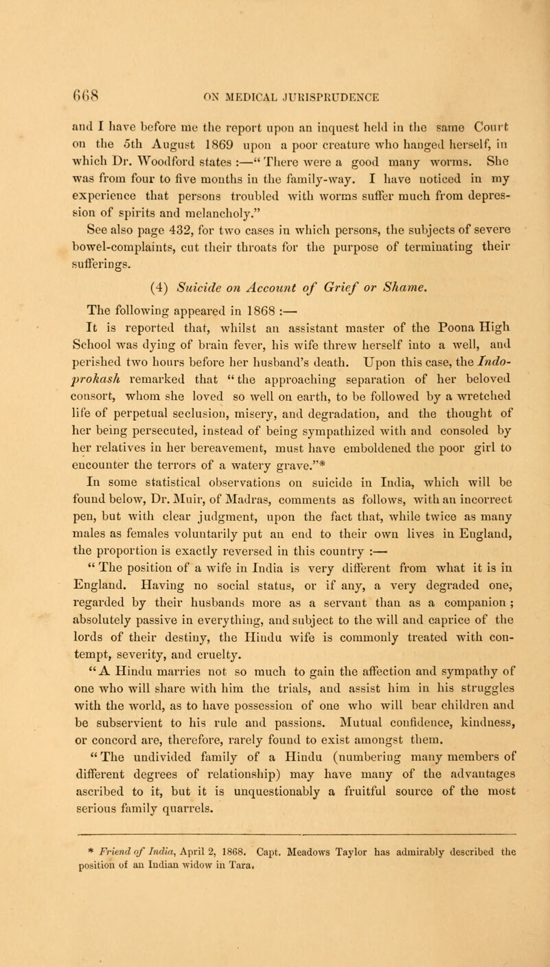 and I have before rue the report upon an inquest held in the same Court ou the 5th August 1869 upon a poor creature who hanged herself, in which Dr. Woodford states :— There were a good many worms. She was from four to five mouths iu the family-way. I have noticed in my experience that persons troubled with worms suffer much from depres- sion of spirits and melancholy. See also page 432, for two cases in which persons, the subjects of severe bowel-complaints, cut their throats for the purpose of terminating their sufferings. (4) Suicide on Account of Grief or Sha??ie. The following appeared in 1868 :— It is reported that, whilst an assistant master of the Poona High School was dying of brain fever, his wife threw herself into a well, and perished two hours before her husband's death. Upon this case, the Indo- prokash remarked that  the approaching separation of her beloved consort, whom she loved so well on earth, to be followed by a wretched life of perpetual seclusion, misery, and degradation, and the thought of her being persecuted, instead of being sympathized with and consoled by her relatives iu her bereavement, must have emboldened the poor girl to encounter the terrors of a watery grave.* In some statistical observations on suicide in India, which will be found below, Dr. Muir, of Madras, comments as follows, with an incorrect pen, but with clear judgment, upon the fact that, while twice as many males as females voluntarily put an end to their own lives in Eugland, the proportiou is exactly reversed in this country :—  The position of a wife in India is very different from what it is in England. Having no social status, or if any, a very degraded one, regarded by their husbands more as a servant than as a companion ; absolutely passive in everything, and subject to the will and caprice of the lords of their destiny, the Hindu wife is commonly treated with con- tempt, severity, and cruelty. A Hindu marries not so much to gain the affection and sympathy of one who will share with him the trials, and assist him in his struggles with the world, as to have possession of one who will bear children and be subservient to his rule and passions. Mutual confidence, kindness, or concord are, therefore, rarely found to exist amongst them.  The undivided family of a Hindu (numbering many members of different degrees of relationship) may have many of the advantages ascribed to it, but it is unquestionably a fruitful source of the most serious family quarrels. * Friend of India, April 2, 1868. Capt. Meadows Taylor has admirably described the position of an Indian widow in Tara.