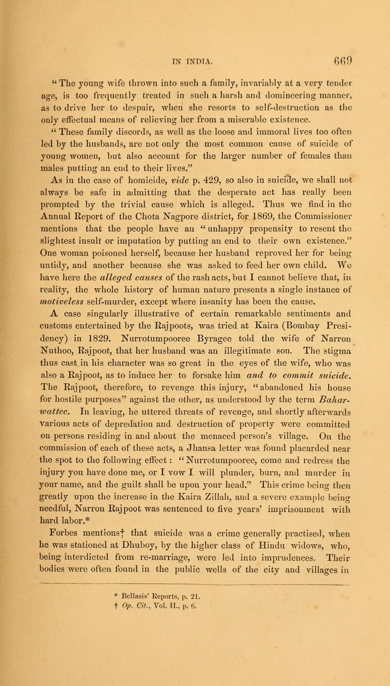 14 The young wife thrown into such a family, invariably at a very tender age, is too frequently treated in such a harsh and domineering manner, as to drive her to despair, when she resorts to self-destruction as the only effectual means of relieving her from a miserable existence. 44 These family discords, as well as the loose and immoral lives too often led by the husbands, are not only the most common cause of suicide of young women, but also account for the larger number of females than males putting an end to their lives. As iu the case of homicide, vide p. 429, so also in suicide, we shall not always be safe iu admitting that the desperate act has really been prompted by the trivial cause which is alleged. Thus we find in the Annual Report of the Chota Nagpore district, for 1869, the Commissioner mentions that the people have an 44 unhappy propensity to resent the slightest insult or imputation by putting an end to their own existence. One woman poisoned herself, because her husband reproved her for being untidy, and another because she was asked to feed her own child. We have hei'e the alleged causes of the rash acts, but I cannot believe that, in reality, the whole history of human nature presents a single instance of motiveless self-murder, except where insanity has been the cause. A case singularly illustrative of certain remarkable sentiments and customs entertained by the Rajpoots, was tried at Kaira (Bombay Presi- dency) in 1829. Nurrotumpooree Byragee told the wife of Narron Nuthoo, Rajpoot, that her husband was an illegitimate son. The stigma thus casein his character Avas so great in the eyes of the wife, who was also a Rajpoot, as to induce her to forsake him and to commit suicide. The Rajpoot, therefore, to revenge this injury, abandoned his house for hostile purposes against the other, as understood by the term Bahar- wattee. Iu leaving, he uttered threats of revenge, and shortly afterwards various acts of depredation and destruction of property were committed on persons residing in and about the menaced person's village. On the commission of each of these acts, a Jhansa letter was found placarded near the spot to the following effect:  Nurrotumpooree, come and redress the injury you have done me, or I vow I will plunder, burn, and murder in your name, and the guilt shall be upon your head. This crime being then greatly upon the increase in the Kaira Zillah, and a severe example being needful, Narrou Rajpoot was sentenced to five years' imprisonment with hard labor.* Forbes mentions* that suicide was a crime generally practised, when he was stationed at Dhuboy, by the higher class of Hindu widows, who, being interdicted from re-marriage, were led into imprudences. Their bodies were often found iu the public wells of the city and villages in * Bellasis' Reports, p. 21.