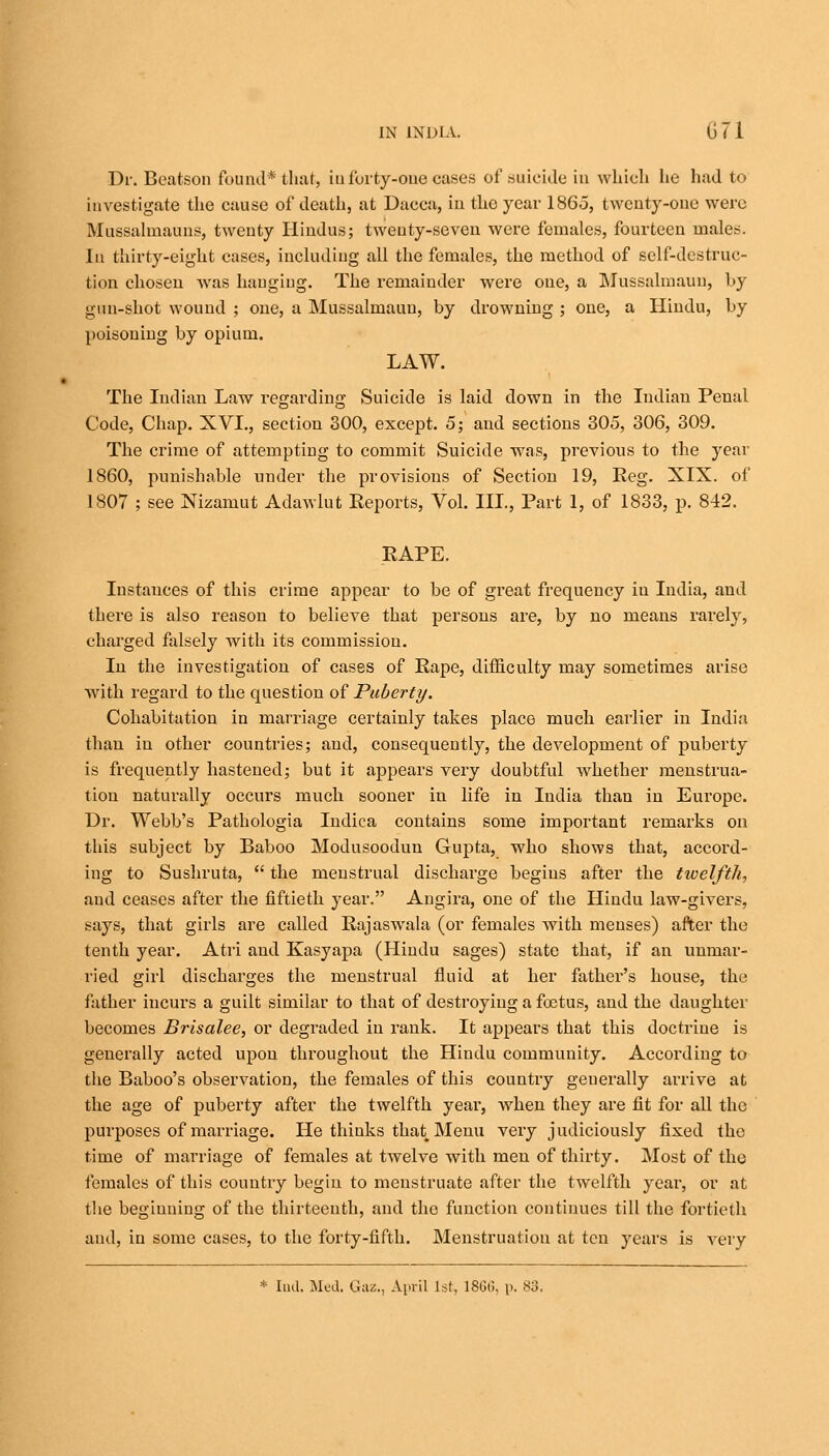 Dr. Beatson found* that, in forty-one cases of .suicide in which he had to investigate the cause of death, at Dacca, in the year I860, twenty-one were Mussalmauns, twenty Hindus; twenty-seven were females, fourteen males. In thirty-eight cases, including all the females, the method of self-destruc- tion chosen Avas hanging. The remainder were one, a Mussalmaun, by gun-shot wound ; one, a Mussalmaun, by drowning ; one, a Hindu, by poisoning by opium. LAW. The Indian Law regarding Suicide is laid down in the Indian Penal Code, Chap. XVI., section 300, except. 5; and sections 305, 306, 309. The crime of attempting to commit Suicide was, previous to the year 1860, punishable under the provisions of Section 19, Reg. XIX. of 1807 ; see Nizamut Adawlut Reports, Vol. III., Part 1, of 1833, p. 842. RAPE. Instances of this crime appear to be of great frequency iu India, and there is also reason to believe that persons are, by no means rarely, charged falsely with its commission. In the investigation of cases of Rape, difficulty may sometimes arise with regard to the question of Puberty. Cohabitation in marriage certainly takes place much earlier in India than in other countries; and, consequently, the development of puberty is frequently hastened; but it appears very doubtful whether menstrua- tion naturally occurs much sooner in life in India than iu Europe. Dr. Webb's Pathologia Indica contains some important remarks on this subject by Baboo Modusoodun Gupta, who shows that, accord- ing to Sushruta,  the menstrual discharge begins after the tioelfth., and ceases after the fiftieth year. Augira, one of the Hindu law-givers, says, that girls are called Rajaswala (or females with menses) after the tenth year. Atri and Kasyapa (Hindu sages) state that, if an unmar- ried girl discharges the menstrual fluid at her father's house, the father incurs a guilt similar to that of destroying a foetus, and the daughter becomes Brisalee, or degraded in rank. It appears that this doctrine is generally acted upou throughout the Hindu community. According to the Baboo's observation, the females of this country generally arrive at the age of puberty after the twelfth year, when they are fit for all the purposes of marriage. He thinks that Menu very judiciously fixed the time of marriage of females at twelve with men of thirty. Most of the females of this country begin to menstruate after the twelfth year, or at the beginning of the thirteenth, and the function continues till the fortieth aud, in some cases, to the forty-fifth. Menstruation at ten years is very * Ind. Med. Gaz., April l*t. 1866, p. 83.