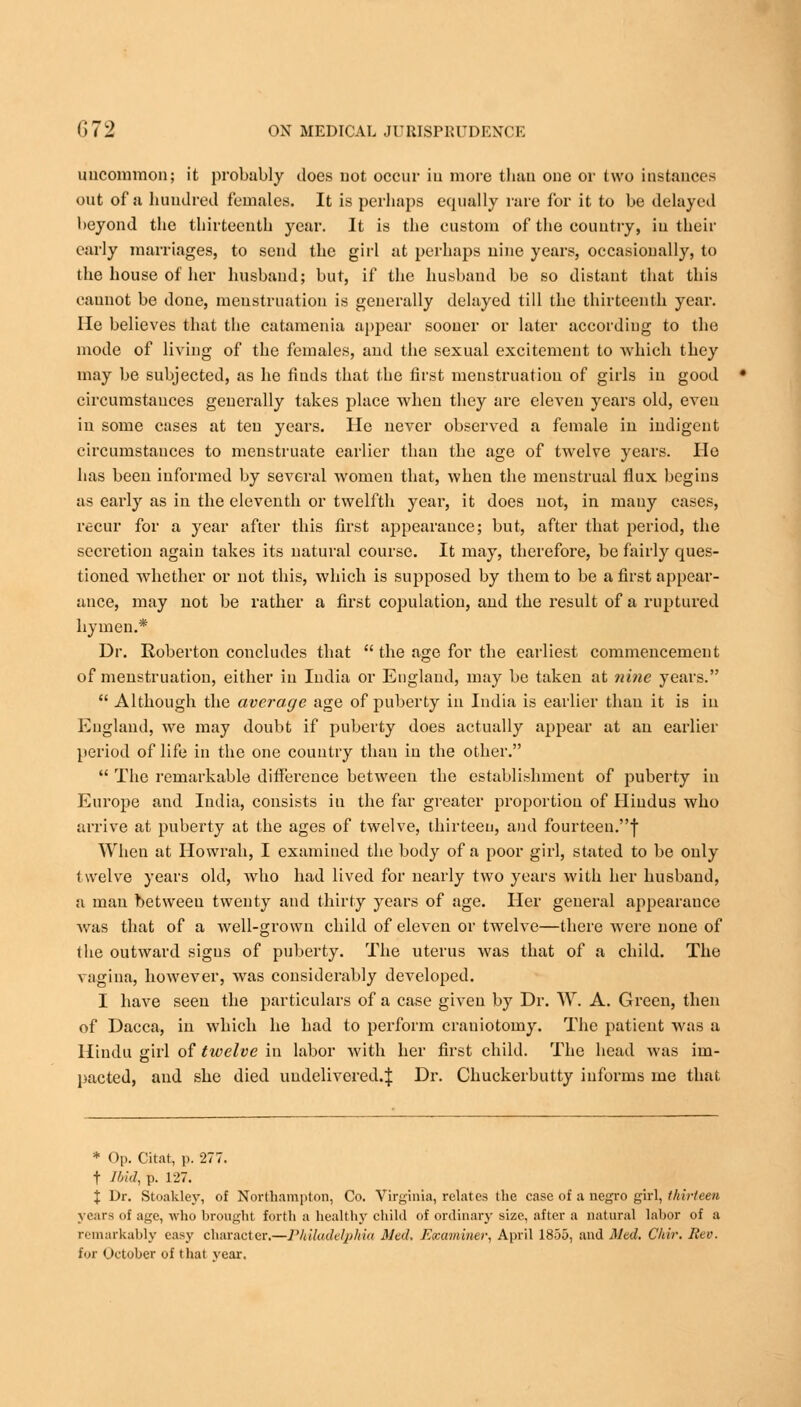 uucommon; it probably does not occur in more than one or two instances out of a hundred females. It is perhaps equally rare for it to be delayed beyond the thirteenth year. It is the custom of the country, in their early marriages, to send the girl at perhaps nine years, occasionally, to the house of her husband; but, if the husband be so distant that this cannot be done, menstruation is generally delayed till the thirteenth year. He believes that the catamenia appear sooner or later according to the mode of living of the females, and the sexual excitement to which they may be subjected, as he finds that the first menstruation of girls in good circumstances generally takes place when they arc eleven years old, even in some cases at ten years. He never observed a female in indigent circumstances to menstruate earlier than the age of twelve years. Ho has been informed by several women that, when the menstrual flux begins as early as in the eleventh or twelfth year, it does not, in many cases, recur for a year after this first appearance; but, after that period, the secretion again takes its natural course. It may, therefore, be fairly cpues- tioned whether or not this, which is supposed by them to be a first appear- ance, may not be rather a first copulation, and the result of a ruptured hymen.* Dr. Roberton concludes that  the age for the earliest commencement of menstruation, either in India or England, may be taken at nine years.  Although the average age of puberty in India is earlier than it is in England, we may doubt if puberty does actually appear at an earlier period of life in the one country than in the other.  The remarkable difference between the establishment of puberty in Europe and India, consists in the far greater proportion of Hindus who arrive at puberty at the ages of twelve, thirteen, and fourteen.! When at Howrah, I examined the body of a poor girl, stated to be only twelve years old, avIio had lived for nearly two years with her husband, a man between twenty and thirty years of age. Her general appearance was that of a well-grown child of eleven or twelve—there were none of the outward signs of puberty. The uterus was that of a child. The vagina, however, was considerably developed. I have seen the particulars of a case given by Dr. W. A. Green, then of Dacca, in which he had to perform craniotomy. The patient was a Hindu girl of twelve in labor with her first child. The head was im- pacted, and she died undelivered.^: Dr. Chuckerbutty informs me that * Op. Chat, p. 277. t Ibid, p. 127. X Dr. Stoakley, of Northampton, Co. Virginia, relates the case of a negro girl, thirteen years of age, who brought forth a healthy child of ordinary size, after a natural labor of a remarkably easy character,—Philadelphia Med. Examiner, April 1855, and Med. Chir. Rev. for October of that year.