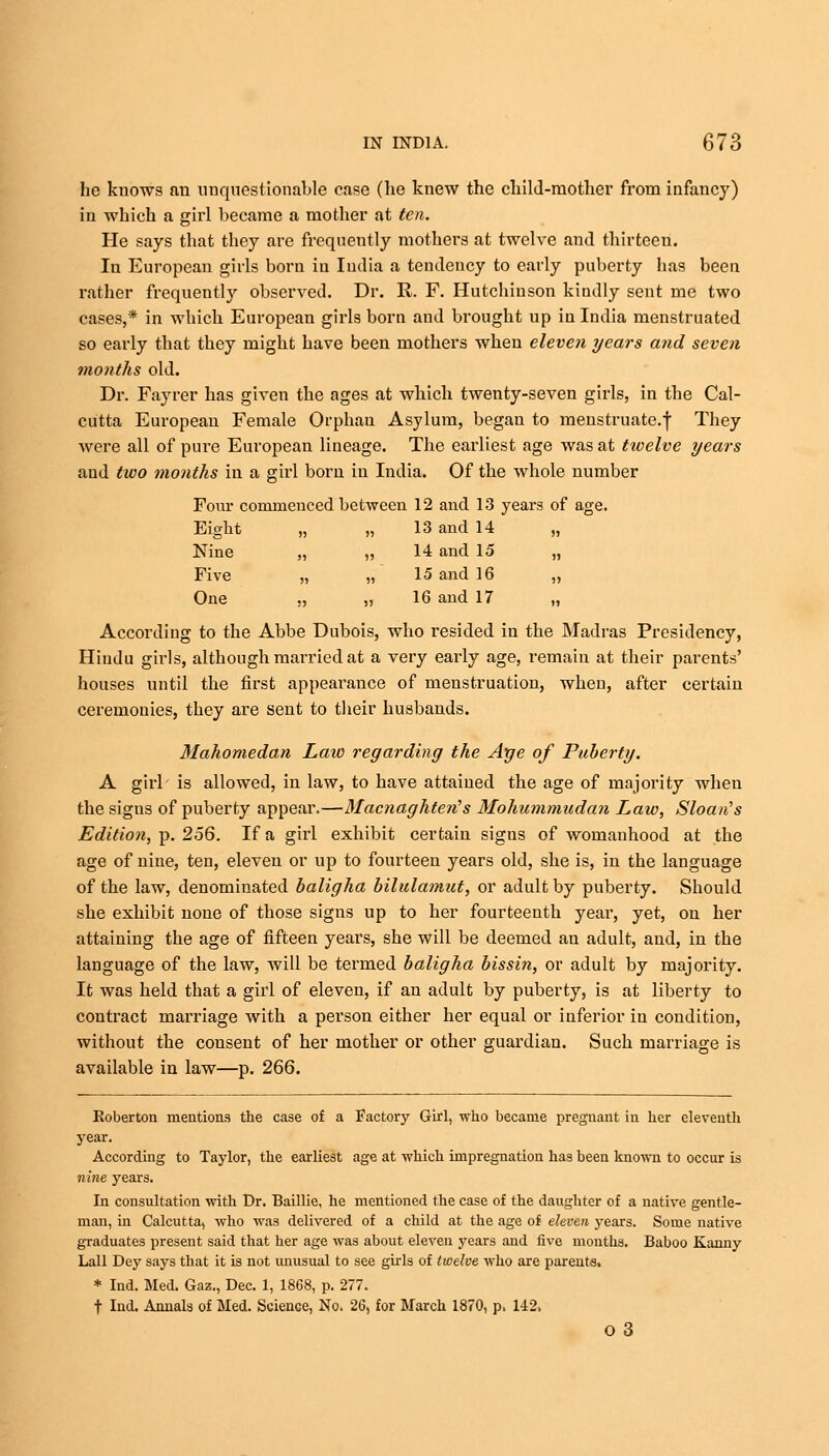 he knows an unquestionable case (he knew the child-mother from infancy) in which a girl became a mother at ten. He says that they are frequently mothers at twelve and thirteen. In European girls born in India a tendency to early puberty has been rather frequently observed. Dr. R. F. Hutchinson kindly sent me two cases,* in which European girls born and brought up in India menstruated so early that they might have been mothers when eleven years and seven months old. Dr. Fayrer has given the ages at which twenty-seven girls, in the Cal- cutta European Female Orphan Asylum, began to menstruate.f They were all of pure European lineage. The earliest age was at twelve years and two months in a girl born in India. Of the whole number Four commenced between 12 and 13 years of age. Eight „ „ 13 and 14 „ Nine „ „ 14 and 15 „ Five „ „ 15 and 16 „ One „ „ 16 and 17 „ According to the Abbe Dubois, who resided in the Madras Presidency, Hindu girls, although married at a very early age, remain at their parents' houses until the first appearance of menstruation, when, after certain ceremonies, they are sent to their husbands. Mahomedan Law regarding the Age of Puberty. A girl is allowed, in law, to have attained the age of majority when the sigus of puberty appear.—Macnaghten's Mohummudan Law, Sloan's Edition,-p. 256. If a girl exhibit certain signs of womanhood at the age of nine, ten, eleven or up to fourteen years old, she is, in the language of the law, denominated haligha bilulamut, or adult by puberty. Should she exhibit none of those signs up to her fourteenth year, yet, on her attaining the age of fifteen years, she will be deemed an adult, and, in the language of the law, will be termed haligha bissin, or adult by majority. It was held that a girl of eleven, if an adult by puberty, is at liberty to contract marriage Avith a person either her equal or inferior in condition, without the cousent of her mother or other guardian. Such marriage is available in law—p. 266. Roberton mentions the case of a Factory Girl, who became pregnant in her eleventh year. According to Taylor, the earliest age at which impregnation has been known to occur is nine years. In consultation with Dr. Baillie, he mentioned the case of the daughter of a native gentle- man, in Calcutta, who was delivered of a child at the age of eleven years. Some native graduates present said that her age was about eleven years and five months. Baboo Kanny Lall Dey says that it is not unusual to see girls of twelve who are parents. * Ind. Med. Gaz., Dec. 1, 1868, p. 277. t Ind. Annals of Med. Science, No. 26, for March 1870, p, 142. 03