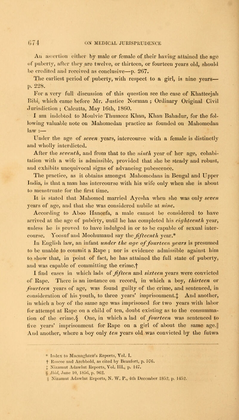 An assertion either by male or female of their having attained the ago of puberty, after they are twelve, or thirteen, or fourteen years old, should be credited and received as conclusive—p. 267. The earliest period of puberty, with respect to a girl, is nine years— p. 228. For a very full discussion of this question see the case of Khatteejah r>ibii which came before Mr. Justice Norman ; Ordinary Original Civil Jurisdiction ; Calcutta, May 16th, 1860. I am indebted to Moulvio Thumeez Khan, Khan Bahadur, for the fol- lowing valuable note on Mahomedan practice as founded on Mahomedan law :— Under the age of seven years, intercourse with a female is distinctly and wholly interdicted. After the seventh, and from that to the ninth year of her age, cohabi- tation with a wife is admissible, provided that she be steady and robust, and exhibits unequivocal signs of advancing pubescence. The practice, as it obtains amongst Mahomedans in Bengal and Upper India, is that a man has intercourse with his wife only when she is about. to menstruate for the first time. It is stated that Mahomed married Ayesha wheu she was only seven years of age, and that she was considered nubile at nine. According to Aboo Haneefa, a male cannot be considered to have arrived at the age of puberty, uutil he has completed his eighteenth year, unless he is proved to have indulged in or to be capable of sexual inter- course. Yoosuf and Moohumaud say the'fifteenth year.* In English law, an infant under the age of fourteen years is presumed to be unable to commit a Rape ; nor is evidence admissible against him to show that, in point of fact, he has attained the full state of puberty, and was capable of committing the crime.f I find cases in which lads of fifteen and sixteen years were convicted of Rape. There is an instance on record, in which a boy, thirteen or fourteen years of age, was found guilty of the crime, and sentenced, in consideration of his youth, to three years' imprisonment.^ And another, in which a boy of the same age was imprisoned for two years with labor for attempt at Rape on a child of ten, doubt existing as to the consumma- tion of the crime.§ One, in which a lad of fourteen was seuteuced to five years' imprisonment for Rape on a girl of about the same age.[j And another, where a boy only ten years old was convicted by the futwa * Index to Bfacnaghten's Reports, Vol. I. t Koscoe and Archbold, as cited by Beaufort, p. 57G. J Nizamut Adawlut Reports, Vol, 111., p. 117. § Ibid, June 10, L856,p. 962.