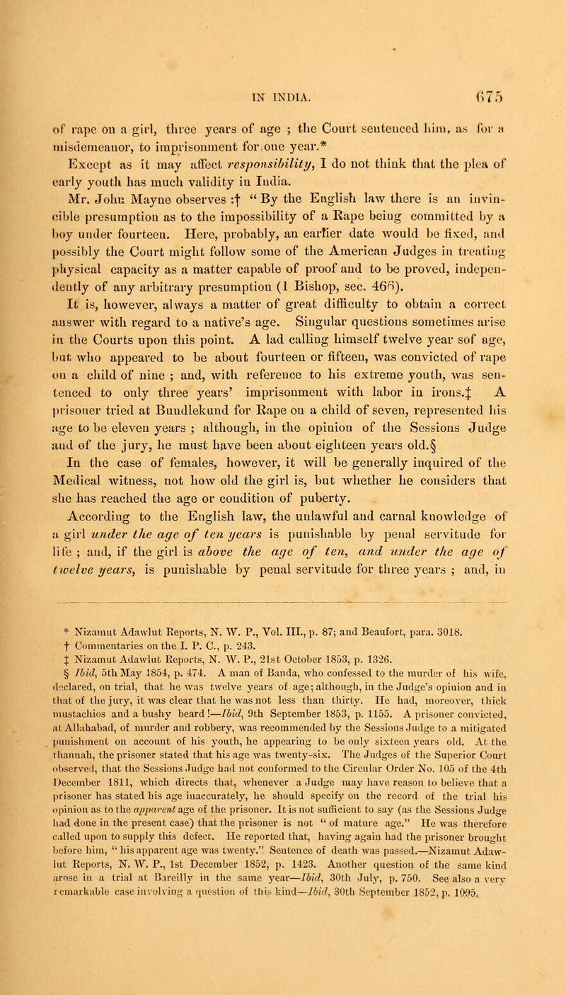 of rape on a girl, three years of age ; the Court sentenced him, as for a misdemeanor, to imprisonment for one year.* Except as it may affect responsibility, I do not think that the plea of early youth has much validity in India. Mr. John Mayuo observes :f  By the English law there is an invin- cible presumption as to the impossibility of a Rape being committed by a boy under fourteen. Here, probably, an earlier date would be fixed, and possibly the Court might follow some of the American Judges in treating physical capacity as a matter capable of proof and to be proved, indepen- dently of any arbitrary presumption (1 Bishop, sec. 46fi). It is, however, always a matter of great difficulty to obtain a correct answer with regard to a native's age. Singular questions sometimes arise in the Courts upon this point. A lad calliug himself twelve year sof age, but who appeared to be about fourteen or fifteen, was convicted of rape on a child of nine ; and, with reference to his extreme youth, was sen- teneed to only three years' imprisonment with labor in irons.J A prisoner tried at Buudlekund for Rape on a child of seven, represented his age to be eleven years ; although, in the opinion of the Sessions Judge and of the jury, he must have been about eighteen years old.§ In the case of females, however, it will be generally inquired of the Medical witness, not how old the girl is, but whether he considers that she has reached the age or condition of puberty. According to the English law, the uulawful aud carnal knowledge of a girl under the age of ten years is punishable by penal servitude for life ; aud, if the girl is above the age of ten, and tinder the age of twelve years, is punishable by penal servitude for three years ; and, in * Nizamut Adawlut Reports, N. W. P., Vol. III., p. 87; and Beaufort, para. 3018. t Commentaries on the I. P. C, p. 243. % Nizamut Adawlut Reports, N. W. P., 21st October 1853, p. 1326. § Ibid, 5thMay 1854, p. 474. A man of Banda, who confessed to the murder of his wife, declared, on trial, that he was twelve years of age; although, in the Judge's opinion and in that of the jury, it was clear that he was not less than thirty. He had, moreover, thick mustachios and a bushy beard!—Ibid, 9th September 1853, p. 1155. A prisoner convicted, at Allahabad, of murder and robbery, was recommended by the Sessions Judge to a mitigated punishment on account of his youth, he appearing to be only sixteen years old. At the thannah, the prisoner stated that his age was twenty-six. The Judges of the Superior Court observed, that the Sessions Judge had not conformed to the Circular Order No. 105 of the 4th December 1811, which directs that, whenever a Judge may have reason to believe that a prisoner has stated bis age inaccurately, he should specify on the record of the trial his opinion as to the apparent age of the prisoner. It is not sufficient to say (as the Sessions Judge had done in the present case) that the prisoner is not  of mature age. He was therefore called upon to supply this defect. He reported that, having again had the prisoner brought before him,  his apparent age was twenty. Sentence of death was passed.—Nizamut Adaw- lut Reports, N. W. P., 1st December 1852, p. 1423. Another question of the same kind arose in a trial at Bareilly in the same year—Ibid, 30th July, p. 750. See also a very remarkable ease involving a question of this kind—Ibid, 30th September 1852, p. 10#5.