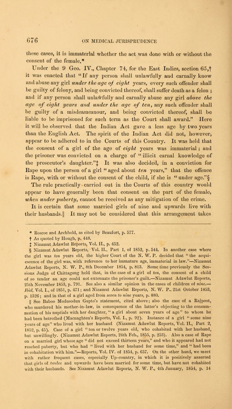 these cases, it is immaterial whether the act was done with or without the conseut of the female.* Under the 9 Geo. IV., Chapter 74, for the East Indies, section 65,f it was enacted that If any person shall unlawfully and carnally know and abuse any girl under the age of eight years, every such offender shall be guilty of felony, and being convicted thereof, shall suffer death as a felon ; and if any person shall unlawfully and carnally abuse any girl above the age of eight years and under the age of ten, any such offender shall be guilty of a misdeameauour, and being convicted thereof, shall be liable to be imprisoned for such term as the Court shall award. Here it will be observed that the Indiau Act gave a less age by two years than the English Act. The spirit of the Indian Act did not, however, appear to be adhered to in the Courts of this Country. It was held that the consent of a girl of the age of eight years was immaterial; and the prisoner was convicted on a charge of  illicit carnal knowledge of the prosecutor's daughter.J It was also decided, in a conviction for Rape upon the person of a girl  aged about ten years, that the offence is Rape, with or without the consent of the child, if she is  under age.§ The rule practically carried out in the Courts of this country would appear to have generall)' been that consent on the part of the female, when tinder puberty, cannot be received as any mitigation of the crime. It is certain that some married girls of nine and upwards live with their husbands. || It may not be considered that this arrangement takes * Roscoe and Archbold, as cited by Beaufort, p. 577. ■f As quoted by Hough, p. 448. % Nizamut Adawlut Reports, Vol. II., p. 452. § Nizamut Adawlut Reports, Vol. II., Part 1, of 1852, p. 544. In another case where the girl was ten years old, the higher Court of the N. W. P. decided that  the acqui- escence of the girl was, with reference to her immature age, immaterial in law.—Nizamut Adawlut Reports, N. W. P., 8th December 1854, p. 813. Some time previously the Ses- sions Judge of Chittagong held that, in the case of a girl of ten, the consent of a child of so tender an age could not extenuate the prisoner's guilt.—Nizamut Adawlut Reports, 25th November 1853, p. 791. See also a similar opinion in the cases of children of nine.— Ibid, Vol. I., of 1851, p. 471; and Nizamut Adawlut Reports, N. W. P., 21st October 1853, p. 1326 ; and in that of a girl aged from seven to nine years, p. 880. II See Baboo Modusodun Gupto's statement, cited above; also the case of a Rajpoot, who murdered his mother-in-law, in consequence of the latter's objecting to the consum- mation of his nuptials with her daughter,  a girl about seven years of age to whom he had been betrothed (Macnaghten's Reports, Vol. I., p. 92). Instance of a girl  some nine years of age who lived with her husband (Nizamut Adawlut Reports, Vol. II., Part 2, 1852, p. 45). Case of a girl ten or twelve years old, who cohabited with her husband, but unwillingly. (Nizamut Adawlut Reports, 24th Feb., 1855, p. 253). Also a case of Rape on a married girl whose age  did not exceed thirteen years, and who it appeared had not reached puberty, but who had  lived with her husband for some time, and  had been in cohabitation with him.—Reports, Vol. IV. of 1854, p. 657. On the other hand, we meet with rather frequent cases, especially Up-country, in which it is positively asserted that girls of twelve and upwards have been married for some time, but have not cohabited with thfiit husbands. Sec Nizamut Adawlut Reports, N. W. P., 4th January, 1854, p. 14