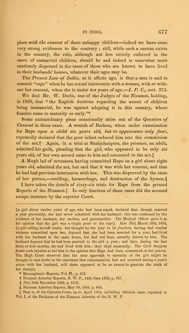 place ivith the consent of these unhappy children—indeed we have some very strong evidences to the contrary ; still, while such a custom exists in the country, the rule, although not less strictly enforced in the cases of unmarried children, should be and iudeed is somewhat more cautiously dispensed in the cases of those who are known to have lived in their husbands' houses, whatever their ages may be. The Present Laio of India, as it affects age, is that a man is said to commit rape when he has sexual intercourse with a woman, with or with- out her consent, when she is under ten years of age.—/. P. C, sect. 375. We find Mr. W. Dorin, oue of the Judges of the Nizamut, holding, in 1826, that the English doctrine regardiug the assent of children being immaterial, he was against adopting it in this country, where females came to maturity so early.* Some extraordinary pleas occasionally arise out of the Question of Consent in these cases. A wretch of Budaou, when under examination for Rape upon a child six years old, but to appearance only four, repeatedly declared that the poor infant seduced him into the commission of the act.f Again, in a trial at Shahjehanpore, the prisoner, an adult, admitted his guilt, pleading that the girl, who appeared to be only six years old, of her own accord came to him and consented to the act.| A Mugh lad of seventeen having committed Rape on a girl about eight years old, admitted the act, but said that it was with her consent, and that he had had previous intercourse with her. This was disproved by the state of her person,—swelling, haemorrhage, and destruction of the hymen.§ I have taken the details of sixty-six trials for Rape from the printed Reports of the Nizamut. || In only fourteen of these cases did the accused escape sentence by the superior Court. (a girl about twelve years of age, who had been raped, declared that, though married a year previously, she had never cohabited with her husbaud: this was confirmed by the evidence of her husband, her mother, and grandmother. The Medical Officer gave it as his opinion that the girl was a virgin prior to the rape). Also Ibid, March 16th, 1854, (a girl calling herself twelve, but thought by the jury to be fourteen, having had similar violence committed upon her, deposed that she had been married for a year, had lived with her husband in the same house, but had not been carnally known by him. The husband deposed that he had been married to the girl a year ; and that, during the last three or four months, she had lived with him ; they slept separately. The Civil Surgeon found such injuries as led him to the opinion that Rape had been committed on her person. Tiie High Court observed that the near approach to maturity of the girl might be thought to cast doubt on the statement that consummation had not occurred during a year's union with her husband, still there appeared to be no reason to question the truth of her charge). * Macnaghten's Reports, Vol. II., p. 452. f Nizamut Adawlut Reports, N. W. P., 14th June 1853, p. 767. X Ibid, 30th December 1832, p. 1553. § Nizamut Adawlut Reports. May 30, 1856, p. 869. || That is, of the Calcutta Court, up to April 1854, including thirteen cases reported in Vol. I. of the Decisions of the Nizamut Adawlut of the N. W. P.