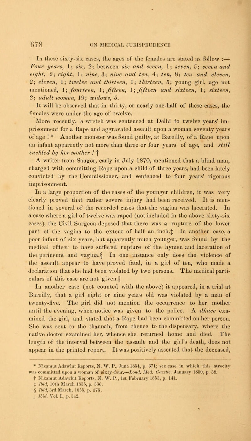 In these sixty-six cases, the ages of the females are stated as follow :— Four years, 1; six, 2; between six and seven, 1; seven, 5; seven and ci'llit, 2; eight, 1; nine, 3; nine and ten, 4; ten, 8; ten and eleven, 2; eleven, 1; twelve and thirteen, 1; thirteen, 5; young girl, age not mentioned, 1; fourteen, 1; fifteen, \; fifteen and sixteen, 1; sixteen, 2; adult women, 19; widoivs, 5. It will be observed that in thirty, or nearly one-half of these cases, the females were under the age of twelve. More recently, a wretch was sentenced at Delhi to twelve years' im- prisonment for a Rape and aggravated assault upon a woman seventy years of age ! * Another monster was found guilty, at Bareilly, of a Rape upon an infant apparently not more than three or four years of age, and still suckled by her mother ! | A writer from Saugor, early in July 1870, mentioned that a blind man, charged with committing Rape upon a child of three years, had been lately convicted by the Commissioner, and senteuccd to four years' rigorous imprisonment. In a large proportion of the cases of the younger children, it was very clearly proved that rather severe injury had been received. It is men- tioned in several of the recorded cases that the vagiua was lacerated. In a case where a girl of twelve was raped (not included in the above sixty-six cases), the Civil Surgeon deposed that there was a rupture of the lower part of the vagina to the extent of half an inch.J Iu another case, a poor infaut of six years, but apparently much younger, was found by the medical officer to have suffered rupture of the hymen and laceration of the perineum and vagina.§ Iu one instance only does the violence of the assault appear to have proved fatal, in a girl of ten, who made a declaration that she had been violated by two persous. The medical parti- culars of this case are not given.|| Iu another case (not counted with the above) it appeared, in a trial at Bareilly, that a girl eight or nine years old was violated by a man of twenty-five. The girl did not mention the occurrence to her mother until the evening, when notice was given to the police. A dhaee exa- mined the girl, and stated that a Rape had been committed on her person. She was sent to the thannah, from thence to the dispensary, where the native doctor examiued her, whence she returned home and died. The length of the interval between the assault and the girl's death, does not appear iu the printed report. It was positively asserted that the deceased, * Ni/.unuit Adawlut Reports, N. W. P., June 1854, p. 371; sec case in which this atrocity was committed upon a woman, of sixty-four.—Lund. Mid. Gazette, January 1850, p. 38. t Nizamut Adawlut Reports, N. W. I'., 1st February 1853, p. 111. I Ibid, 10th March ISO.., p. 336. <j AW, :inl March, 1855, p. 375. || Ibid, Vol.1., p. 542.