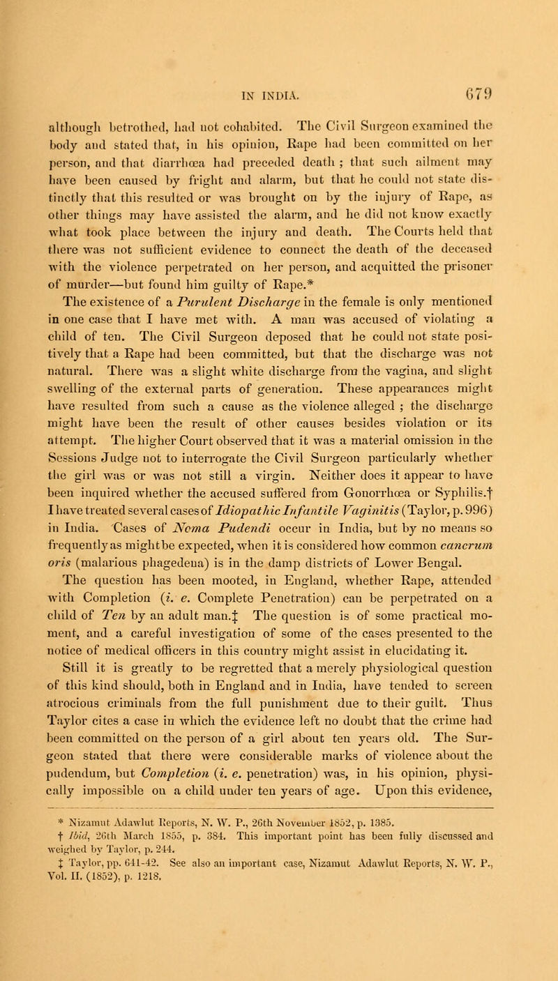 although betrothed, had uot cohabited! The Civil Surgeon examined the body and stated that, in his opinion, Rape had been committed on her person, and that diarrhoea had preceded death ; that sucli ailment may have been caused by fright and alarm, but that ho could not state dis- tinctly that this resulted or was brought on by the injury of Rape, as other things may have assisted the alarm, and he did uot know exactly what took place between the injury and death. The Courts held that there was not sufficient evidence to counect the death of the deceased with the violence perpetrated on her person, and acquitted the prisoner of murder—but found him guilty of Rape.* The existence of a Purulent Discharge in the female is only mentioned in one case that I have met with. A man was accused of violating a child of ten. The Civil Surgeon deposed that he could uot state posi- tively that a Rape had been committed, but that the discharge was not natural. There was a slight white discharge from the vagina, and slight swelling of the external parts of generation. These appearances might have resulted from such a cause as the violence alleged ; the discharge might have been the result of other causes besides violation or its attempt. The higher Court observed that it was a material omission in the Sessions Judge uot to interrogate the Civil Surgeon particularly whether the girl was or was not still a virgin. Neither does it appear to have been inquired whether the accused suffered from Gonorrhoea or Syphilis.f I have treated several cases of Idiopathic Infantile Vaginitis (Taylor, p. 996) in India. Cases of Noma Pudendi occur in India, but by no means so frequently as mightbe expected, when it is considered how common cancrum oris (malarious phagedena) is in the damp districts of Lower Bengal. The question has been mooted, iu England, whether Rape, attended with Completion (i. e. Complete Penetration) can be perpetrated on a child of Ten by an adult man.J The question is of some practical mo- ment, and a careful investigation of some of the cases presented to the notice of medical officers in this country might assist in elucidating it. Still it is greatly to be regretted that a merely physiological question of this kind should, both in England and in India, have tended to screen atrocious crimiuals from the full punishment due to their guilt. Thus Taylor cites a case in which the evidence left no doubt that the crime had been committed on the persou of a girl about ten years old. The Sur- geon stated that there were considerable marks of violence about the pudendum, but Completion (i. e. penetration) was, iu his opinion, physi- cally impossible on a child under teu years of age. Upon this evidence, * Nizamut Adawlut Reports, N. W. P., 2Gth November J852,p. 1385. f Ibid, 26th March 185.3, p. 384. This important point has been fully discussed and weighed by Taylor, p. 21-1. X Taylor, pp. 611-42. See also an important case, Nizamut Adawlut Reports, N. W. P.,