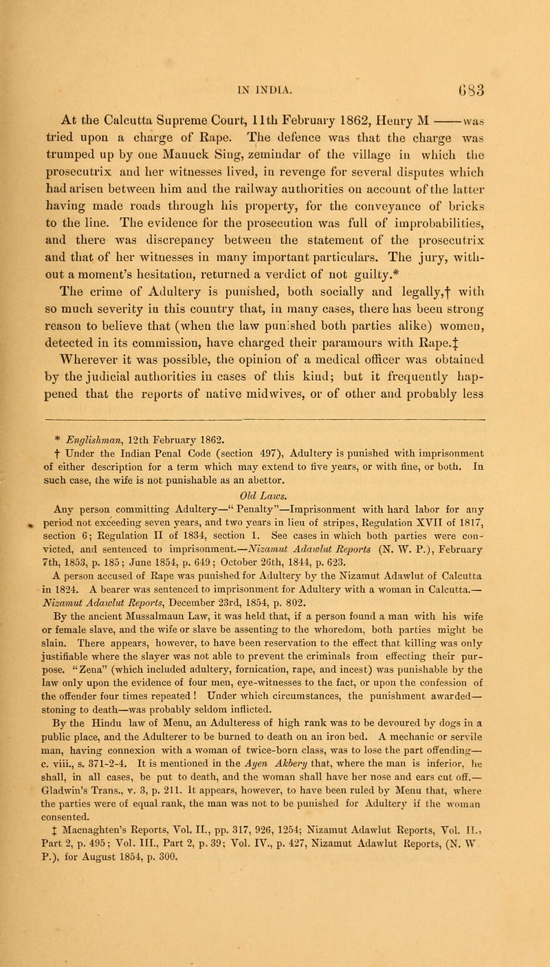 At the Calcutta Supreme Court, 11th February 1862, Henry M was tried upou a charge of Rape. The defence was that the charge was trumped up by oue Mauuck Sing, zemiudar of the village in which the prosecutrix aud her witnesses lived, in revenge for several disputes which had arisen between him aud the railway authorities on account of the latter having made roads through his property, for the conveyance of bricks to the line. The evidence for the prosecution was full of improbabilities, and there was discrepancy between the statement of the prosecutrix and that of her witnesses in many important particulars. The jury, with- out a moment's hesitation, returned a verdict of not guilty.* The crime of Adultery is punished, both socially and legally,! w'th so much severity iu this country that, in many cases, there has been strong reason to believe that (when the law punished both parties alike) women, detected in its commission, have charged their paramours with Rape.J Wherever it was possible, the opinion of a medical officer was obtained by the judicial authorities in cases of this kind; but it frequently hap- pened that the reports of native midwives, or of other and probably less * Englishman, 12th February 1862. f Under the Indian Penal Code (section 497), Adultery is punished with imprisonment of either description for a term which may extend to five years, or with fine, or both. In such case, the wife is not punishable as an abettor. Old Laws. Any person committing Adultery— Penalty—Imprisonment with hard labor for any period not exceeding seven years, and two years in lieu of stripes, Regulation XVII of 1817, section 6; Regulation II of 1834, section 1. See cases in which both parties were con- victed, and sentenced to imprisonment.—Nizamut Adawlut Reports (N. W. P.), February 7th, 1853, p. 185; June 1854, p. 649; October 26th, 1844, p. 623. A person accused of Rape was punished for Adultery by the Nizamut Adawlut of Calcutta in 1824. A bearer was sentenced to imprisonment for Adultery with a woman in Calcutta.— Nizamut Adawlut Reports, December 23rd, 1854, p. 802. By the ancient Mussalmaun Law, it was held that, if a person found a man with his wife or female slave, and the wife or slave be assenting to the whoredom, both parties might be slain. There appears, however, to have been reservation to the effect that killing was only justifiable where the slayer was not able to prevent the criminals from effecting their pur- pose. Zena (which included adultery, fornication, rape, and incest) was punishable by the law only upon the evidence of four men, eye-witnesses to the fact, or upon the confession of the offender four times repeated ! Under which circumstances, the punishment awarded— stoning to death—was probably seldom inflicted. By the Hindu law of Menu, an Adulteress of high rank was to be devoured by dogs in a public place, and the Adulterer to be burned to death on an iron bed. A mechanic or servile man, having connexion with a woman of twice-born class, was to lose the part offending— c. viii., s. 371-2-4. It is mentioned in the Ayen Akbery that, where the man is inferior, he shall, in all cases, be put to death, and the woman shall have her nose and ears cut off.— Gladwin's Trans., v. 3, p. 211. It appears, however, to have been ruled by Menu that, where the parties were of equal rank, the man was not to be punished for Adultery if the woman consented. % Macnaghten's Reports, Vol. II., pp. 317, 926, 1254; Nizamut Adawlut Reports, Vol. II., Part 2, p. 495; Vol. III., Part 2, p. 39; Vol. IV., p. 427, Nizamut Adawlut Reports, (N. W P.), for August 1854, p. 300.