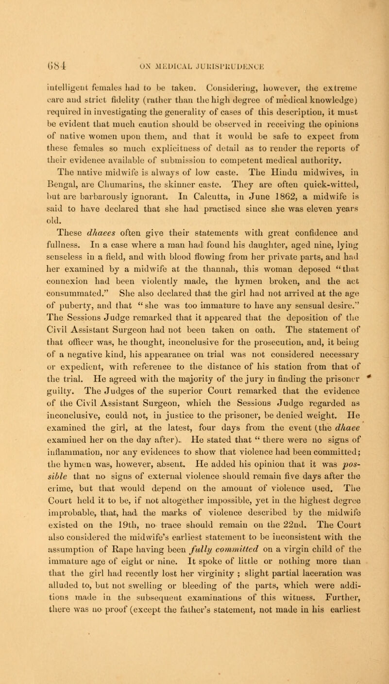 intelligent Females hftd to be takeu. Consideriug, however, the extreme care and strict fidelity (rather than the high degree of medical knowledge) required in investigating the generality of cases of this description, it must be evident that much caution should be observed in receiving the opinions of native women upon them, and that it would be safe to expect from these females so much explieitness of detail as to render the reports of their evidence available of submission to competent medical authority. The native midwife is always of low caste. The Hindu midwives, in Bengal, are Cbumarins, the skinner caste. They are often quick-witted, but are barbarously ignorant. In Calcutta, in June 1862, a midwife is said to have declared that she had practised since she was eleven years old. These dhaees often give their statements with great confidence and fullness. In a case where a man had found his daughter, aged nine, lying senseless in a field, and with blood flowing from her private parts, and had her examined by a midwife at the thannah, this woman deposed that connexion had been violently made, the hymen broken, and the act consummated. She also declared that the girl had not arrived at the age of puberty, and that  she was too immature to have any sensual desire. The Sessions Judge remarked that it appeared that the deposition of the Civil Assistant Surgeon had not been taken on oath. The statement of that officer was, he thought, inconclusive for the prosecution, and, it being of a negative kind, his appearance on trial was not considered necessary or expedient, with reference to the distance of his station from that of the trial. He agreed with the majority of the jury in finding the prisoner guilty. The Judges of the superior Court remarked that the evidence of the Civil Assistant Surgeon, which the Sessions Judge regarded as inconclusive, could not, in justice to the prisoner, be denied weight. He examined the girl, at the latest, four days from the event (the dhaee examined her on the day after).. He stated that  there were no signs of inflammation, nor any evidences to show that violence had been committed; the hymen was, however, absent. He added his opinion that it was pos- sible that no signs of external violence should remain five days after the crime, but that would depend on the amount of violence used. The Court held it to be, if not altogether impossible, yet in the highest degree improbable, that, had the marks of violence described by the midwife existed on the 19th, no trace should remain on the 22nd. The Court also considered the midwife's earliest statement to be inconsistent with the assumption of Rape having been fully committed on a virgin child of the immature age of eight or nine. It spoke of little or nothing more than that the girl had recently lost her virginity ; slight partial laceration was alluded to, but not swelling or bleeding of the parts, which were addi- tions made in the subsequent examinations of this witness. Further, there was no proof (except the father's statement, not made in his earliest