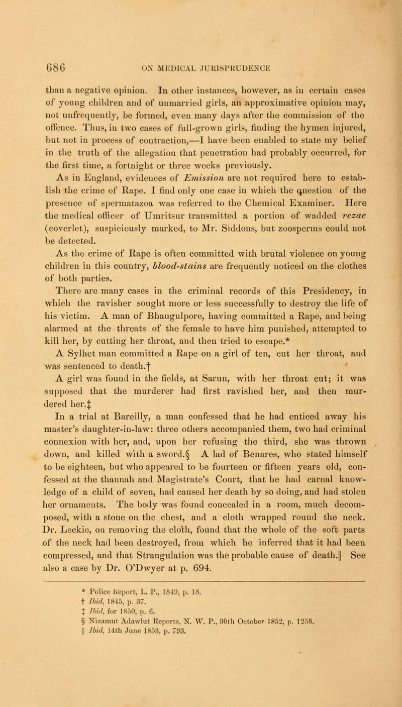 than a negative opinion. Iu other instances, however, as in certain cases of young children and of unmarried girls, an approximative opinion may, not uufrequently, be formed, even many days after the commission of the offence. Thus, iu two cases of full-grown girls, finding the hymen injured, but not in process of contraction,—I have been enabled to state my belief iu the truth of the allegation that penetration had probably occurred, for the first time, a fortnight or three weeks previously. As iu England, evidences of Emissio?i are not required here to estab- lish the crime of Rape. I find only one case in which the question of the presence of spermatazoa was referred to the Chemical Examiner. Here the medical officer of Umritsur transmitted a portion of wadded rezae (coverlet), suspiciously marked, to Mr. Siddons, but zoosperms could not be detected. As the crime of Rape is often committed with brutal violence on young children in this country, blood-stains are frequently noticed on the clothes of both parties. There are many cases in the criminal records of this Presidency, in which the ravisher sought more or less successfully to destroy the life of his victim. A man of Bhaugulpore, having committed a Rape, and being alarmed at the threats of the female to have him punished, attempted to kill her, by cuttiug her throat, and then tried to escape.* A Sylhet man committed a Rape on a girl of ten, cut her throat, and was sentenced to death.f A girl was found iu the fields, at Sarun, with her throat cut; it was supposed that the murderer had first ravished her, and then mur- dered her. J In a trial at Bareilly, a man confessed that he had enticed away his master's daughter-in-law: three others accompanied them, two had criminal connexion with her, and, upon her refusing the third, she was thrown down, and killed with a sword.§ A lad of Benares, who stated himself to be eighteen, but who appeared to be fourteen or fifteen years old, con- fessed at the thannah and Magistrate's Court, that he had carnal know- ledge of a child of seven, had caused her death by so doing, and had stolen her ornaments. The body was found concealed in a room, much decom- posed, with a stone on the chest, and a cloth wrapped round the neck. Dr. Leckie, on removiug the cloth, found that the whole of the soft parts of the neck had been destroyed, from which he inferred that it had been compressed, and that Strangulation was the probable cause of death.|| See also a case by Dr. O'Dwyer at p. 694. * Police Keport, L. P., 1849, p. 18. t Ibid, 1845, p. 37. J Ibid, for 1850, p. C. § Nizamur Adawlur Reports, N. W. P., 30th October 1852, p. 1258. || Ibid, 14th June 1853, p. 793.