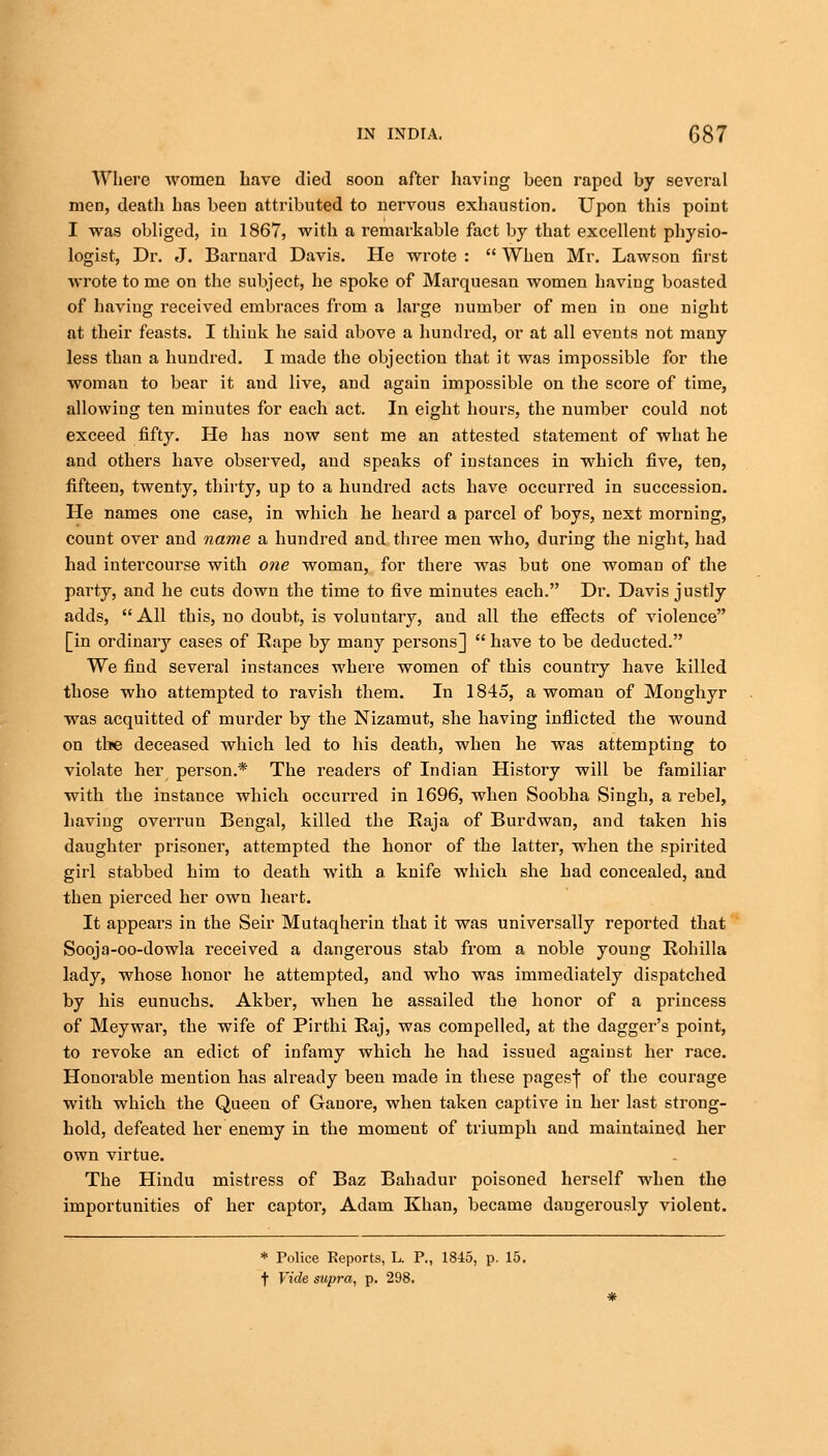 Where women have died soon after having been raped by several men, death has been attributed to nervous exhaustion. Upon this point I was obliged, in 1867, with a remarkable fact by that excellent physio- logist, Dr. J. Barnard Davis. He wrote :  When Mr. Lawson first wrote to me on the subject, he spoke of Marquesan women having boasted of having received embraces from a large number of men in one night at their feasts. I think he said above a hundred, or at all events not many less than a hundred. I made the objection that it was impossible for the woman to bear it and live, and again impossible on the score of time, allowing ten minutes for each act. In eight hours, the number could not exceed fifty. He has now sent me an attested statement of what he and others have observed, and speaks of instances in which five, ten, fifteen, twenty, thirty, up to a hundred acts have occurred in succession. He names one case, in which he heard a parcel of boys, next morning, count over and name a hundred and three men who, during the night, had had intercourse with one woman, for there was but one woman of the party, and he cuts down the time to five minutes each. Dr. Davis justly adds,  All this, no doubt, is voluntary, aud all the effects of violence [in ordinary cases of Rape by many persons]  have to be deducted. We find several instances where women of this country have killed those who attempted to ravish them. In 1845, a woman of Monghyr was acquitted of murder by the Nizamut, she having inflicted the wound on the deceased which led to his death, when he was attempting to violate her person.* The readers of Indian History will be familiar with the instance which occurred in 1696, when Soobha Singh, a rebel, having overrun Bengal, killed the Raja of Burdwan, and taken his daughter prisoner, attempted the honor of the latter, when the spirited girl stabbed him to death with a knife which she had concealed, and then pierced her own heart. It appears in the Seir Mutaqherin that it was universally reported that Sooja-oo-dowla received a dangerous stab from a noble young Rohilla lady, whose honor he attempted, and who was immediately dispatched by his eunuchs. Akber, when he assailed the honor of a princess of Meywar, the wife of Pirthi Raj, was compelled, at the dagger's point, to revoke an edict of infamy which he had issued against her race. Honorable mention has already been made in these pagesf of the courage with which the Queen of Ganore, when taken captive in her last strong- hold, defeated her enemy in the moment of triumph and maintained her own virtue. The Hindu mistress of Baz Bahadur poisoned herself when the importunities of her captor, Adam Khan, became dangerously violent. * Police Reports, L. P., 1845, p. 15. f Vide supra, p. 298.