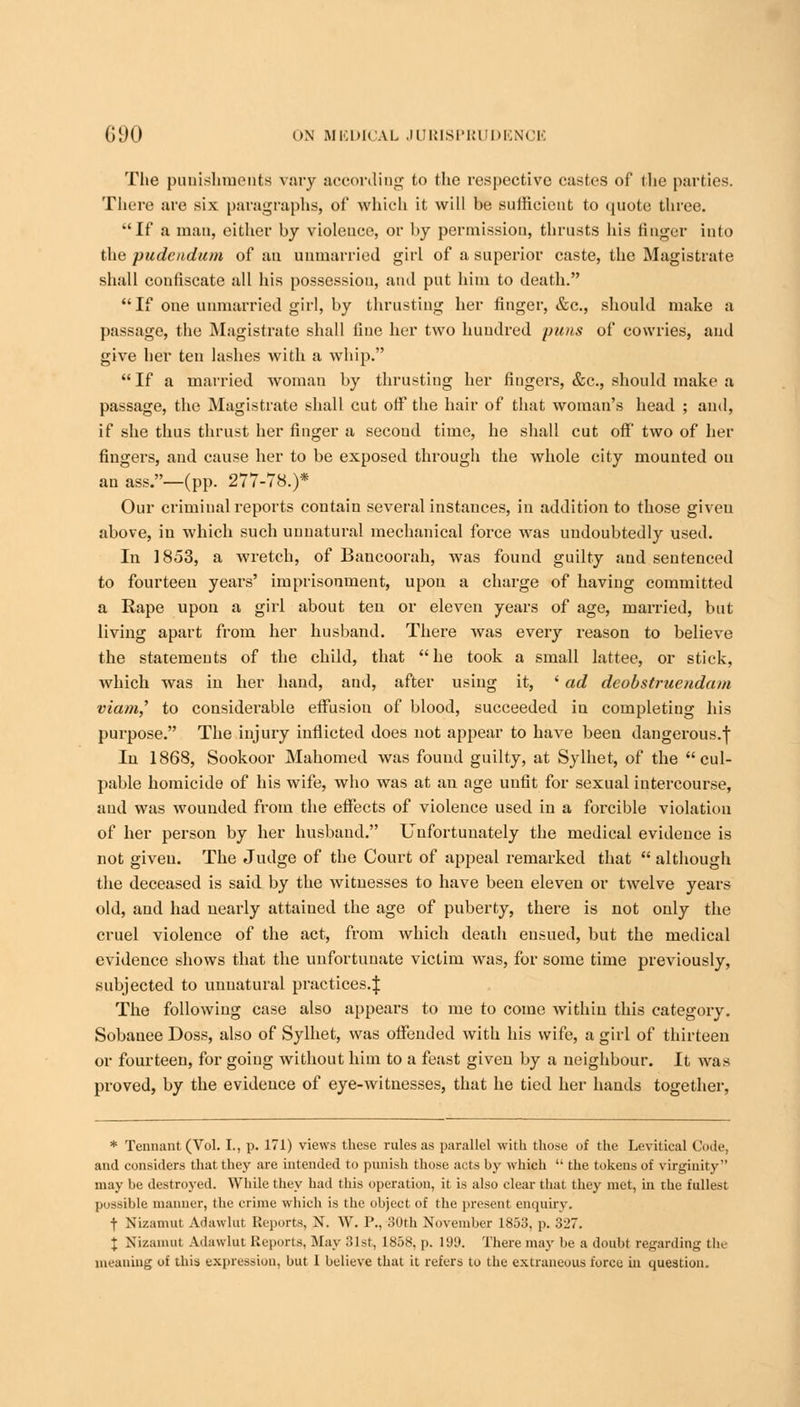 The punishments vary according to the respective castes of die parties. There are six paragraphs, of which it will he sufficient to quote three. If a man, either by violence, or hy permission, thrusts his finger into the pudendum of an unmarried girl of a superior caste, the Magistrate shall confiscate all his possession, and put him to death. If one unmarried girl, hy thrusting her finger, &c, should make a passage, the Magistrate shall fine her two hundred puns of cowries, and give her ten lashes with a whip. If a married woman hy thrusting her fingers, &c, should make a passage, the Magistrate shall cut off the hair of that woman's head ; and, if she thus thrust her finger a second time, he shall cut off two of her fingers, and cause her to be exposed through the whole city mounted on an ass.—(pp. 277-78.)* Our criminal reports contain several instances, in addition to those given above, in which such uunatural mechanical force was undoubtedly used. In 1853, a wretch, of Bancoorah, was found guilty and sentenced to fourteen years' imprisonment, upon a charge of having committed a Rape upon a girl about ten or eleven years of age, married, but living apart from her husband. There was every reason to believe the statements of the child, that he took a small lattee, or stick, which was in her hand, and, after using it, ' ad deobstruendam viam,' to considerable effusion of blood, succeeded in completing his purpose. The injury inflicted does not appear to have been dangerous.f In 1868, Sookoor Mahomed was found guilty, at Sylhet, of the cul- pable homicide of his wife, who was at an age unfit for sexual intercourse, and was wounded from the effects of violence used in a forcible violation of her person by her husband. Unfortunately the medical evidence is not given. The Judge of the Court of appeal remarked that  although the deceased is said by the witnesses to have been eleven or twelve years old, and had nearly attained the age of puberty, there is not only the cruel violence of the act, from which death ensued, but the medical evidence shows that the unfortunate victim was, for some time previously, subjected to unnatural practices.} The following case also appears to me to come within this category. Sobauee Doss, also of Sylhet, was offended with his wife, a girl of thirteen or fourteen, for going without him to a feast given by a neighbour. It was proved, by the evidence of eye-witnesses, that he tied her hands together, * Tennant (Vol. I., p. 171) views these rules as parallel with those of the Levitical Code, and considers that they are intended to punish those acts by which  the tokens of virginity may be destroyed. While they had this operation, it is also clear that they met, in the fullest jios^itilc manner, the crime which is the object of the present enquiry. f Nizamut Adawhu Reports, N. W. P., 30th November 1853, p. 327. J Nizamut Adawlut Reports, May 31st, 1858, p. 199. There may be a doubt regarding the meaning of this expression, but 1 believe that it refers to the extraneous force in question.