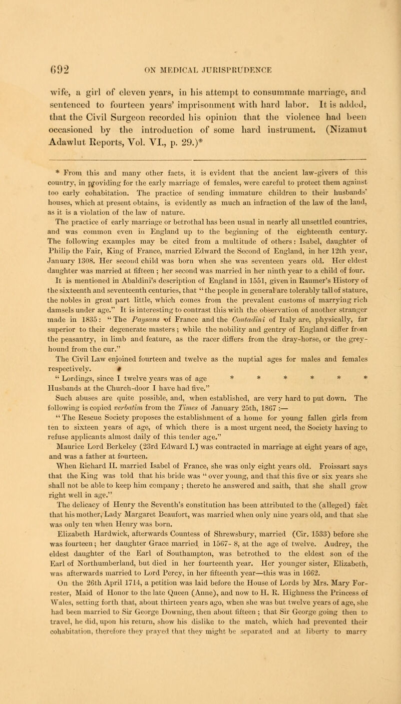 wife, a girl of eleveu years, in his attempt to consummate marriage, and sentenced to fourteen years' imprisonment with hard labor. 11 is added, that the Civil Surgeon recorded his opinion that the violence had been occasioned by the introduction of some hard instrument. (Nizaniut Adawlut Reports, Vol. VI., p. 29.)* * From this and many other facts, it is evident that the ancient law-givers of this country, in providing for the early marriage of females, were careful to protect them against too early cohabitation. The practice of sending immature children to their husbands' houses, which at present obtains, is evidently as much an infraction of the law of the land, as it is a violation of the law of nature. The practice of early marriage or betrothal has been usual in nearly all unsettled countries, and was common even in England up to the beginning of the eighteenth century. The following examples may be cited from a multitude of others: Isabel, daughter of Philip the Fair, King of France, married Edward the Second of England, in her 12th year, January 1308. Her second child was born when she was seventeen years old. Her eldest daughter was married at fifteen ; her second was married in her ninth year to a child of four. It is mentioned in Abaldini's description of England in 1551, given in Raumer's History of the sixteenth and seventeenth centuries, that the people in general are tolerably tall of stature, the nobles in great part little, which comes from the prevalent customs of marrying rich damsels under age. It is interesting to contrast this with the observation of another stranger made in 1835: The Paysans *of France and the Contadini of Italy are, physically, far superior to their degenerate masters ; while the nobility and gentry of England differ frnan the peasantry, in limb and feature, as the racer differs from the dray-horse, or the grey- hound from the cur. The Civil Law enjoined fourteen and twelve as the nuptial ages for males and females respectively. #  Lordings, since I twelve years was of age ****** Husbands at the Church-door I have had five. Such abuses are quite possible, and, when established, are very hard to put down. The following is copied verbatim from the Times of January 25th, 1867 :—  The Rescue Society proposes the establishment of a home for young fallen girls from ten to sixteen years of age, of which there is a most urgent need, the Society having to refuse applicants almost daily of this tender age. Maurice Lord Berkeley (23rd Edward I.) was contracted in marriage at eight years of age, and was a father at fourteen. When Richard II. married Isabel of France, she was only eight years old. Froissart says that the King was told that his bride was  over young, and that this five or six years she shall not be able to keep him company ; thereto he answered and saith, that she shall grow right well in age. The delicacy of Henry the Seventh's constitution has been attributed to the (alleged) fact that his mother, Lady Margaret Beaufort, was married when only nine years old, and that she was only ten when Henry was born. Elizabeth Hardwick, afterwards Countess of Shrewsbury, married (Cir. 1533) before she was fourteen; her daughter Grace married in 1567- 8, at the age of twelve. Audrey, the eldest daughter of the Earl of Southampton, was betrothed to the eldest son of the Earl of Northumberland, but died in her fourteenth year. Her younger sister, Elizabeth, was afterwards married to Lord Percy, in her fifteenth year—this was in 1662. On the 26th April 1714, a petition was laid before the House of Lords by Mrs. Mary For- rester, Maid of Honor to the late Queen (Anne), and now to H. R. Highness the Princess of Wales, setting forth that, about thirteen years ago, when she was but twelve years of age, she had been married to Sir George Downing, then about fifteen ; that Sir George going then to travel, he did, upon his return, show his dislike to the match, which had prevented their cohabitation, therefore they prayed thai they might be separated and at liberty to marry