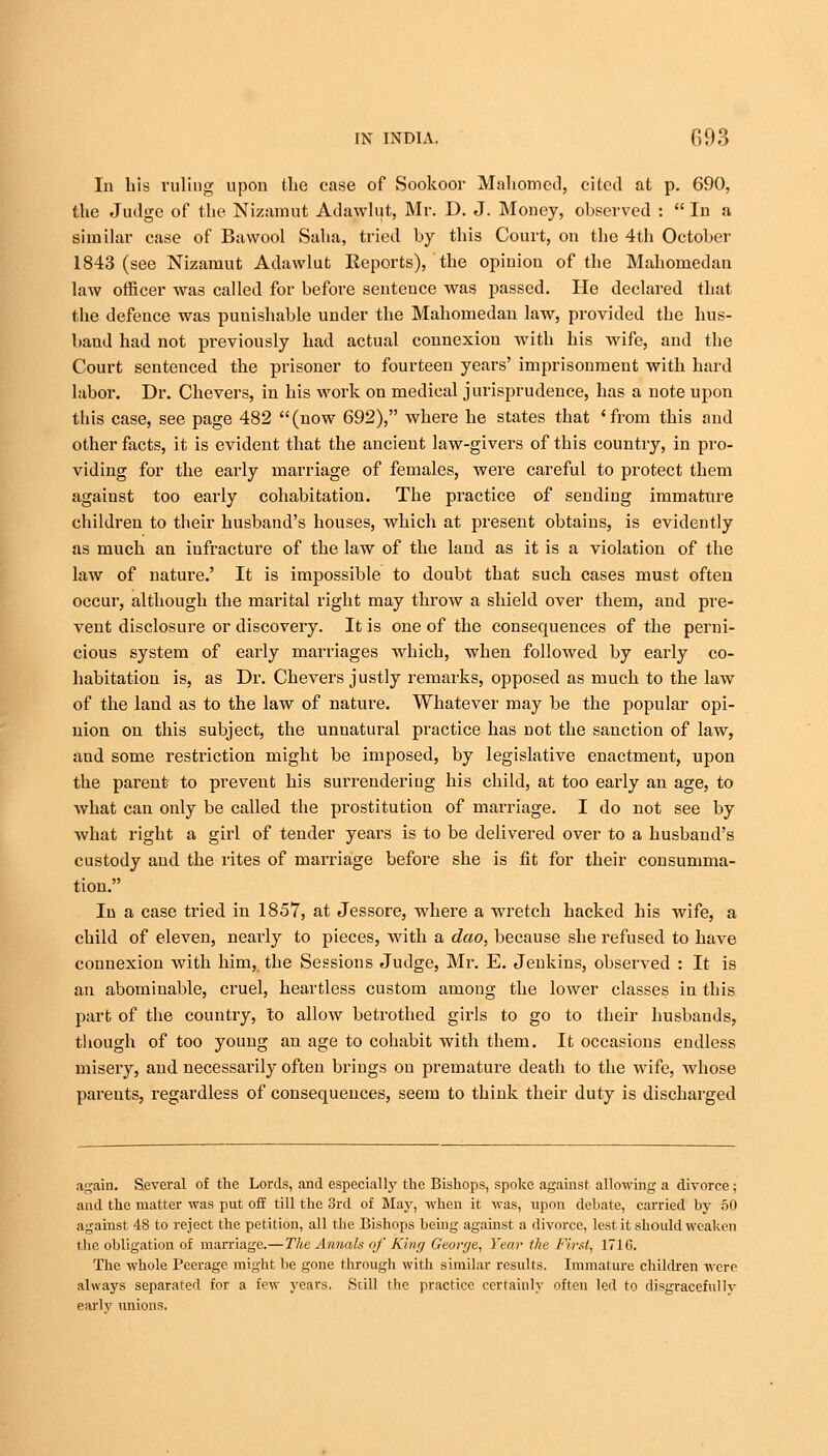 In his ruling upon the case of Sookoor Mahomed, cited at p. 690, the Judge of the Nizamut Adawlut, Mr. D. J. Money, observed :  In a similar case of Bawool Saba, tried by this Court, on the 4th October 1843 (see Nizamut Adawlut Reports), the opinion of the Mahomedan law officer was called for before sentence was passed. He declared that the defence was punishable under the Mahomedan law, provided the hus- band had not previously had actual connexion with his wife, and the Court sentenced the prisoner to fourteen years' imprisonment with hard labor. Dr. Chevers, in his work on medical jurisprudence, has a note upon this case, see page 482 (now 692), where he states that 'from this and other facts, it is evident that the ancient law-givers of this country, in pro- viding for the early marriage of females, were careful to protect them against too early cohabitation. The practice of sending immature children to their husband's houses, which at present obtains, is evidently as much an infracture of the law of the land as it is a violation of the law of nature.' It is impossible to doubt that such cases must often occur, although the marital right may throw a shield over them, and pre- vent disclosure or discovery. It is one of the consequences of the perni- cious system of early marriages which, when followed by early co- habitation is, as Dr. Chevers justly remarks, opposed as much to the law of the land as to the law of nature. Whatever may be the popular opi- nion on this subject, the unnatural practice has not the sanction of law, and some restriction might be imposed, by legislative enactment, upon the parent to prevent his surrendering his child, at too early an age, to what can only be called the prostitution of marriage. I do not see by what right a girl of tender years is to be delivered over to a husband's custody and the rites of marriage before she is fit for their consumma- tion. In a case tried in 1857, at Jessore, where a wretch hacked his wife, a child of eleven, nearly to pieces, writh a dao, because she refused to have connexion with him, the Sessions Judge, Mr. E. Jenkins, observed : It is an abominable, cruel, heartless custom among the lower classes in this part of the country, to allow betrothed girls to go to their husbands, though of too young an age to cohabit with them. It occasions endless misery, and necessai'ily often brings on premature death to the wife, whose parents, regardless of consequences, seem to think their duty is discharged again. Several of the Lords, and especially the Bishops, spoke against allowing a divorce; and the matter was put off till the 3rd of May, when it was, upon debate, carried by 50 against 48 to reject the petition, all the Bishops being against a divorce, lest it should weaken the obligation of marriage.—The Annals of King George, Year the First, 1716. The whole Peerage might be gone through with similar results. Immature children were always separated for a few years. Still the practice certainly often led to disgracefully earlv unions.