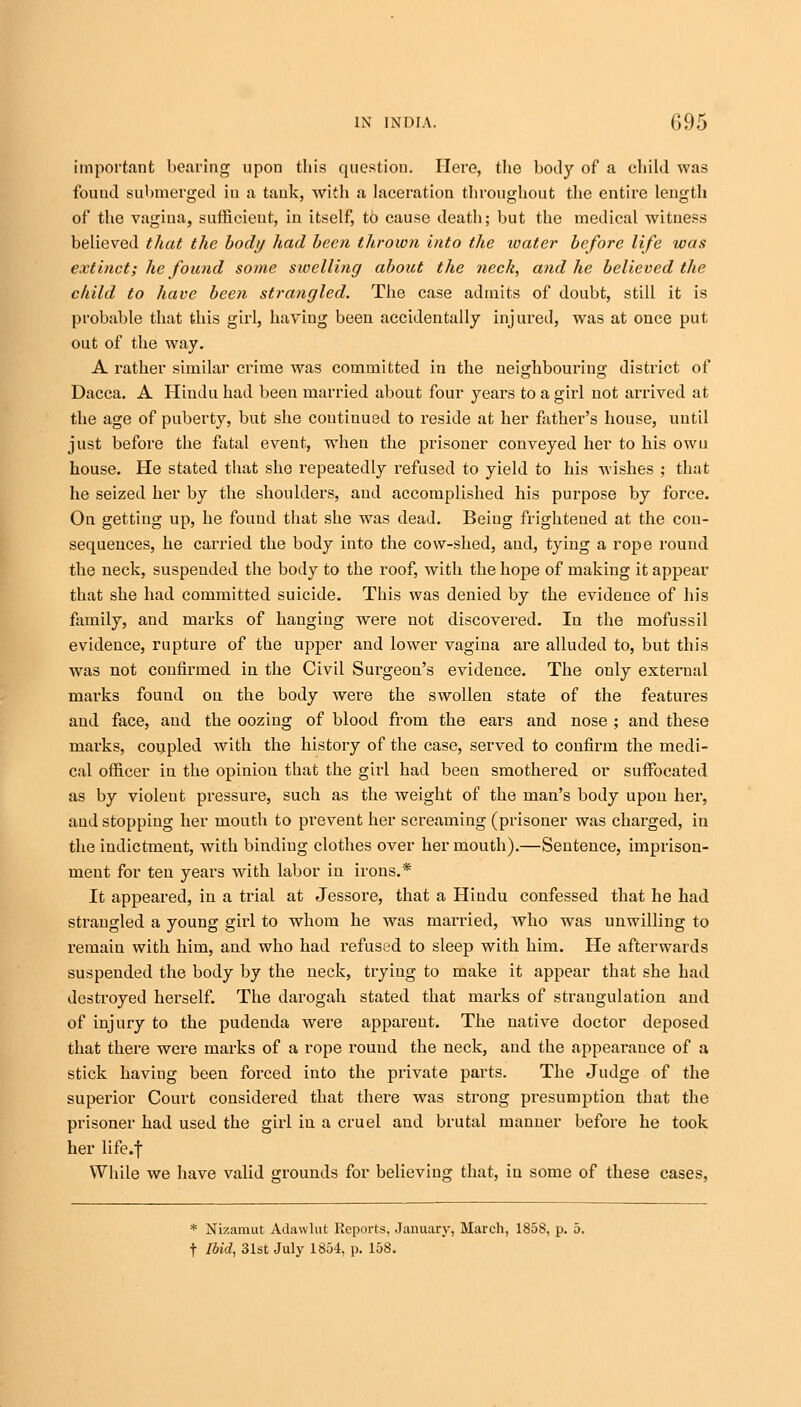 important bearing upon this question. Here, the hotly of a child was found submerged in a tank, with a laceration throughout the entire length of the vagina, sufficient, in itself, to cause death; but the medical witness believed that the body had been thrown into the water before life was extinct; he found some sioelling about the neck, and he believed the child to have been strangled. The case admits of doubt, still it is probable that this girl, having been accidentally injured, was at once put out of the way. A rather similar crime was committed in the neighbouring district of Dacca. A Hindu had been married about four years to a girl not arrived at the age of puberty, but she continued to reside at her father's house, until just before the fatal event, when the prisoner conveyed her to his own house. He stated that she repeatedly refused to yield to his wishes ; that he seized her by the shoulders, and accomplished his purpose by force. On getting up, he fouud that she was dead. Being frightened at the con- sequences, he carried the body into the cow-shed, and, tying a rope round the neck, suspended the body to the roof, with the hope of making it appear that she had committed suicide. This was denied by the evidence of his family, and marks of hanging were not discovered. Iu the mofussil evidence, rupture of the upper and lower vagina are alluded to, but this was not confirmed in the Civil Surgeon's evidence. The only external marks found on the body were the swollen state of the features and face, and the oozing of blood from the ears and nose ; and these marks, coupled with the history of the case, served to confirm the medi- cal officer in the opinion that the girl had been smothered or suffocated as by violent pressure, such as the weight of the man's body upon her, aud stopping her mouth to prevent her screaming (prisoner was charged, in the indictment, with binding clothes over her mouth).—Sentence, imprison- ment for ten years with labor in irons.* It appeared, in a trial at Jessore, that a Hindu confessed that he had strangled a young girl to whom he was married, who was unwilling to remain with him, and who had refused to sleep with him. He afterwards suspended the body by the neck, trying to make it appear that she had destroyed herself. The darogah stated that marks of straugulation and of injury to the pudenda were apparent. The native doctor deposed that there were marks of a rope round the neck, and the appearance of a stick having been forced into the private parts. The Judge of the superior Court considered that there was strong presumption that the prisoner had used the girl in a cruel and brutal manner before he took her life.f While we have valid grounds for believing that, in some of these cases, * Nizamut Adawlut Reports, January, March, 1858, p. 5. t Ibid, 31st July 1854, p. 158.