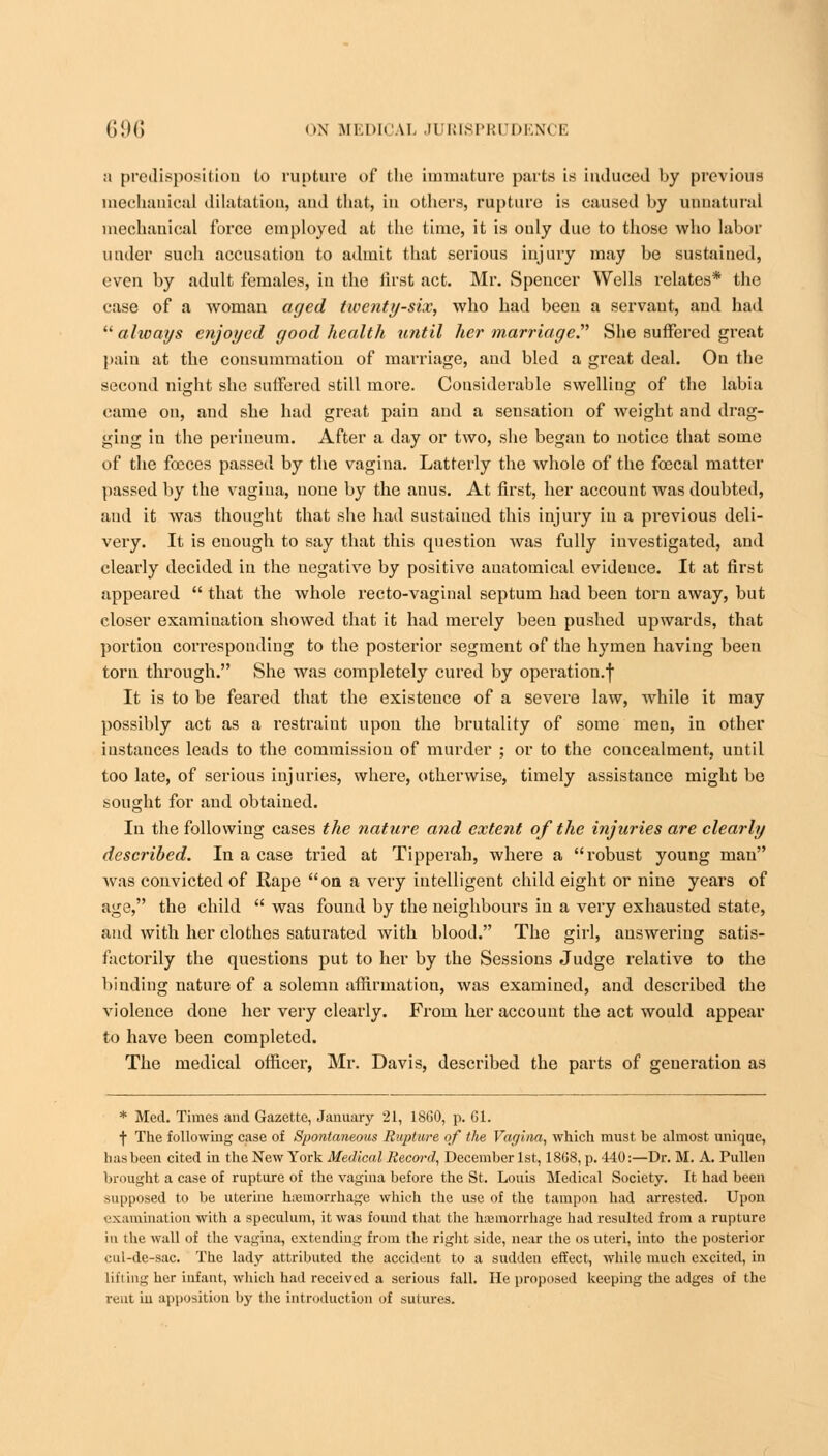 a predisposition to rupture of the immature parts is induced by previous mechanical dilatation, aud that, in others, rupture is caused by unnatural mechanical force employed at the time, it is only due to those who labor under such accusation to admit that serious injury may be sustained, even by adult females, in the first act. Mr. Spencer Wells relates* the case of a woman aged twenty-six, who had been a servant, aud had  always enjoyed good health until her marriage. She suffered great pain at the consummation of marriage, and bled a great deal. On the second night she suffered still more. Considerable swelling of the labia came on, and she had great pain and a sensation of weight and drag- ging in the perineum. After a day or two, she began to notice that some of the focces passed by the vagina. Latterly the whole of the foecal matter passed by the vagina, none by the anus. At first, her account was doubted, and it was thought that she had sustained this injury in a previous deli- very. It is euough to say that this question was fully investigated, and clearly decided in the uegative by positive anatomical evidence. It at first appeared  that the whole recto-vaginal septum had been torn away, but closer examination showed that it had merely been pushed upwards, that portion corresponding to the posterior segment of the hymen having been torn through. She was completely cured by operatiou.| It is to be feared that the existence of a severe law, while it may possibly act as a restraint upon the brutality of some men, in other instances leads to the commission of murder ; or to the concealment, until too late, of serious injuries, where, otherwise, timely assistance might be sought for and obtained. In the following cases the nature and extent of the injuries are clearly described. In a case tried at Tipperah, where a robust young man was convicted of Rape on a very intelligent child eight or nine years of age, the child  was found by the neighbours in a very exhausted state, and with her clothes saturated with blood. The girl, answering satis- factorily the questions put to her by the Sessions Judge relative to the binding nature of a solemn affirmation, was examined, and described the violence done her very clearly. From her account the act would appear to have been completed. The medical officer, Mr. Davis, described the parts of generation as * Med. Times and Gazette, January 21, 1860, p. Gl. f The following case of Spontaneous Rupture of the Vagina, which must be almost unique, has been cited in the New York Medical Record, December 1st, 18G8, p. 440:—Dr. M. A. Pullen brought a case of rupture of the vagina before the St. Louis Medical Society. It had been supposed to be uterine haemorrhage which the use of the tampon had arrested. Upon examination with a speculum, it was found that the haemorrhage had resulted from a rupture in ihe wall of the vagina, extending from the right side, near the os uteri, into the posterior cul-de-sac. The lady attributed the accident to a sudden effect, while much excited, in lifiing her infant, which had received a serious fall. He proposed keeping the adges of the rent hi apposition by the introduction of sutures.