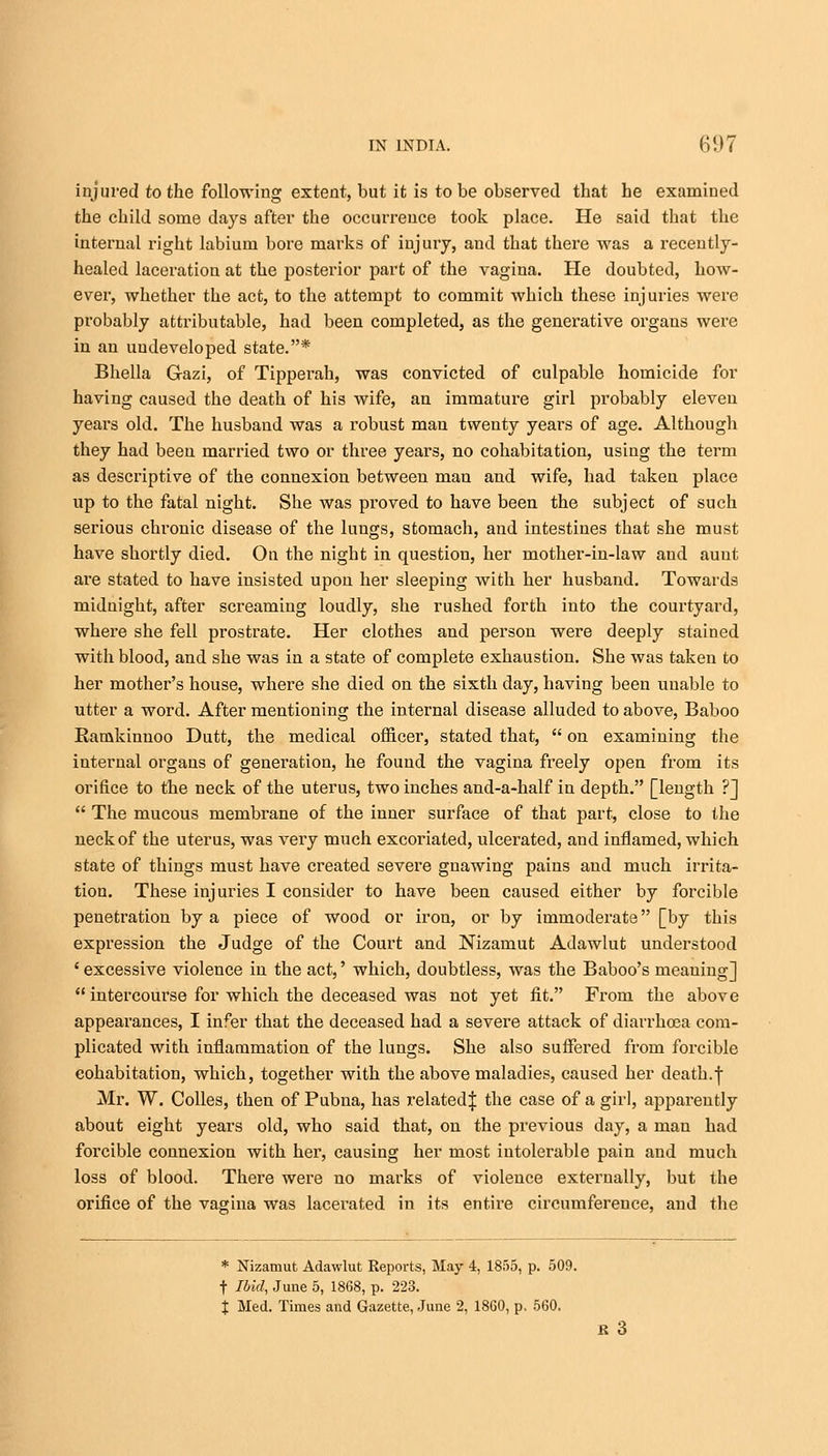 injured to the following extent, but it is to be observed that he examined the child some days after the occurrence took place. He said that the internal right labium bore marks of injury, and that there was a recently- healed laceration at the posterior part of the vagina. He doubted, how- ever, whether the act, to the attempt to commit which these injuries were probably attributable, had been completed, as the generative organs were in an undeveloped state.* Bhella Gazi, of Tipperah, was convicted of culpable homicide for having caused the death of his wife, an immature girl probably eleven years old. The husband was a robust man twenty years of age. Although they had been married two or three years, no cohabitation, using the term as descriptive of the connexion between man and wife, had taken place up to the fatal night. She was proved to have been the subject of such serious chronic disease of the lungs, stomach, and intestines that she must have shortly died. On the night in question, her mother-in-law and aunt are stated to have insisted upon her sleeping with her husband. Towards midnight, after screaming loudly, she rushed forth into the courtyard, where she fell prostrate. Her clothes and person were deeply stained with blood, and she was in a state of complete exhaustion. She was taken to her mother's house, where she died on the sixth day, having been unable to utter a word. After mentioning the internal disease alluded to above, Baboo Ramkinnoo Dutt, the medical officer, stated that,  on examining the internal organs of generation, he found the vagina freely open from its orifice to the neck of the uterus, two inches and-a-half in depth. [length ?]  The mucous membrane of the inner surface of that part, close to the neck of the uterus, was very much excoriated, ulcerated, aud inflamed, which state of things must have created severe gnawing pains and much irrita- tion. These injuries I consider to have been caused either by forcible penetration by a piece of wood or iron, or by immoderate [by this expression the Judge of the Court and Nizamut Adawlut understood ' excessive violence in the act,' which, doubtless, was the Baboo's meaning]  intercourse for which the deceased was not yet fit. From the above appearances, I infer that the deceased had a severe attack of diarrhoea com- plicated with inflammation of the lungs. She also suffered from forcible cohabitation, which, together with the above maladies, caused her death.f Mr. W. Colles, then of Pubna, has related:}: the case of a girl, apparently about eight years old, who said that, on the previous day, a man had forcible connexion with her, causing her most intolerable pain and much loss of blood. There were no marks of violence externally, but the orifice of the vagina was lacerated in its entire circumference, and the * Nizamut Adawlut Reports, May 4, 1855, p. 509. t Ibid, June 5, 1868, p. 223. % Med. Times and Gazette, June 2, 1860, p. 560. R 3