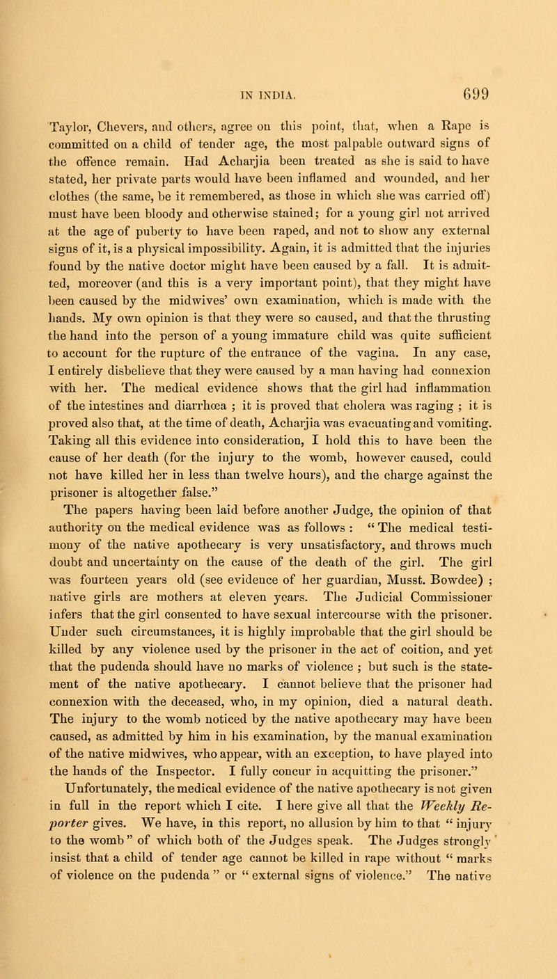 Taylor, Chevers, and others, agree on this point, that, when a Rape is committed on a child of tender age, the most palpable outward signs of the offence remain. Had Acharjia been treated as she is said to have stated, her private parts would have been inflamed and wounded, and her clothes (the same, be it remembered, as those in which she was carried off) must have been bloody and otherwise stained; for a young girl not arrived at the age of puberty to have been raped, and not to show any external signs of it, is a physical impossibility. Again, it is admitted that the injuries found by the native doctor might have been caused by a fall. It is admit- ted, moreover (and this is a very important point), that they might have been caused by the midwives' own examination, which is made with the hands. My own opinion is that they were so caused, aud that the thrusting the hand into the person of a young immature child was quite sufficient to account for the rupture of the entrance of the vagina. In any case, I entirely disbelieve that they were caused by a man having had connexion Avith her. The medical evidence shows that the girl had inflammation of the intestines and diarrhoea ; it is proved that cholera was raging ; it is proved also that, at the time of death, Acharjia was evacuating and vomiting. Taking all this evidence into consideration, I hold this to have been the cause of her death (for the injury to the womb, however caused, could not have killed her in less than twelve hours), and the charge against the prisoner is altogether false. The papers having been laid before another Judge, the opinion of that authority on the medical evidence was as follows :  The medical testi- mony of the native apothecary is very unsatisfactory, and throws much doubt and uncertainty on the cause of the death of the girl. The girl was fourteen years old (see evidence of her guardiau, Musst. Bowdee) ; native girls are mothers at eleven years. The Judicial Commissioner infers that the ghi consented to have sexual intercourse with the prisoner. Under such circumstances, it is highly improbable that the girl should be killed by any violence used by the prisoner in the act of coition, and yet that the pudenda should have no marks of violence ; but such is the state- ment of the native apothecary. I cannot believe that the prisoner had connexion with the deceased, who, in my opinion, died a natural death. The injury to the womb noticed by the native apothecary may have been caused, as admitted by him in his examination, by the manual examination of the native midwives, who appear, with an exception, to have played into the hands of the Inspector. I fully concur in acquitting the prisoner. Unfortunately, the medical evidence of the native apothecary is not given in full in the report which I cite. I here give all that the Weekly Re- porter gives. We have, in this report, no allusion by him to that  injury to the womb  of which both of the Judges speak. The Judges strongly ' insist that a child of tender age cannot be killed in rape without  marks of violence on the pudenda  or  external signs of violence. The native