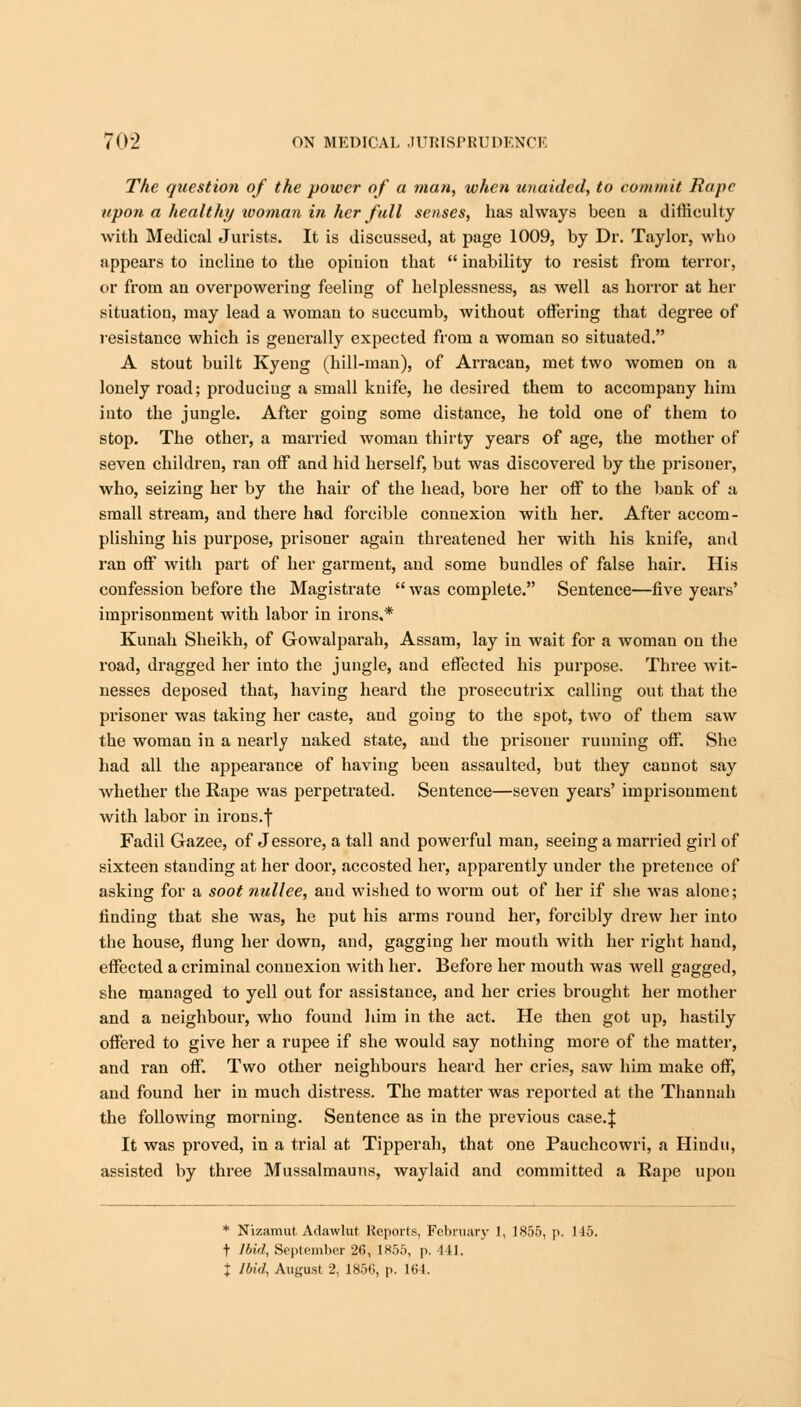 The question of the power of a man, when unaided, to commit Rape upon a healthy woman in her full senses, has always been a difficulty with Medical Jurists. It is discussed, at page 1009, by Dr. Taylor, who appears to incline to the opinion that  inability to resist from terror, or from an overpowering feeling of helplessness, as well as horror at her situation, may lead a woman to succumb, without offering that degree of resistance which is generally expected from a woman so situated. A stout built Kyeng (hill-man), of Arracan, met two women on a lonely road; produciug a small knife, he desired them to accompany him into the jungle. After going some distance, he told one of them to stop. The other, a married woman thirty years of age, the mother of seven children, ran off and hid herself, but was discovered by the prisoner, who, seizing her by the hair of the head, bore her off to the bank of a small stream, and there had forcible connexion with her. After accom- plishing his purpose, prisoner again threatened her with his knife, and ran off with part of her garment, and some bundles of false hair. His confession before the Magistrate  was complete. Sentence—five years' imprisonment with labor in irons.* Kunah Sheikh, of Gowalparah, Assam, lay in wait for a woman on the road, dragged her into the jungle, and effected his purpose. Three wit- nesses deposed that, having heard the prosecutrix calling out that the prisoner was taking her caste, and going to the spot, two of them saw the woman in a nearly naked state, and the prisoner running off. She had all the appearance of having been assaulted, but they cannot say whether the Rape was perpetrated. Sentence—seven years' imprisonment with labor in irons.f Fadil Gazee, of Jessore, a tall and powerful man, seeing a married girl of sixteen standing at her door, accosted her, apparently under the pretence of asking for a soot nullee, and wished to worm out of her if she was alone; finding that she was, he put his arms round her, forcibly drew her into the house, flung her down, and, gagging her mouth with her right hand, effected a criminal connexion with her. Before her mouth was well gagged, she managed to yell out for assistance, and her cries brought her mother and a neighbour, who found him in the act. He then got up, hastily offered to give her a rupee if she would say nothing more of the matter, and ran off. Two other neighbours heard her cries, saw him make off, and found her in much distress. The matter was reported at the Thannah the following morning. Sentence as in the previous case.J It was proved, in a trial at Tipperah, that one Pauchcowri, a Hindu, assisted by three Mussalmauns, waylaid and committed a Rape upon * Nizamut Adawlut Reports, February 1, 1855, p. 115. + Ibid, September 26, 1855, p. 441. t Ibid, August 2, 1856, p. 164.