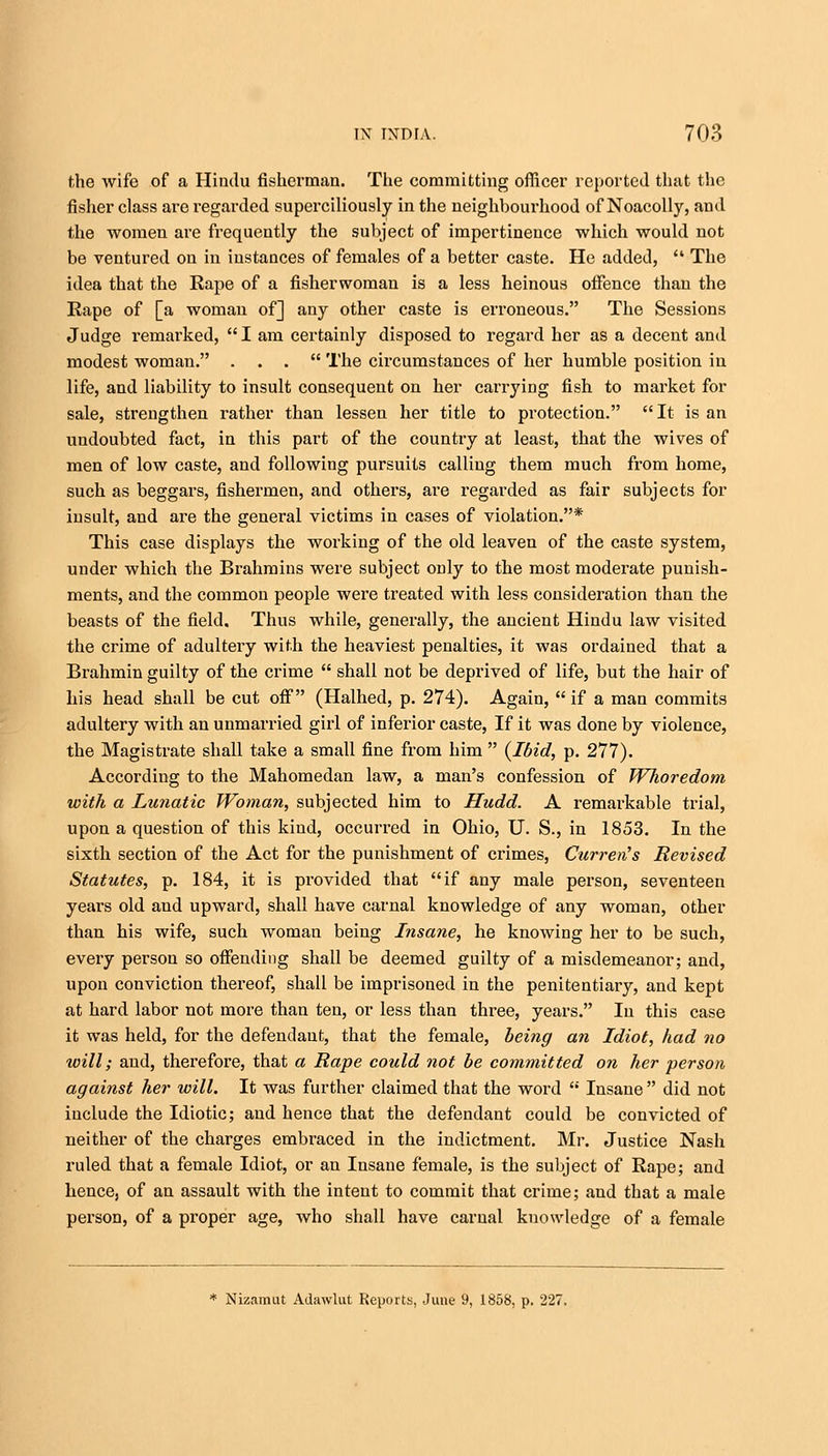 the wife of a Hindu fisherman. The committing officer reported that the fisher class are regarded superciliously in the neighbourhood of Noacolly, and the women are frequently the subject of impertinence which would not be ventured on in instances of females of a better caste. He added,  The idea that the Eape of a fisherwoman is a less heinous offence than the Rape of [a woman of] any other caste is erroneous. The Sessions Judge remarked,  I am certainly disposed to regard her as a decent and modest woman. ... The circumstances of her humble position in life, and liability to insult consequent on her carrying fish to market for sale, strengthen rather than lessen her title to protection. It is an undoubted fact, in this part of the country at least, that the wives of men of low caste, and following pursuits calling them much from home, such as beggars, fishermen, and others, are regarded as fair subjects for insult, and are the general victims in cases of violation.* This case displays the working of the old leaven of the caste system, under which the Brahmins were subject only to the most moderate punish- ments, and the common people were treated with less consideration than the beasts of the field. Thus while, generally, the ancient Hindu law visited the crime of adultery with the heaviest penalties, it was ordained that a Brahmin guilty of the crime  shall not be deprived of life, but the hair of his head shall be cut off (Halhed, p. 274). Again, if a man commits adultery with an unmarried girl of inferior caste, If it was done by violence, the Magistrate shall take a small fine from him  {Ibid, p. 277). According to the Mahomedan law, a man's confession of Whoredom with a Lunatic Woman, subjected him to Hudd. A remarkable trial, upon a question of this kind, occurred in Ohio, U. S., in 1853. In the sixth section of the Act for the punishment of crimes, Curren's Revised Statutes, p. 184, it is provided that if any male person, seventeen years old and upward, shall have carnal knowledge of any woman, other than his wife, such woman being Insane, he knowing her to be such, every person so offending shall be deemed guilty of a misdemeanor; and, upon conviction thereof, shall be imprisoned in the penitentiary, and kept at hard labor not more than ten, or less than three, years. In this case it was held, for the defendant, that the female, being an Idiot, had no will; and, therefore, that a Rape could not be committed on her person against her will. It was further claimed that the word  Insane  did not include the Idiotic; and hence that the defendant could be convicted of neither of the charges embraced in the indictment. Mr. Justice Nash ruled that a female Idiot, or an Insane female, is the subject of Rape; and hence, of an assault with the intent to commit that crime; and that a male person, of a proper age, who shall have carnal knowledge of a female * Nizamut Adawlut Reports, June 9, 1858, p. 227.