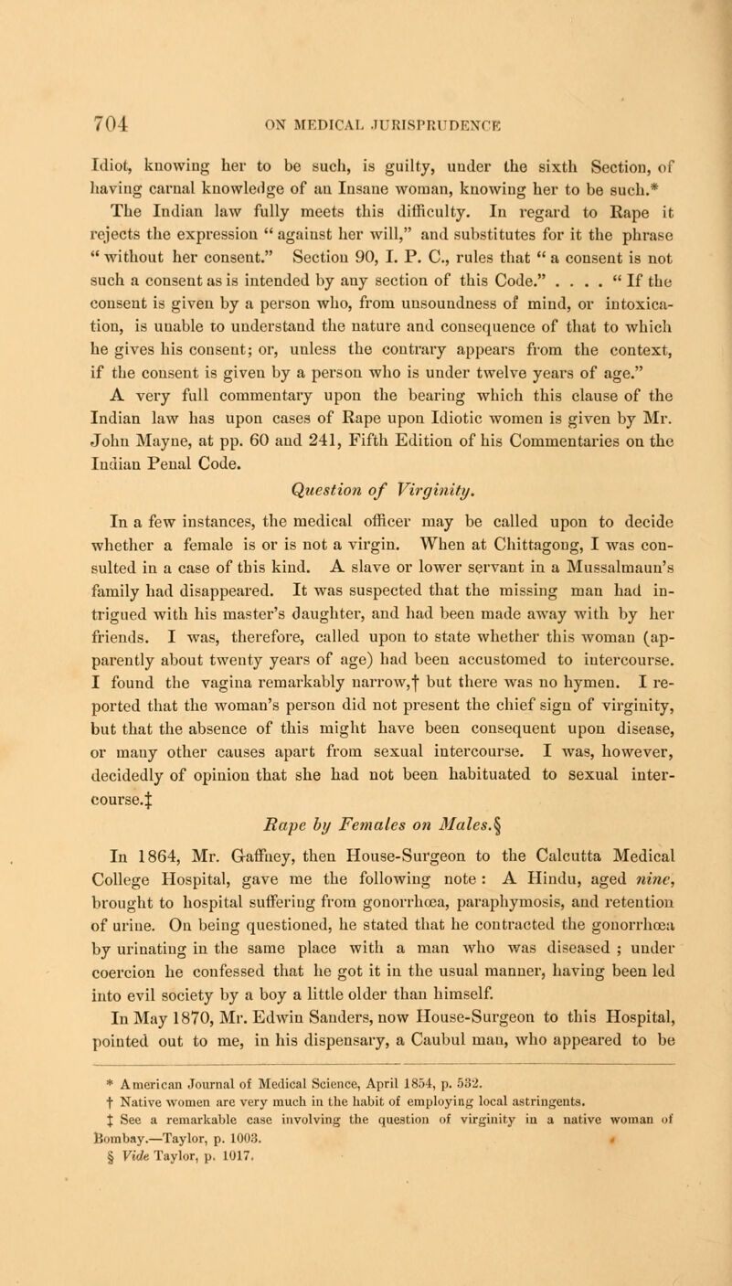 Idiot, knowing her to be such, is guilty, under the sixth Section, of having carnal knowledge of an Insane woman, knowing her to be such.* The Indian law fully meets this difficulty. In regard to Rape it rejects the expression  against her will, and substitutes for it the phrase  without her consent. Section 90, I. P. C., rules that  a consent is not such a consent as is intended by any section of this Code. . ... If the consent is given by a person who, from unsoundness of mind, or intoxica- tion, is unable to understand the nature and consequence of that to which he gives his consent; or, unless the contrary appears from the context, if the consent is given by a person who is under twelve years of age. A very full commentary upon the bearing which this clause of the Indian law has upon cases of Rape upon Idiotic women is given by Mr. John Mayne, at pp. 60 and 241, Fifth Edition of his Commentaries on the Indian Penal Code. Question of Virginity, In a few instances, the medical officer may be called upon to decide whether a female is or is not a virgin. When at Chittagong, I was con- sulted in a case of this kind. A slave or lower servant in a Mussalmaun's family had disappeared. It was suspected that the missing man had in- trigued with his master's daughter, and had been made away with by her friends. I was, therefore, called upon to state whether this woman (ap- parently about twenty years of age) had been accustomed to intercourse. I found the vagina remarkably narrow,f but there was no hymen. I re- ported that the woman's person did not present the chief sign of virginity, but that the absence of this might have been consequent upon disease, or many other causes apart from sexual intercourse. I was, however, decidedly of opinion that she had not been habituated to sexual inter- course.! Rape by Females on Males.^ In 1864, Mr. Gaffney, then House-Surgeon to the Calcutta Medical College Hospital, gave me the following note : A Hindu, aged nine, brought to hospital suffering from gonorrhoea, paraphymosis, and retention of urine. On being questioned, he stated that he contracted the gonorrhcea by urinating in the same place with a man who was diseased ; under coercion he confessed that he got it in the usual manner, having been led into evil society by a boy a little older than himself. In May 1870, Mr. Edwin Sanders, now House-Surgeon to this Hospital, pointed out to me, in his dispensary, a Caubul man, who appeared to be * American Journal of Medical Science, April 1854, p. 532. t Native women are very much in the habit of employing local astringents. \ See a remarkable case involving the question of virginity iu a native woman of Bombay.—Taylor, p. 1003. § Vide Taylor, p. 1017.