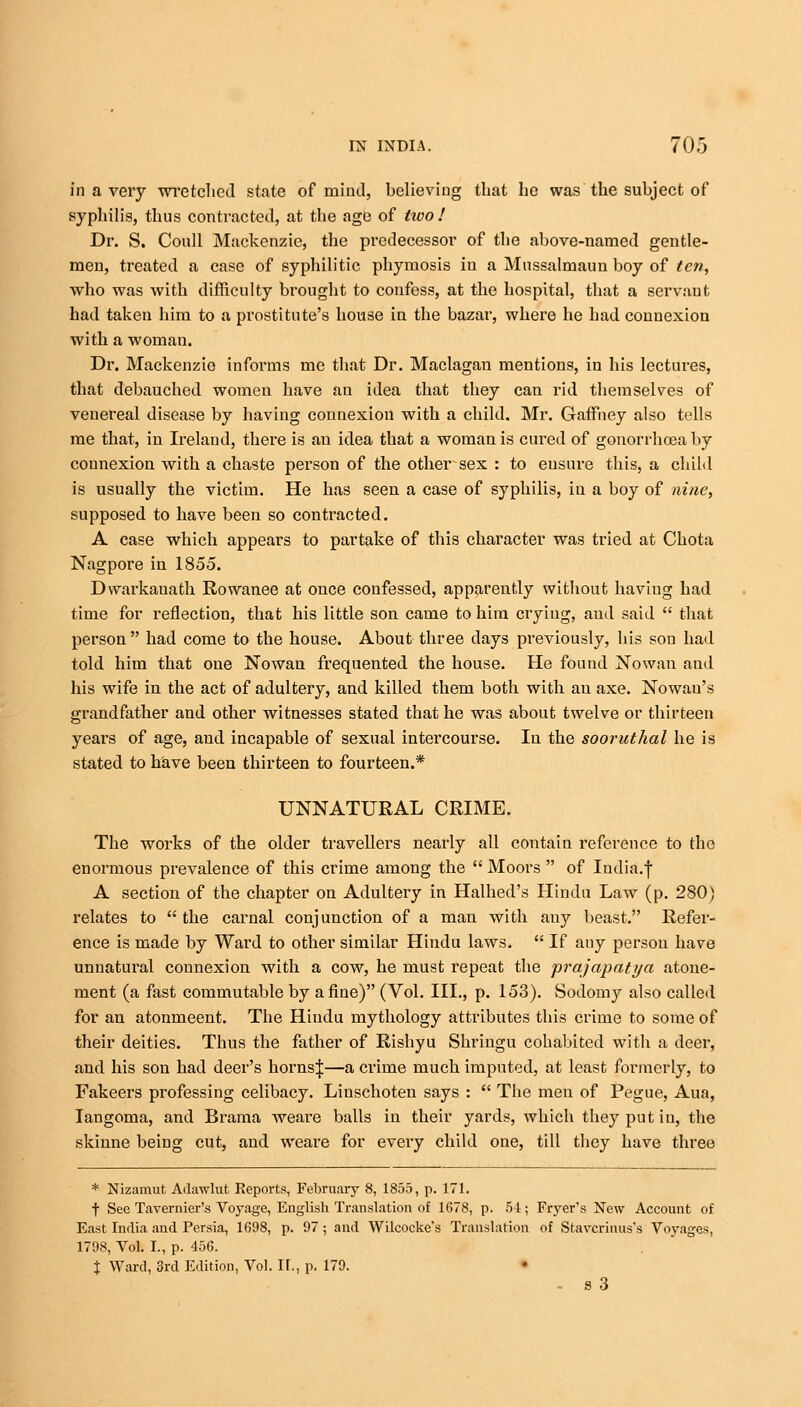 in a very wretched state of mind, believing that he was the subject of syphilis, thus contracted, at the age of two! Dr. S. Coull Mackenzie, the predecessor of the above-named gentle- men, treated a case of syphilitic phymosis in a Mnssalmaun boy of ten, who was with difficulty brought to confess, at the hospital, that a servant had taken him to a prostitute's house in the bazar, where he had connexion with a woman. Dr. Mackenzie informs me that Dr. Maclagan mentions, in his lectures, that debauched women have an idea that they can rid themselves of venereal disease by having connexion with a child. Mr. Gaffhey also tells me that, in Ireland, there is an idea that a woman is cured of gonorrbcea by counexion with a chaste person of the other sex : to ensure this, a child is usually the victim. He has seen a case of syphilis, in a boy of nine, supposed to have been so contracted. A case which appears to partake of this character was tried at Chota Nagpore in 1855. Dvvarkauath Rowanee at once confessed, apparently without having had time for reflection, that his little son came to him crying, and said  that person had come to the house. About three days previously, his son had told him that one Nowan frequented the house. He found No wan and his wife in the act of adultery, and killed them both with an axe. Nowau's grandfather and other witnesses stated that he was about twelve or thirteen years of age, and incapable of sexual intercourse. In the sooruthal he is stated to have been thirteen to fourteen.* UNNATURAL CRIME. The works of the older travellers nearly all contain reference to the enormous prevalence of this crime among the  Moors  of India.f A section of the chapter on Adultery in Halhed's Hindu Law (p. 280) relates to  the carnal conjunction of a man with any beast. Refer- ence is made by Ward to other similar Hindu laws.  If auy person have unnatural connexion with a cow, he must repeat the prajapatya atone- ment (a fast commutable by a fine) (Vol. III., p. 153). Sodomy also called for an atonmeent. The Hindu mythology attributes this crime to some of their deities. Thus the father of Rishyu Shringu cohabited with a deer, and his son had deer's hornsj—a crime much imputed, at least formerly, to Fakeers professing celibacy. Linschoten says :  The men of Pegue, Aua, Iangoma, and Brama weare balls in their yards, which they put in, the skinne being cut, and weare for every child one, till they have three * Nizamut Adawlut Reports, February 8, 1855, p. 171. t See Tavernier's Voyage, English Translation of 1G78, p. 54 ; Fryer's New Account of East India and Persia, 1698, p. 97 ; and Wilcocke's Translation of Stavcrinus's Voyages, 1798, Vol. I., p. 456. % Ward, 3rd Edition, Vol. II., p. 179. - s 3