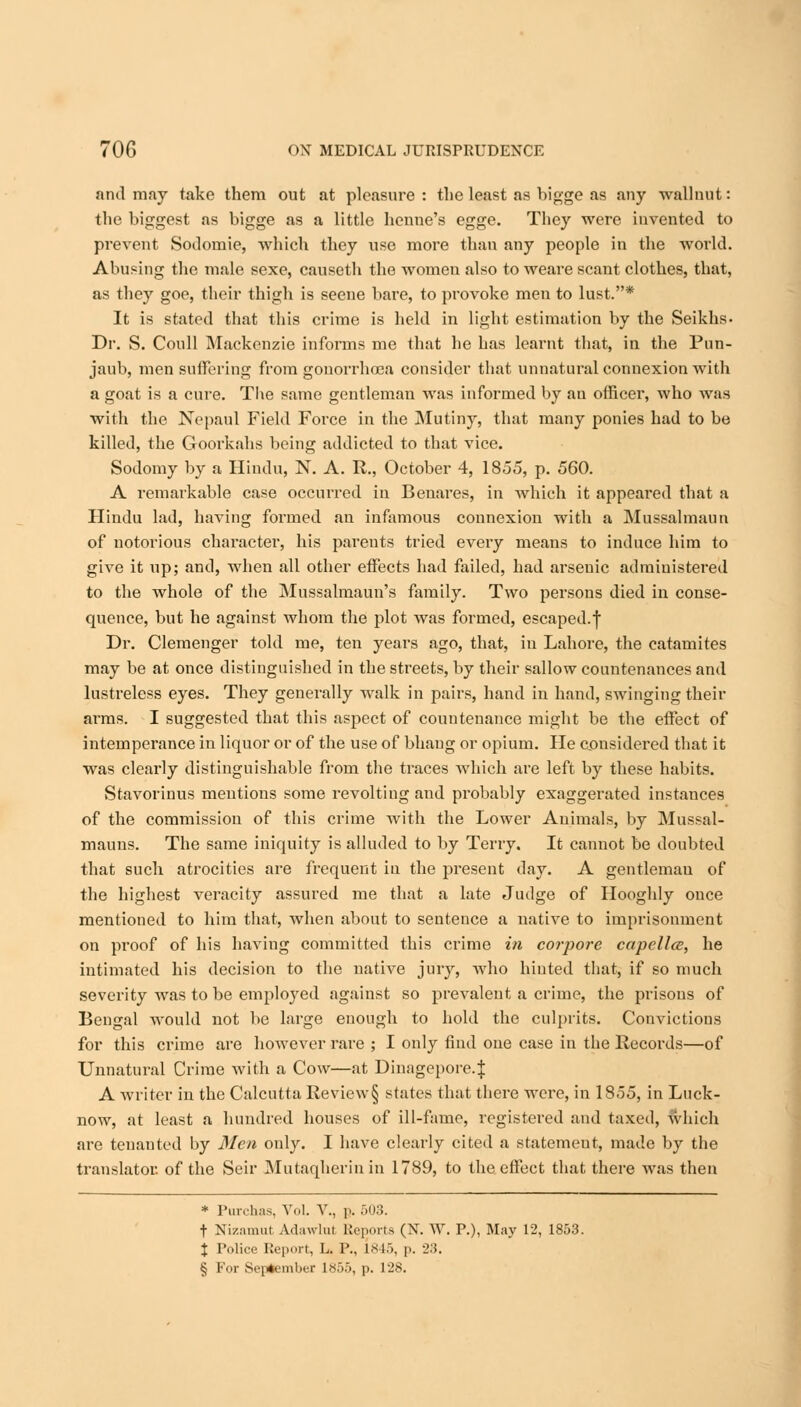 and may take them out at pleasure : the least as bigge as any walluut: the biggest as bigge as a little henne's egge. They were iuvented to prevent Sodornie, which they use more than any people in the world. Abusing the male sexe, causeth the women also to weare scant clothes, that, as they goe, their thigh is seene bare, to provoke men to lust.* It is stated that this crime is held in light estimation by the Seikhs- Dr. S. Coull Mackenzie informs me that he has learnt that, in the Pun- jaub, men suffering from gonorrhoea consider that unnatural connexion with a goat is a cure. Tbe same gentleman was informed by an officer, who was with the Nepaul Field Force in the Mutiny, that many ponies had to be killed, the Goorkahs being addicted to that vice. Sodomy by a Hindu, N. A. R., October 4, 1855, p. 560. A remarkable case occurred in Benares, in which it appeared that a Hindu lad, having formed an infamous connexion with a Mussalmaun of notorious character, his parents tried every means to induce him to give it up; and, when all other effects had failed, had arsenic administered to the whole of the Mussalmaun's family. Two persons died in conse- quence, but he against whom the plot was formed, escaped.f Dr. Clemenger told me, ten years ago, that, in Lahore, the catamites may be at once distinguished in the streets, by their sallow countenances and lustreless eyes. They generally walk in pairs, hand in hand, swinging their arms. I suggested that this aspect of countenance might be the effect of intemperance in liquor or of the use of bhang or opium. He considered that it was clearly distinguishable from the traces which are left by these habits. Stavorinus mentions some revolting and probably exaggerated instances of the commission of this crime with the Lower Animals, by Mussal- mauns. The same iniquity is alluded to by Terry. It cannot be doubted that such atrocities are frequent iu the present day. A gentleman of the highest veracity assured me that a late Judge of Hooghly ouce mentioned to him that, when about to sentence a native to imprisonment on proof of his having committed this crime in corpore capellce, he intimated his decision to the native jury, who hinted that, if so much severity was to be employed against so prevalent a crime, the prisons of Bengal would not be large enough to hold the culprits. Convictions for this crime are however rare ; I only find oue case in the Records—of Unnatural Crime with a Cow—at Dinagepore.J A writer in the Calcutta Revie\v§ states that there were, in 1855, in Luck- now, at least a hundred houses of ill-fame, registered and taxed, which are tenanted by Men only. I have clearly cited a statemeut, made by the translator, of the Seir Mutaqherinin 1789, to the effect that there was then * Purchas, Vol. V., p. 503. t Nizamut Adawlut Reports (N. W. P.), May 12, 1853. X Police Report, L. P., 1845, p. 23. § For September 1855, p. 128.