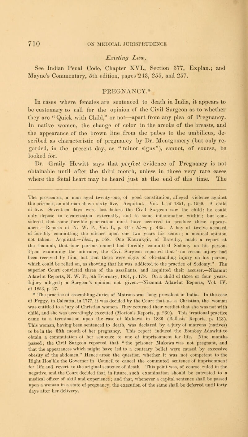 Existing Law. See Indian Penal Code, Chapter XVI., Section 377, Explan.; and Mayne's Commentary, 5th edition, pages 243, 255, and 257. PREGNANCY.* In cases where females are sentenced to death in India, it appears to be customary to call for the opinion of the Civil Surgeon as to whether they are  Quick with Child, or not—apart from any plea of Pregnancy. In native women, the change of color in the areolae of the breasts, and the appearance of the brown line from the pubes to the umbilicus, de- scribed as characteristic of pregnancy by Dr. Montgomery (but only re- garded, in the present day, as minor signs), cannot, of course, be looked for. Dr. Graily Hewitt says that perfect evidence of Pregnancy is not obtainable until after the third month, unless in those very rare cases where the foetal heart may be heard just at the end of this time. The The prosecutor, a man aged twenty-one, of good constitution, alleged violence against the prisoner, an old man above sixty-five. Acquittal.—Vol. I. of 1851, p. 1599. A child of five. Seventeen days were lost before the Civil Surgeon saw the child; he could only depose to cicatrization externally, and to some inflammation within; but con- sidered that some forcible penetration must have occurred to produce these appear- ances.—Reports of N. W. P., Vol. I., p. 444; Idem, p. 465. A boy of twelve accused of forcibly committing the offence upon one two years his senior; a medical opinion not taken. Acquittal.—Idem, p. 558. One Khurukgir, of Bareilly, made a report at the thannah, that four persons named had forcibly committed Sodomy on his person. Upon examining the informer, the Civil Surgeon reported that  no recent injury had been received by him, but that there were signs of old-standing injury on his person, which could be relied on, as showing that he was addicted to the practice of Sodomy. The superior Court convicted three of the assailants, and acquitted their accuser.—Nizamut Adawlut Reports, N. W. P., 5th February, 1851, p. 178. On a child of three or four years. Injury alleged; a Surgeon's opinion not given.—Nizaniut Adawlut Reports, Vol. rV. of 1853, p. 27. * The practice of assembling Juries of Matrons was long prevalent in India. In the case of Peggy, in Calcutta, in 1777, it was decided by the Court that, as a Christian, the woman Was entitled to a jury of Christian women. They returned their verdict that she was not with child, and she was accordingly executed (Morton's Reports, p. 260). This irrational practice came to a termination upon the case of Mukawa in 1836 (Bellasis' Reports, p. 113). This woman, having been sentenced to death, was declared by a jury of matrons (natives) to be in the fifth month of her pregnancy. This report induced the Bombay Adawlut to obtain a commutation of her sentence to one of imprisonment for life. Nine months passed; the Civil Surgeon reported that the prisoner Mukowa was not pregnant, and that the appearances which might have led to a contrary belief were caused by excessive obesity of the abdomen. Hence arose the question whether it was not competent to the Right Hon'ble the Governor in Council to cancel the commuted sentence of imprisonment for life and revert to the original sentence of death. This point was, of course, ruled in the negative, and the Court decided that, iu future, such examination should be entrusted to a medical officer of skill and experience; and that, whenever a capital sentence shall be passed upon a woman in a state of pregnancy, the execution of the same shall be deferred until forty davs after her delivery.