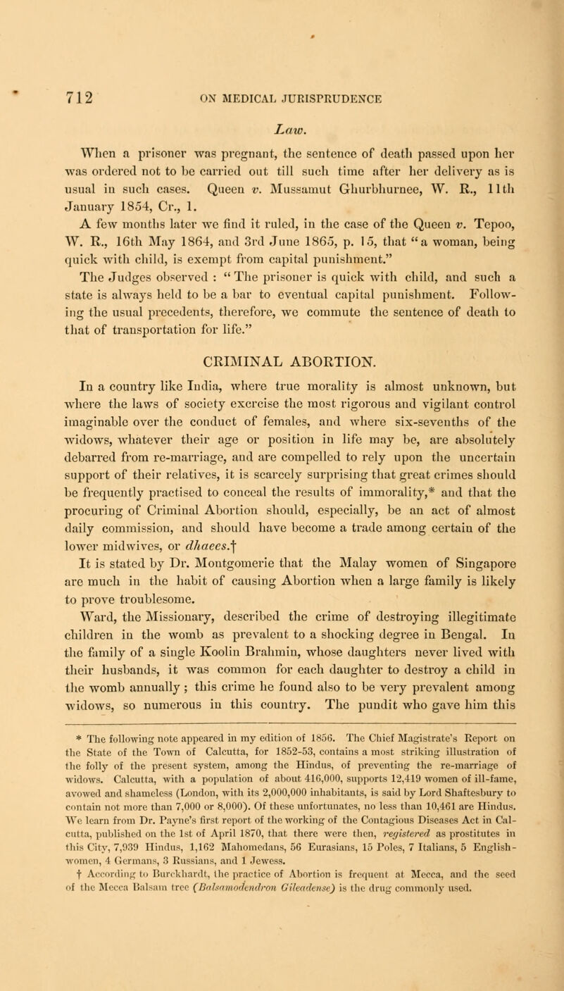 Law. When a prisoner was pregnant, the sentence of death passed upon her was ordered not to be carried out till such time after her delivery as is usual in such cases. Queen v. Mussamut Ghurbhurnee, W. R., 11th January 1854, Cr., 1. A few months later we find it ruled, in the case of the Queen v. Tepoo, W. R., 16th May 1864, and 3rd June 1865, p. 15, that a woman, being quick with child, is exempt from capital punishment. The Judges observed : The prisoner is quick with child, and such a state is always held to be a bar to eventual capital punishment. Follow- ing the usual precedents, therefore, we commute the sentence of death to that of transportation for life. CRIMINAL ABORTION. In a country like India, where true morality is almost unknown, but where the laws of society exercise the most rigorous and vigilant control imaginable over the conduct of females, and where six-sevenths of the widows, whatever their age or position in life may be, are absolutely debarred from re-marriage, and are compelled to rely upon the uncertain support of their relatives, it is scarcely surprising that great crimes should be frequently practised to conceal the results of immorality,* and that the procuring of Criminal Abortion should, especially, be an act of almost daily commission, and should have become a trade among certain of the lower mid wives, or dhaeesJ\ It is stated by Dr. Montgomerie that the Malay women of Singapore are much in the habit of causing Abortion when a large family is likely to prove troublesome. Ward, the Missionary, described the crime of destroying illegitimate children in the womb as prevalent to a shocking degree in Bengal. In the family of a single Koolin Brahmin, whose daughters never lived with their husbands, it was common for each daughter to destroy a child in the womb annually; this crime he found also to be very prevalent among widows, so numerous in this country. The pundit who gave him this * The following note appeared in my edition of 1856. The Chief Magistrate's Report on the State of the Town of Calcutta, for 1852-53, contains a most striking illustration of the folly of the present system, among the Hindus, of preventing the re-marriage of widows. Calcutta, with a population of about 410,000, supports 12,419 women of ill-fame, avowed and shameless (London, with its 2,000,000 inhabitants, is said by Lord Shaftesbury to contain not more than 7,000 or 8,000). Of these unfortunates, no less than 10,461 are Hindus. We learn from Dr. Payne's first report of the working of the Contagious Diseases Act in Cal- cutta, published on the 1st of April 1870, that there were then, registered as prostitutes in this City, 7,039 Hindus, 1,162 Mahomcdans, 56 Eurasians, 15 Poles, 7 Italians, 5 English- women, 4 Germans, 3 Russians, and 1 Jewess. f According to Burckhardt, Ihe practice of Abortion is frequent nt Mecca, and the seed of the Mecca Balsam tree (Bahamodendron Gileademe) is the drug commonly used.