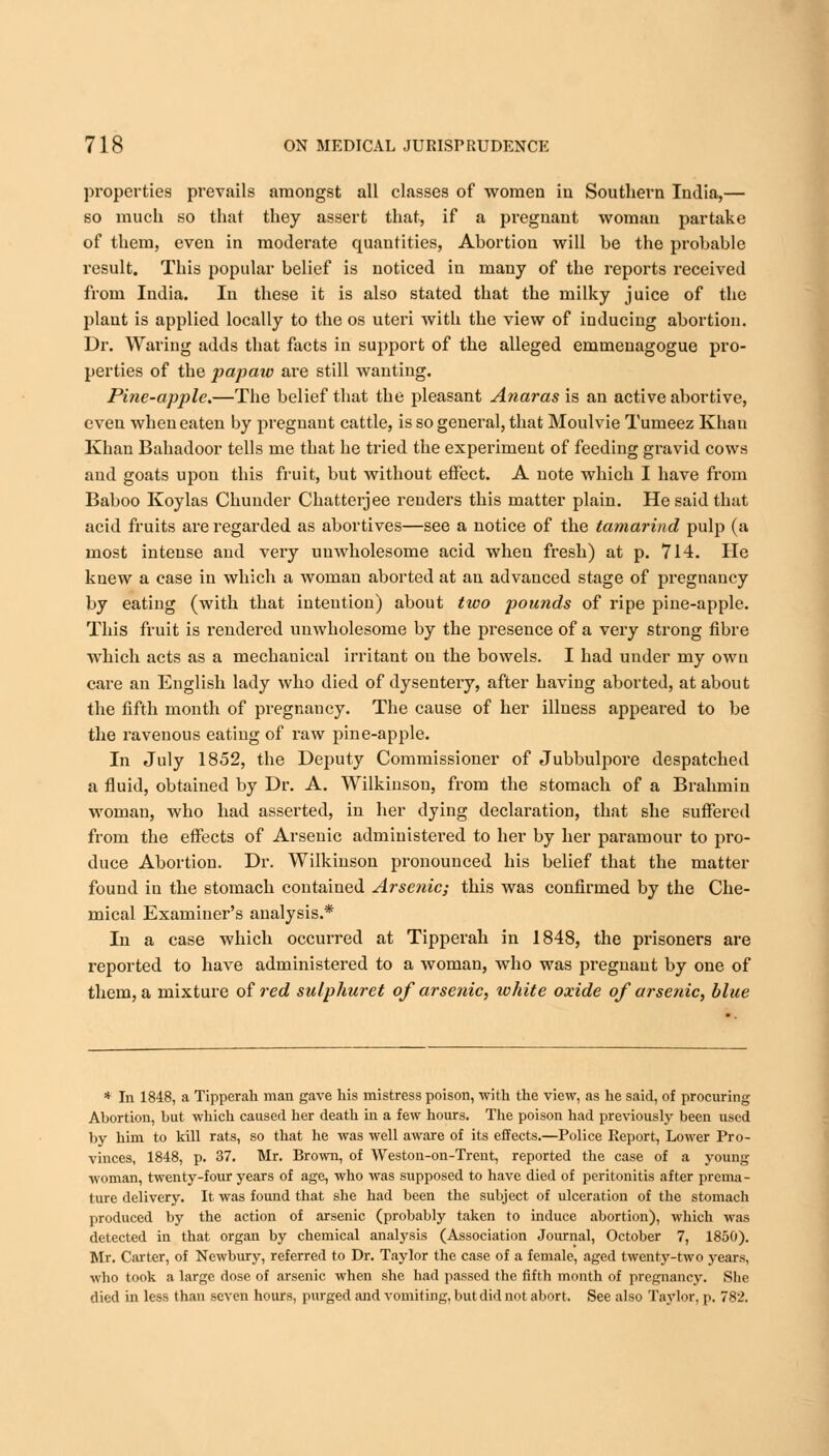 properties prevails amongst all classes of women in Southern India,— so much so that they assert that, if a pregnant woman partake of them, even in moderate quantities, Abortion will be the probable result. This popular belief is noticed in many of the reports received from India. In these it is also stated that the milky juice of the plant is applied locally to the os uteri with the view of inducing abortion. Dr. Waring adds that facts in support of the alleged emmenagogue pro- perties of the papaw are still wanting. Pine-apple.—The belief that the pleasant Anaras is an active abortive, even when eaten by pregnant cattle, is so general, that Moulvie Tumeez Khan Khan Bahadoor tells me that he tried the experiment of feeding gravid cows and goats upon this fruit, but without effect. A note which I have from Baboo Koylas Chunder Chatterjee renders this matter plain. He said that acid fruits are regarded as abortives—see a notice of the tamarind pulp (a most intense and very unwholesome acid when fresh) at p. 714. He knew a case in which a woman aborted at an advanced stage of pregnancy by eating (with that intention) about two pounds of ripe pine-apple. This fruit is rendered unwholesome by the presence of a very strong fibre which acts as a mechanical irritant on the bowels. I had under my own care an English lady who died of dysentery, after having aborted, at about the fifth month of pregnancy. The cause of her illness appeared to be the ravenous eatiug of raw pine-apple. In July 1852, the Deputy Commissioner of Jubbulpore despatched a fluid, obtained by Dr. A. Wilkinson, from the stomach of a Brahmin woman, who had asserted, in her dying declaration, that she suffered from the effects of Arsenic administered to her by her paramour to pro- duce Abortion. Di*. Wilkinson pronounced his belief that the matter found in the stomach contained Arsenic; this was confirmed by the Che- mical Examiner's analysis.* In a case which occurred at Tipperah in 1848, the prisoners are reported to have administered to a woman, who was pregnant by one of them, a mixture of red sulphuret of arsenic, white oxide of arsenic, blue * In 1848, a Tipperah man gave his mistress poison, with the view, as he said, of procuring Abortion, but which caused her death in a few hours. The poison had previously been used by him to kill rats, so that he was well aware of its effects.—Police Report, Lower Pro- vinces, 1848, p. 37. Mr. Brown, of Weston-on-Trent, reported the case of a young woman, twenty-four years of age, who was supposed to have died of peritonitis after prema- ture delivery. It was found that she had been the subject of ulceration of the stomach produced by the action of arsenic (probably taken to induce abortion), which was detected in that organ by chemical analysis (Association Journal, October 7, 1850). Mr. Carter, of Newbury, referred to Dr. Taylor the case of a female, aged twenty-two years, who took a large dose of arsenic when she had passed the fifth month of pregnancy. She died in less than seven hours, purged and vomiting, but did not abort. See also Taylor, p. 782.