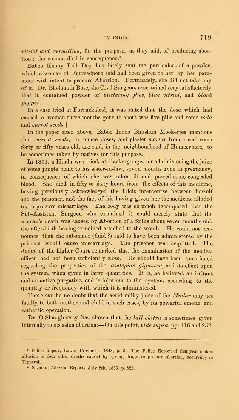 vitriol and vermillion, for the purpose, as they said, of producing abor- tion ; the woman died in consequence.* Baboo Kanuy Lall Dey has lately sent me particulars of a powder, which a woman of Furreedpore said had been given to her by her para- mour with intent to procure Abortion. Fortunately, she did not take any of it. Dr. Bholauath Bose, the Civil Surgeon, ascertained very satisfactorily that it contained powder of blistering flies, blue vitriol, and black pepper. In a case tried at Furruckabad, it was stated that the dose which had caused a woman three months gone to abort was five pills and some soda and carrot seeds.^ In the paper cited above, Baboo Indoo Bhushun Mookerjee mentions that carrot seeds, in ounce doses, and plaster mortar from a wall soma forty or fifty years old, are said, in the neighbourhood of Humeerpore, to be sometimes taken by natives for this purpose. In 1851, a Hindu was tried, at Backergunge, for administering the juice of some jungle plant to his sister-in-law, seven months gone in pregnancy, in consequence of which she was taken ill and passed some congealed blood. She died in fifty to sixty hours from the effects of this medicine, having previously acknowledged the illicit intercourse between herself and the prisoner, and the fact of his having given her the medicine alluded to, to procure miscarriage. The body was so much decomposed that the Sub-Assistant Surgeon who examined it could merely state that the woman's death was caused by Abortion of a foetus about seven months old, the after-birth having remained attached to the womb. He could not pro- nounce that the substance (fluid?) said to have been administered by the prisoner would cause miscarriage. The prisoner was acquitted. The Judge of the higher Court remarked that the examination of the medical officer had not been sufficiently close. He should have been questioned regarding the properties of the asclepias gigantea, and its effect upon the system, when given in large quantities. It is, he believed, an irritant and an active purgative, and is injurious to the system, according to the quantity or frequency with which it is administered. There can be no doubt that the acrid milky juice of the Mudar may act fatally to both mother and child in such cases, by its powerful emetic and cathartic operation. Dr. O'Shaughnessy has shown that the lall chitra is sometimes given internally to occasion abortion:—On this point, vide supra, pp. 116 and 252. * Police Report, Lower Provinces, 1848, p. 3. The Police Report of that year makes allusion to four other deaths caused by giving drugs to procure abortion, occurring in Tipperah. f Nizamut Adawlut Reports, July 8th, 1853, p. 822.