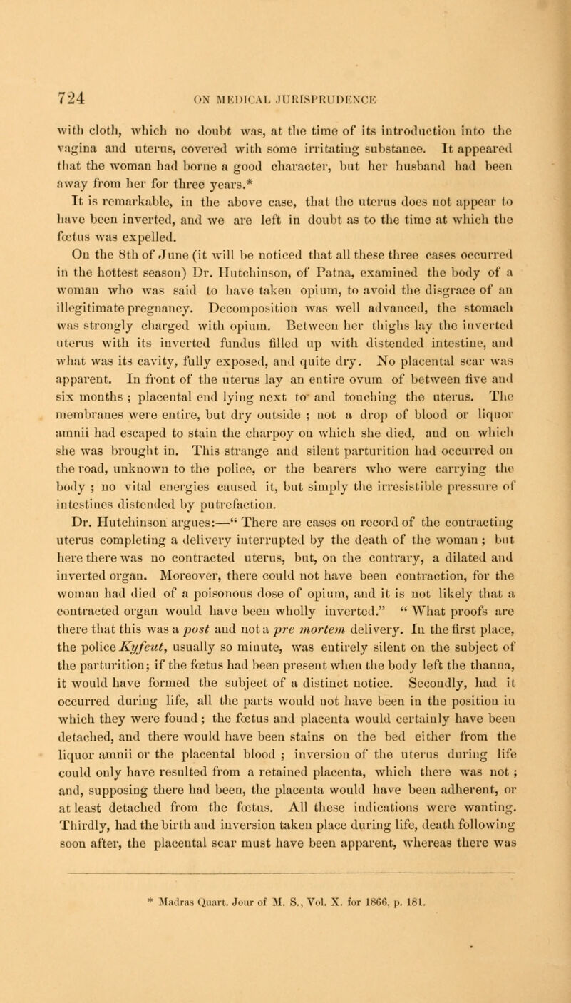 with cloth, which no doubt was, at the time of its introduction into the vagina and uterus, covered with some irritating substance. It appeared that the woman had borne a good character, but her husband had been away from her for three years.* It is remarkable, in the above case, that the uterus does not appear to have been inverted, and we are left in doubt as to the time at which the foetus was expelled. On the 8th of June (it will be noticed that all these three cases occurred iu the hottest season) Dr. Hutchinson, of Patna, examined the body of a woman who was said to have taken opium, to avoid the disgrace of an illegitimate pregnancy. Decomposition was well advauced, the stomach was strongly charged with opium. Between her thighs lay the iuverted uterus with its inverted fundus filled up with distended intestine, and what was its cavity, fully exposed, and quite dry. No placental scar was apparent. In front of the uterus lay an entire ovum of between five and six months ; placental end lying next to and touching the uterus. The membranes were entire, but dry outside ; not a drop of blood or liquor amnii had escaped to stain the charpoy on which she died, and on which she was brought in. This strange and silent parturition had occurred on the road, unknown to the police, or the bearers who were carrying the body ; no vital energies caused it, but simply the irresistible pressure of intestines distended by putrefaction. Dr. Hutchinson argues:— There are cases on record of the contracting uterus completing a delivery interrupted by the death of the woman ; but here there was no contracted uterus, but, on the contrary, a dilated and inverted organ. Moreover, there could not have been contraction, for the woman had died of a poisonous dose of opium, and it is not likely that a contracted organ would have been wholly inverted.  What proofs are there that this was a post and not a pre mortem delivery. In the first place, the police Kyfeut, usually so minute, was entirely silent on the subject of the parturition; if the foetus had been present when the body left the thauna, it would have formed the subject of a distinct notice. Secondly, had it occurred during life, all the parts would not have been in the position in which they were found; the foetus and placenta would certainly have been detached, and there would have been stains on the bed either from the liquor amnii or the placental blood ; inversion of the uterus during life could only have resulted from a retained placenta, which there was not ; and, supposing there had been, the placenta would have been adherent, or at least detached from the foetus. All these indications were wanting. Thirdly, had the birth and inversion taken place during life, death following soon after, the placental scar must have been apparent, whereas there was * Madras Quart. Jour of M. S., Vol. X. for I860, p. 181.