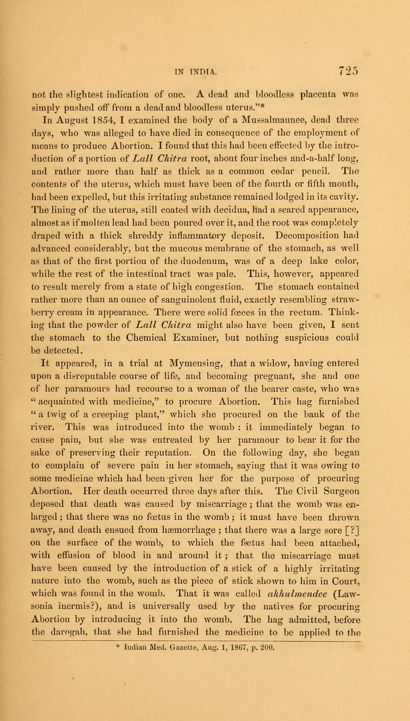 not the slightest indication of one. A dead and bloodless placenta was simply pushed off from a dead and bloodless uterus.* In August 1854, I examined the body of a Mussalmaunee, dead three days, who was alleged to have died in consequence of the employment of means to produce Abortion. I found that this had been effected by the intro- duction of a portion of Lall Chitra I'oot, about four inches and-a-half long, aud rather more than half as thick as a common cedar pencil. The contents of the uterus, which must have been of the fourth or fifth mouth, had been expelled, but this irritating substance remained lodged in its cavity. The lining of the uterus, still coated with decidua, had a seared appearance, almost as if molten lead had been poured over it, and the root was completely draped with a thick shreddy inflammatory deposit. Decomposition had advanced considerably, but the mucous membrane of the stomach, as well as that of the first portion of the duodenum, was of a deep lake color, Avhile the rest of the intestinal tract was pale. This, however, appeared to result merely from a state of high congestion. The stomach contained rather more than an ounce of sanguinolent fluid, exactly resembling straw- berry cream in appearance. There were solid foeces in the rectum. Think- ing that the powder of Lall Chitra might also have been given, I sent the stomach to the Chemical Examiner, but nothing suspicious could be detected. It appeared, in a trial at Mymensing, that a widow, having entered upon a disreputable course of life, and becoming pregnant, she and one of her paramours had recourse to a woman of the bearer caste, who was  acquainted with medicine, to procure Abortion. This hag furnished  a twig of a creeping plant, which she procured on the bank of the river. This was introduced into the womb : it immediately began to cause pain, but she was entreated by her paramour to bear it for the sake of preserving their reputation. On the following day, she began to complain of severe pain in her stomach, saying that it was owing to some medicine which had been given her for the purpose of procuring Abortion. Her death occurred three days after this. The Civil Surgeon deposed that death was caused by miscarriage ; that the womb was en- larged ; that there was no foetus in the womb; it must have been thrown away, and death ensued from haemorrhage ; that there was a large sore [?] on the surface of the womb, to which the foetus had been attached, with effusion of blood iu and around it ; that the miscarriage must have been caused by the introduction of a stick of a highly irritating nature into the womb, such as the piece of stick shown to him in Court, which was found in the womb. That it was called akhulmendee (Law- sonia inermis?), aud is universally used by the natives for procuring Abortion by introducing it into the womb. The hag admitted, before the darogah. that she had furnished the medicine to be applied to the * Indian Med. Gazette, Aug. 1, 1867, p. 200.