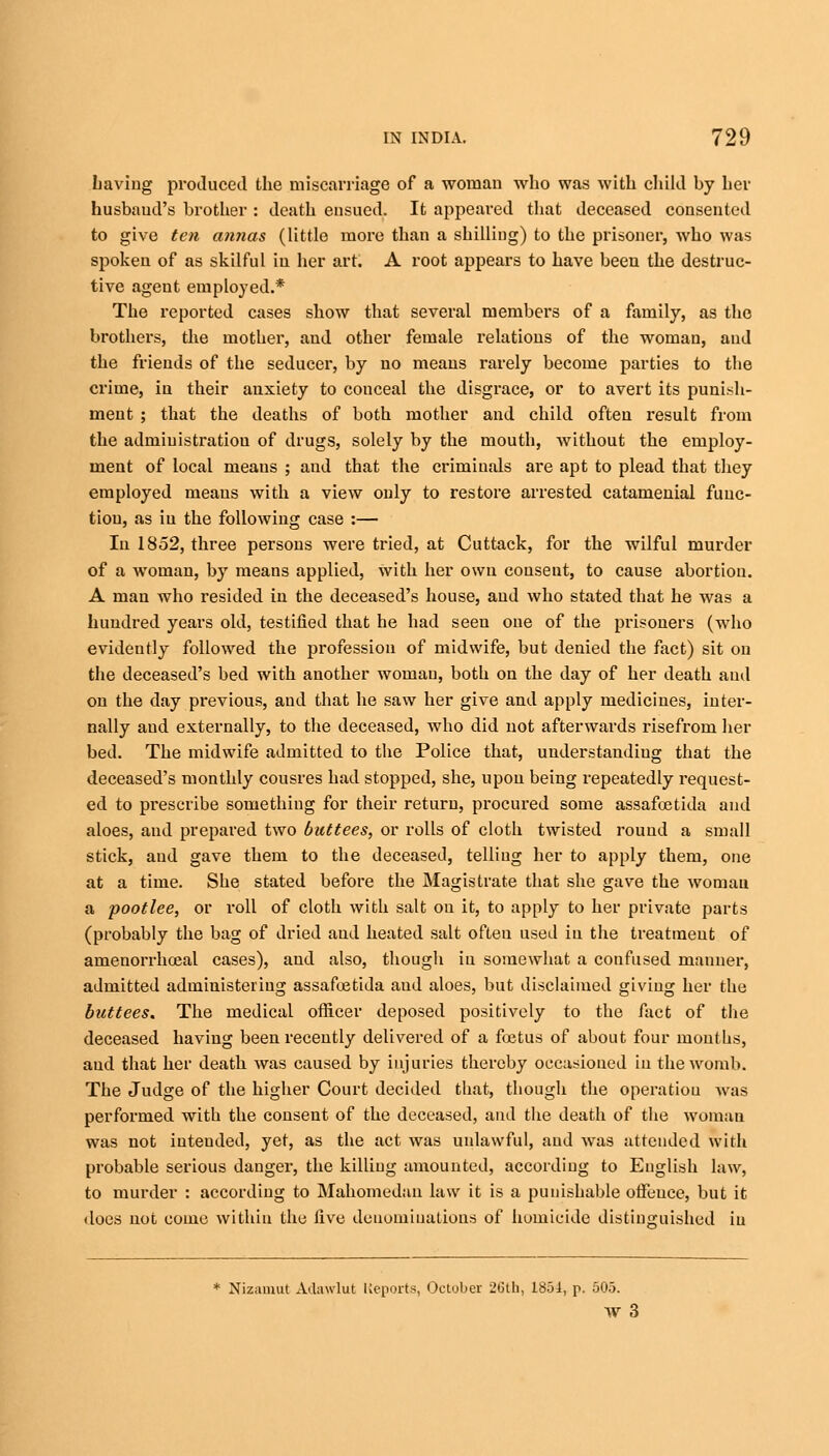 Laving produced the miscarriage of a woman who was with child by her husband's brother : death ensued. It appeared that deceased consented to give ten annas (little more than a shilling) to the prisoner, who was spoken of as skilful in her art. A root appears to have been the destruc- tive agent employed.* The reported cases show that several members of a family, as the brothers, the mother, and other female relations of the woman, and the friends of the seducer, by no means rarely become parties to the crime, in their anxiety to conceal the disgrace, or to avert its punish- ment ; that the deaths of both mother and child often result from the administration of drugs, solely by the mouth, without the employ- ment of local meaus ; aud that the criminals are apt to plead that they employed meaus with a view only to restore arrested catamenial func- tion, as iu the following case :— In 1852, three persons were tried, at Cuttack, for the wilful murder of a woman, by means applied, with her own consent, to cause abortion. A man who resided in the deceased's house, and who stated that he was a hundred years old, testified that he had seen one of the prisoners (who evidently followed the profession of midwife, but denied the fact) sit on the deceased's bed with another woman, both on the day of her death and on the day previous, and that he saw her give and apply medicines, inter- nally aud externally, to the deceased, who did not afterwards risefrom her bed. The midwife admitted to the Police that, understanding that the deceased's monthly cousres had stopped, she, upon being repeatedly request- ed to prescribe something for their return, procured some assafoetida and aloes, and prepared two buttees, or rolls of cloth twisted round a small stick, and gave them to the deceased, telling her to apply them, one at a time. She stated before the Magistrate that she gave the woman a pootlee, or roll of cloth with salt on it, to apply to her private parts (probably the bag of dried and heated salt often used in the treatment of arnenorrhoeal cases), aud also, though iu somewhat a confused maimer, admitted administering assafoetida aud aloes, but disclaimed giving her the buttees. The medical officer deposed positively to the fact of the deceased having been recently delivered of a foetus of about four mouths, aud that her death was caused by injuries thereby occasioned iu the womb. The Judge of the higher Court decided that, though the operatiou was performed with the consent of the deceased, and the death of the woman was not intended, yet, as the act was unlawful, aud was attended with probable serious danger, the killing amounted, according to English law, to murder : according to Mahomedan law it is a punishable ofFeuce, but it does not come within the five denominations of homicide distinguished iu * Nizamut Adawlut Reports, October 26th, 1851, p. 505. w3