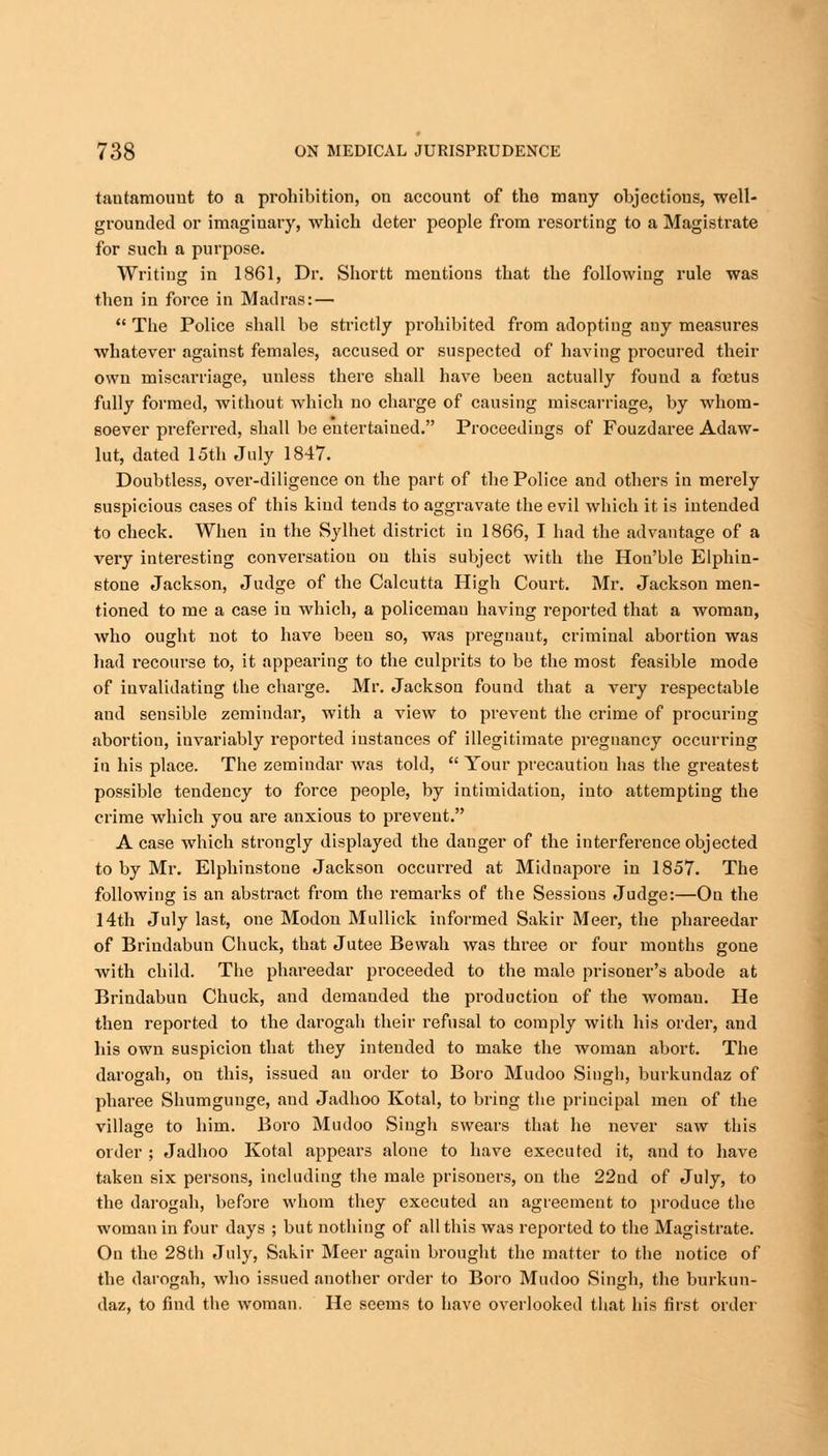 tautamouut to a prohibition, on account of tho many objections, well- grounded or imaginary, which deter people from resorting to a Magistrate for such a purpose. Writing in 1861, Dr. Shortt mentions that the following rule was then in force in Madras: —  The Police shall be strictly prohibited from adopting any measures whatever against females, accused or suspected of having procured their own miscarriage, unless there shall have been actually found a foetus fully formed, without which no charge of causing miscarriage, by -whom- soever preferred, shall be entertained. Proceedings of Fouzdaree Adaw- lut, dated 15th July 1847. Doubtless, over-diligence on the part of the Police and others in merely suspicious cases of this kind tends to aggravate the evil which it is intended to check. When in the Sylhet district in 1866, I had the advantage of a very interesting conversation on this subject with the Hon'ble Elphin- stone Jackson, Judge of the Calcutta High Court. Mr. Jackson men- tioned to me a case iu which, a policemau having reported that a woman, who ought not to have been so, was pregnant, criminal abortion was had recourse to, it appearing to the culprits to be the most feasible mode of invalidating the charge. Mr. Jackson found that a very respectable and sensible zemindar, with a view to prevent the crime of procuring abortion, invariably reported instances of illegitimate pregnancy occurring in his place. The zemindar Avas told,  Your precaution has the greatest possible tendency to force people, by intimidation, into attempting the crime which you are anxious to prevent. A case which strongly displayed the danger of the interference objected to by Mr. Elphinstone Jackson occurred at Midnapore in 1857. The following is an abstract from the remarks of the Sessions Judge:—On the 14th July last, one Modon Mullick informed Sakir Meer, the phareedar of Brindabun Chuck, that Jutee Bewah was three or four mouths gone with child. The phareedar proceeded to the male prisoner's abode at Brindabun Chuck, and demanded the production of the woman. He then reported to the darogah their refusal to comply with his order, and his own suspicion that they intended to make the woman abort. The darogah, on this, issued an order to Boro Mudoo Singh, burkundaz of pharee Shumgunge, and Jadhoo Kotal, to bring the principal men of the village to him. Boro Mudoo Singh swears that he never saw this order ; Jadhoo Kotal appears alone to have executed it, and to have taken six persons, including the male prisoners, on the 22nd of July, to the darogah, before whom they executed an agreement to produce the woman in four days ; but nothing of all this was reported to the Magistrate. On the 28th July, Sakir Meer again brought the matter to the notice of the darogah, who issued another order to Boro Mudoo Singh, the burkun- daz, to find the woman. He seems to have overlooked that his first order