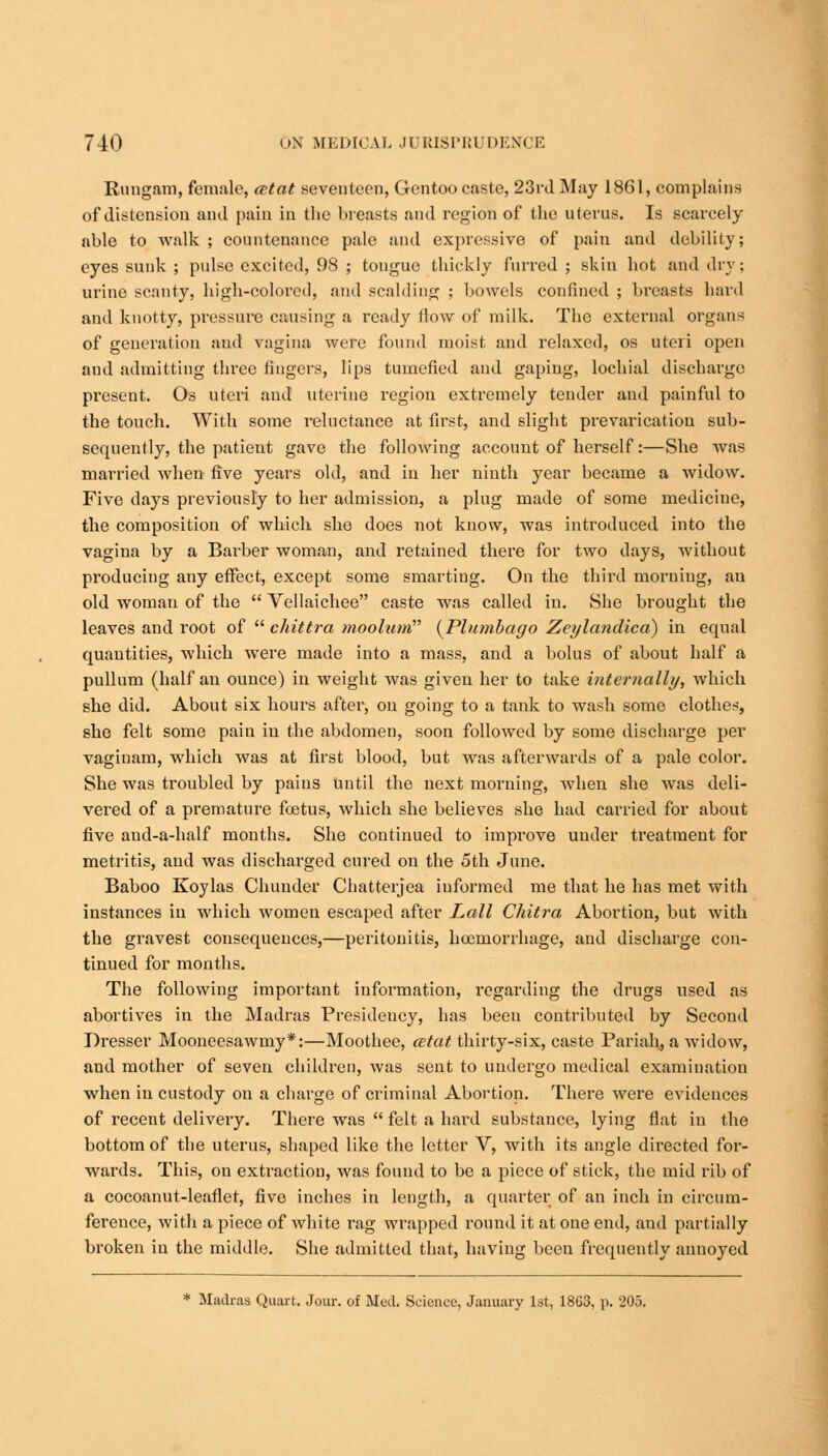 Riingam, female, cetat seventeen, Gentoo caste, 23rd May 1861, complains of distension and pain in the breasts and region of the uterus. Is scarcely able to walk ; countenance pale and expressive of pain and debility; eyes sunk ; pulse excited, 98 ; tongue thickly furred ; skin hot and dry; urine scanty, high-colored, and scalding ; bowels confined ; breasts hard and knotty, pressure causing a ready flow of milk. The external organs of generation and vagina were found moist and relaxed, os uteri open and admitting three fingers, lips tumefied and gaping, lochial discharge present. Os uteri and uterine region extremely tender and painful to the touch. With some reluctance at first, and slight prevarication sub- sequently, the patient gave the following account of herself:—She was married when five years old, and in her ninth year became a widow. Five days previously to her admission, a plug made of some medicine, the composition of which she does not know, was introduced into the vagina by a Barber woman, and retained there for two days, without producing any effect, except some smarting. On the third morning, au old woman of the  Vellaichee caste was called in. She brought the leaves and root of  chittra moolum {Plumbago Zeylandica) in equal quantities, which were made into a mass, and a bolus of about half a pullum (half an ounce) in weight was given her to take internally, which she did. About six hours after, on going to a tank to wash some clothes, she felt some pain in the abdomen, soon followed by some discharge per vagiuam, which was at first blood, but was afterwards of a pale color. She was troubled by pains until the next morning, when she was deli- vered of a premature fcetus, which she believes she had carried for about five aud-a-half months. She continued to improve under treatment for metritis, and was discharged cured on the 5th June. Baboo Koylas Chunder Chatterjea informed me that he has met with instances in which women escaped after Lall Chitra Abortion, but with the gravest consequences,—peritonitis, hccmorrhage, and discharge con- tinued for months. The following important information, regarding the drugs used as abortives in the Madras Presidency, has been contributed by Second Dresser Mooneesawmy*:—Moothee, &tat thirty-six, caste Pariah, a widow, and mother of seven children, was sent to undergo medical examination when in custody on a charge of criminal Abortion. There were evidences of recent delivery. There was  felt a hard substance, lying flat in the bottom of the uterus, shaped like the letter V, with its angle directed for- wards. This, on extraction, was found to be a piece of stick, the mid rib of a cocoanut-leaflet, five inches in length, a quarter of an inch in circum- ference, with a piece of white rag wrapped round it at one end, and partially broken in the middle. She admitted that, having been frequently auuoyed * Madras Quart. Jour, of Med. Science, January 1st, 18G3, p. 205.