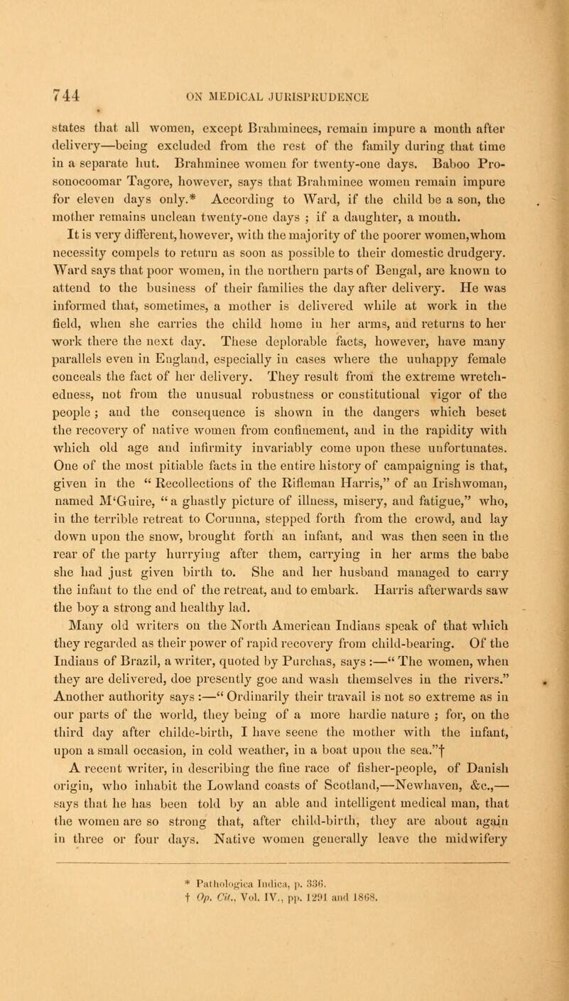 states that all women, except Brahminecs, remain impure a month after delivery—being excluded from the rest of the family during that time in a separate hut. Brahminee women for twenty-one days. Baboo Pro- sonocoomar Tagore, however, says that Brahminee women remain impure for eleven days only.* According to Ward, if the child be a son, the mother remains unclean twenty-one days ; if a daughter, a mouth. It is very different, however, with the majority of the poorer women,whom necessity compels to return as soon as possible to their domestic drudgery. Ward says that poor women, in the northern parts of Bengal, are known to attend to the business of their families the day after delivery. He was informed that, sometimes, a mother is delivered while at work in the field, when she carries the child home in her arms, and returns to her work there the next day. These deplorable facts, however, have many parallels even in England, especially in cases where the unhappy female conceals the fact of her delivery. They result from the extreme wretch- edness, not from the unusual robustness or constitutional vigor of the people; and the consequence is shown in the dangers which beset the recovery of native women from confinement, and in the rapidity with Avhich old age and infirmity invariably come upon these unfortunates. One of the most pitiable facts in the entire history of campaigning is that, given in the  Recollections of the Rifleman Harris, of an Irishwoman, named M'Guire,  a ghastly picture of illness, misery, and fatigue, who, in the terrible retreat to Corunna, stepped forth from the crowd, and lay down upon the snow, brought forth an infant, and was then seen in the rear of the party hurrying after them, carrying in her arms the babe she had just given birth to. She and her husband managed to carry the infant to the end of the retreat, and to embark. Harris afterwards saw the boy a strong and healthy lad. Many old writers on the North American Indians speak of that which they regarded as their power of rapid recovery from child-bearing. Of the Indiaus of Brazil, a writer, quoted by Purchas, says :— The women, when they are delivered, doe presently goe and wash themselves in the rivers. Another authority says :— Ordinarily their travail is not so extreme as in our parts of the world, they being of a more bardie nature j for, on the third day after childe-birth, I have seene the mother with the infant, upon a small occasion, in cold weather, in a boat upon the sea.f A recent writer, in describing the fine race of fisher-people, of Danish origin, -who inhabit the Lowland coasts of Scotland,—Newhavcn, &c,— says that he has been told by an able and intelligent medical man, that the women are so strong that, after child-birth, they are about again in three or four days. Native women generally leave the midwifery * Pathologica fadica, p. 336. t Op. <</., Vol. IV., pp. 1291 and 18C8.