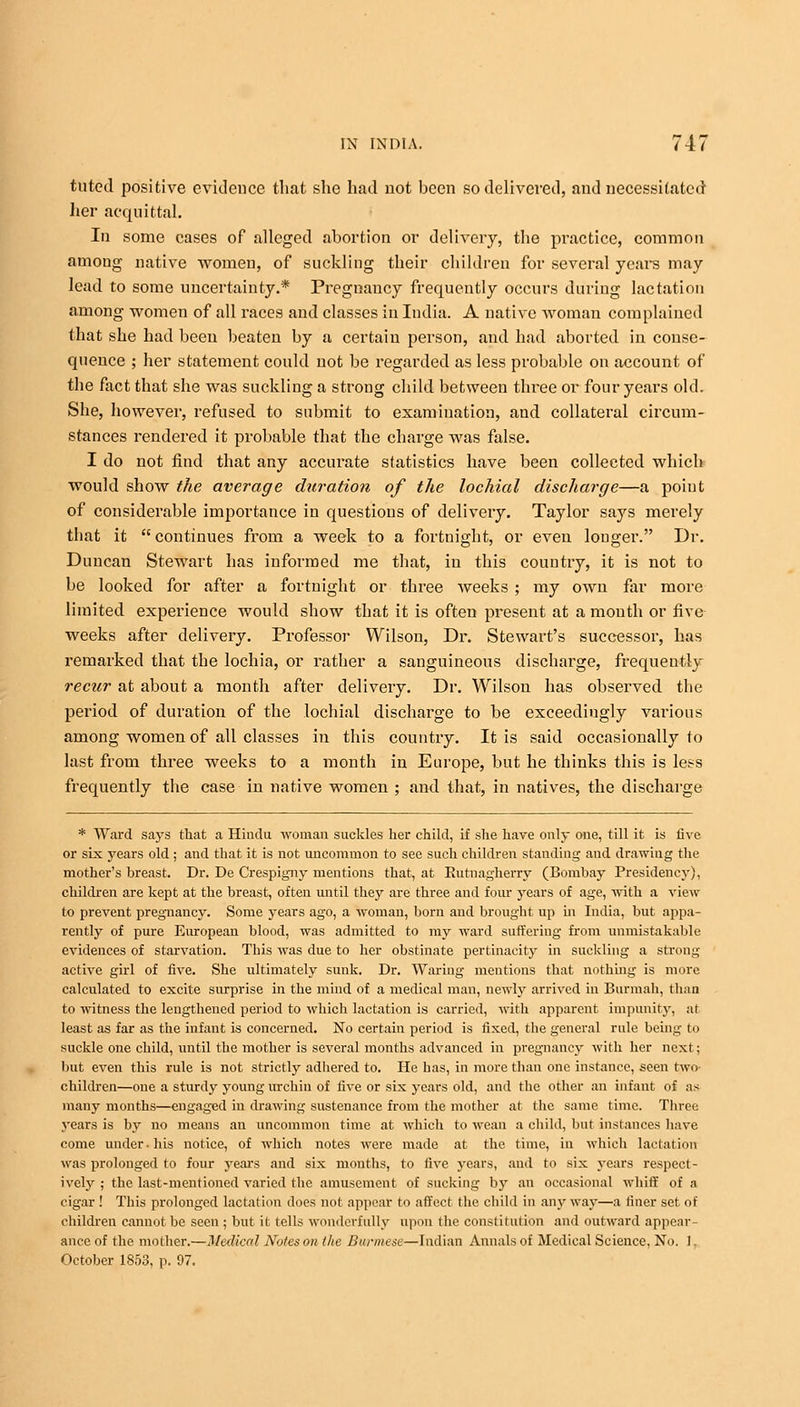 tuted positive evidence that she had not been so delivered, and necessitated her acquittal. In some cases of alleged abortion or delivery, the practice, common among native women, of suckling their children for several years may lead to some uncertainty.* Pregnancy frequently occurs during lactation among women of all races and classes in India. A native woman complained that she had been beaten by a certain person, and had aborted in conse- quence ; her statement could not be regarded as less probable on account of the fact that she was suckling a strong child between three or four years old. She, however, refused to submit to examination, and collateral circum- stances rendered it probable that the charge was false. I do not find that any accurate statistics have been collected which would show the average duration of the lochial discharge—a point of considerable importance in questions of delivery. Taylor says merely that it  continues from a week to a fortnight, or even longer. Dr. Duncan Stewart has informed me that, in this country, it is not to be looked for after a fortnight or three weeks ; my own far more limited experience would show that it is often present at a mouth or five weeks after delivery. Professor Wilson, Dr. Stewart's successor, has remarked that the lochia, or rather a sanguineous discharge, frequently recur at about a month after delivery. Dr. Wilson has observed the period of duration of the lochial discharge to be exceedingly various among women of all classes in this country. It is said occasionally to last from three weeks to a month in Europe, but he thinks this is less frequently the case in native women ; and that, in natives, the discharge * Ward says that a Hindu woman suckles her child, if she have only one, till it is five or six years old ; and that it is not uncommon to see such children standing and drawing the mother's breast. Dr. De Crespigny mentions that, at Butnagherry (Bombay Presidency), children are kept at the breast, often until they are three and four years of age, with a view to prevent pregnancy. Some years ago, a woman, born and brought up in India, but appa- rently of pure European blood, was admitted to my ward suffering from unmistakable evidences of starvation. This was due to her obstinate pertinacity in suckling a strong active girl of five. She ultimately sunk. Dr. Waring mentions that nothing is more calculated to excite surprise in the mind of a medical man, newly arrived in Burmah, than to witness the lengthened period to which lactation is carried, with apparent impunity, at least as far as the infant is concerned. No certain period is fixed, the general rule being to suckle one child, until the mother is several months advanced in pregnancy with her next; but even this rule is not strictly adhered to. He has, in more than one instance, seen two- children—one a sturdy young urchin of five or six years old, and the other an infant of as many months—engaged in drawing sustenance from the mother at the same time. Three years is by no means an uncommon time at which to wean a child, but instances have come under, his notice, of which notes were made at the time, in which lactation was prolonged to four years and six months, to five years, and to six years respect- ively ; the last-mentioned varied the amusement of sucking by an occasional whiff of a cigar ! This prolonged lactation does not appear to affect the child in any way—a liner set of children cannot be seen ; but it tells wonderfully upon the constitution and outward appear- ance of the mother.—Medical Notes on the Burmese—Indian Annals of Medical Science, No. J, October 1853, p. 97.