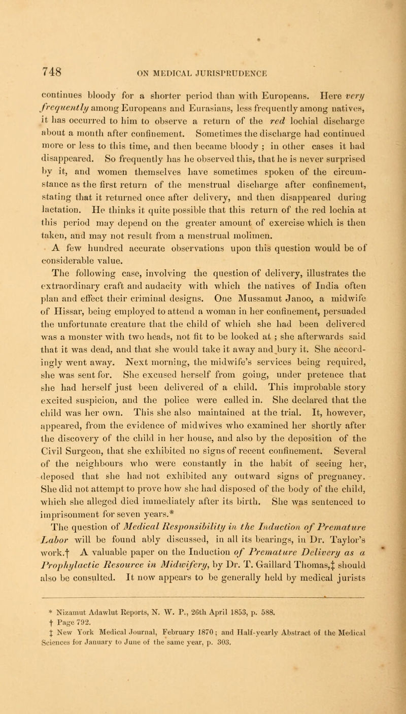 continues bloody for a shorter period than with Europeans. Here very frequently among Europeans and Eurasians, less frequently among natives, it lias occurred to him to observe a return of the red lochial discharge about a month after confinement. Sometimes the discharge had continued more or less to this time, and then became bloody ; in other cases it had disappeared. So frequently has he observed this, that he is never surprised by it, and women themselves have sometimes spoken of the circum- stance as the first return of the menstrual discharge after confinement, stating that it returned once after delivery, and then disappeared during Jactation. He thinks it quite possible that this return of the red lochia at this period may depend on the greater amount of exercise which is then taken, and may not result from a menstrual molimen. A few hundred accurate observations upon this question would be of considerable value. The following case, involving the question of delivery, illustrates the extraordinary craft and audacity with which the natives of India often plan and effect their criminal designs. One Mussamut Janoo, a midwife of Hissar, being employed to attend a woman in her confinement, persuaded the unfortunate creature that the child of which she had been delivered was a monster with two heads, not fit to be looked at ; she afterwards said that it was dead, and that she would take it away and,bury it. She accord- ingly went away. Next morning, the midwife's services being required, she was sent for. She excused herself from going, under pretence that she had herself just been delivered of a child. This improbable story excited suspicion, and the police were called in. She declared that the child was her own. This she also maintained at the trial. It, however, appeared, from the evidence of midvvives who examined her shortly after the discovery of the child in her house, and also by the deposition of the Civil Surgeon, that she exhibited no signs of recent confinement. Several of the neighbours who were constantly in the habit of seeing her, deposed that she had not exhibited any outward signs of preguancy. She did not attempt to prove how she had disposed of the body of the child, which she alleged died immediately after its birth. She was sentenced to imprisonment for seven years.* The question of Medical Rcspoiisibility in the Induction of Premature Labor will be found ably discussed, in all its bearings, in Dr. Taylor's work.f A valuable paper on the Induction of Premature Delivery as a Prophylactic Resource in Midwifery, by Dr. T. Gaillard Thomas,} should also be consulted. It now appears to be generally held by medical jurists * Nizamut Adawlut Reports, N. W. P., 26th April 1853, p. 588. t Page 792. \ New York Medical Journal, February 1870; and Half-yearly Abstract of the Medical Sciences for January to June of the same year, p. 303.