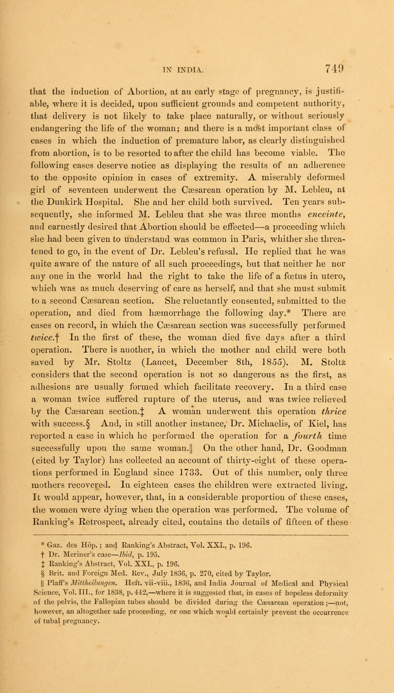 that the induction of Abortion, at an earl}' stage of pregnancy, is justifi- able, where it is decided, upon sufficient grounds and competent authority, that delivery is not likely to take place naturally, or without seriously endangering the life of the woman; and there is a most important class of cases in which the induction of premature labor, as clearly distinguished from abortion, is to be resorted to after the child has become viable. The following cases deserve notice as displaying the results of an adherence to the opposite opinion in cases of extremity. A miserably deformed girl of seventeen underwent the Caesarean operation by M. Lebleu, at the Dunkirk Hospital. She and her child both survived. Ten years sub- sequently, she informed M. Lebleu that she was three months enceinte, and earnestly desired that Abortion should be effected—a proceeding which she had been given to understand was common in Paris, whither she threa- tened to go, in the event of Dr. Lebleu's refusal. He replied that he was quite aware of the nature of all such proceedings, but that neither he nor any one in the world had the right to take the life of a foetus in utero, which was as much deserving of care as herself, and that she must submit to a second Cesarean section. She reluctantly consented, submitted to the operation, and died from haemorrhage the following day.* There are cases on record, in which the Caesarean section was successfully performed twice.\ In the first of these, the woman died five days after a third operation. There is another, in which the mother and child were both saved by Mr. Stoltz (Lancet, December 8th, 1855). M. Stoltz considers that the second operation is not so dangerous as the first, as adhesions are usually formed which facilitate recovery. In a third case a woman twice suffered rupture of the uterus, and was twice relieved by the Cassarean section.\ A woman underwent this operation thrice with success.§ And, in still another instance, Dr. Michaelis, of Kiel, has reported a case in which he performed the operation for a fourth time successfully upon the same woman.|| On the other hand, Dr. Goodman (cited by Taylor) has collected an account of thirty-eight of these opera- tions performed in England since 1733. Out of this number, only three mothers recovered. In eighteen cases the children were extracted living. It would appear, however, that, in a considerable proportion of these cases, the women were dying when the operation was performed. The volume of Rankiug's Retrospect, already cited, contains the details of fifteen of these * Gaz. des Hop.; and Rankiug's Abstract, Vol. XXI., p. 196. t Dr. Meriner's case—Ibid, p. 195. J Rankings Abstract, Yol. XXI., p. 196. § Brit, and Foreign Med. Rev., July 1836, p. 270, cited by Taylor. || Plaff's Mittheibungen. Heft, vii-viii., 1836, and India Journal of Medical and Physical Science, Vol. III., for 1838, p. 4-12,—where it is suggested that, in cases of hopeless deformity of the pelvis, the Fallopian tubes should be divided during the Cesarean operation ;—not, however, an altogether safe proceeding, or one which would certainly prevent the occurrence of tubal pregnancy.