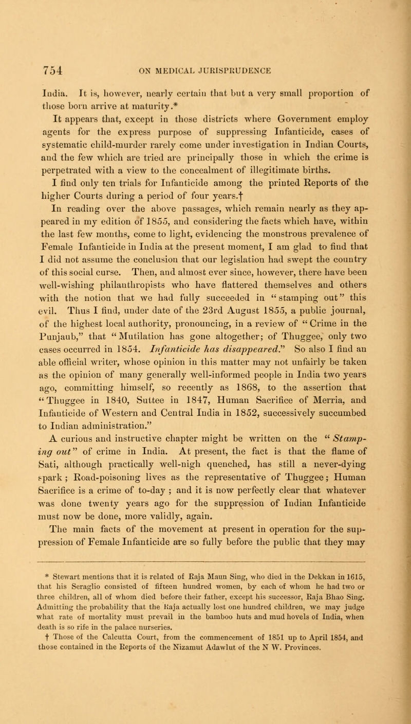 India. It is, however, nearly certain that but a very small proportion of those born arrive at maturity.* It appears that, except in those districts where Government employ agents for the express purpose of suppressing Infanticide, cases of systematic child-murder rarely come under investigation in Indian Courts, and the few which are tried are principally those in which the crime is perpetrated with a view to the concealment of illegitimate births. I find only ten trials for Infanticide among the printed Reports of the higher Courts during a period of four years.f In reading over the above passages, which remain nearly as they ap- peared in my edition of 1855, and considering the facts which have, within the last few months, come to light, evidencing the monstrous prevalence of Female Iufauticide in India at the present moment, I am glad to find that I did not assume the conclusion that our legislation had swept the country of this social curse. Then, aud almost ever since, however, there have been well-wishing philanthropists who have flattered themselves aud others Avith the notion that we had fully succeeded in stamping out this evil. Thus I find, under date of the 23rd August 1855, a public journal, of the highest local authority, pronouncing, in a review of  Crime in the Punjaub, that Mutilation has gone altogether; of Thuggee, only two cases occurred in 1854. Infanticide has disappeared So also I find an able official writer, whose opinion in this matter may not unfairly be taken as the opinion of many generally well-informed people in India two years ago, committing himself, so recently as 1868, to the assertion that Thuggee in 1840, Suttee in 1847, Human Sacrifice of Merria, and Iufauticide of Western and Central India in 1852, successively succumbed to Indian administration. A curious and instructive chapter might be written on the  Stamp- ing out of crime in India. At present, the fact is that the flame of Sati, although practically well-nigh quenched, has still a never-dying spark ; Road-poisoning lives as the representative of Thuggee; Human Sacrifice is a crime of to-day ; and it is now perfectly clear that whatever was done twenty years ago for the suppression of Indian Infanticide must now be done, more validly, again. The main facts of the movement at present in operation for the sup- pression of Female Infanticide are so fully before the public that they may * Stewart mentions that it is related of Raja Maun Sing, who died in the Dekkan in 1615, that his Seraglio consisted of fifteen hundred women, by each of whom he had two or three children, all of whom died before their father, except his successor, Raja Bhao Sing. Admitting the probability that the Raja actually lost one hundred children, we may judge what rate of mortality must prevail in the bamboo huts and mud hovels of Iudia, when death is so rife in the palace nurseries. f Those of the Calcutta Court, from the commencement of 1851 up to April 1854, and those contained in the Reports of the Nizamut Adawlut of the N W. Provinces.